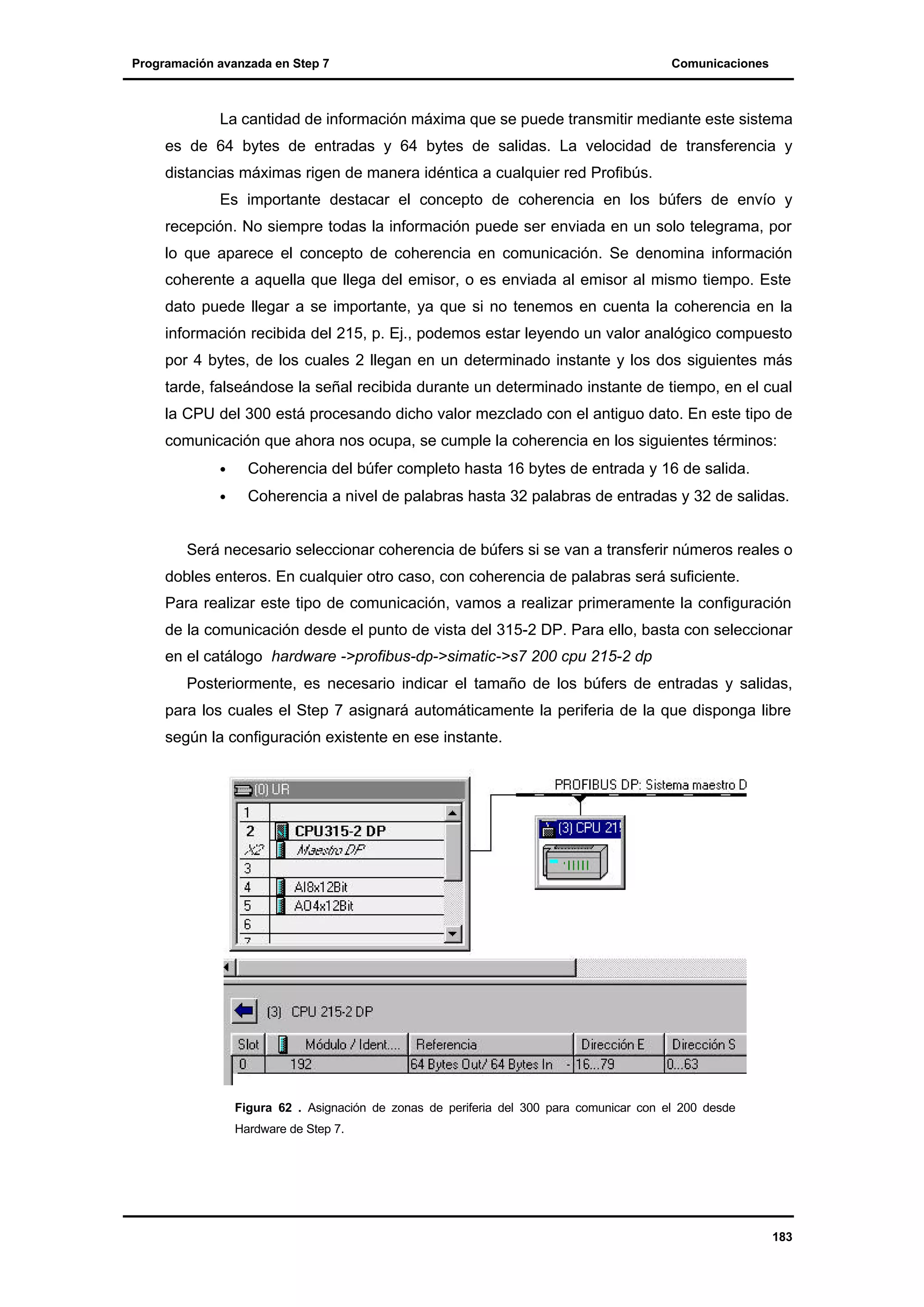 Programación avanzada en Step 7

Comunicaciones

La cantidad de información máxima que se puede transmitir mediante este sistema
es de 64 bytes de entradas y 64 bytes de salidas. La velocidad de transferencia y
distancias máximas rigen de manera idéntica a cualquier red Profibús.
Es importante destacar el concepto de coherencia en los búfers de envío y
recepción. No siempre todas la información puede ser enviada en un solo telegrama, por
lo que aparece el concepto de coherencia en comunicación. Se denomina información
coherente a aquella que llega del emisor, o es enviada al emisor al mismo tiempo. Este
dato puede llegar a se importante, ya que si no tenemos en cuenta la coherencia en la
información recibida del 215, p. Ej., podemos estar leyendo un valor analógico compuesto
por 4 bytes, de los cuales 2 llegan en un determinado instante y los dos siguientes más
tarde, falseándose la señal recibida durante un determinado instante de tiempo, en el cual
la CPU del 300 está procesando dicho valor mezclado con el antiguo dato. En este tipo de
comunicación que ahora nos ocupa, se cumple la coherencia en los siguientes términos:
•

Coherencia del búfer completo hasta 16 bytes de entrada y 16 de salida.

•

Coherencia a nivel de palabras hasta 32 palabras de entradas y 32 de salidas.

Será necesario seleccionar coherencia de búfers si se van a transferir números reales o
dobles enteros. En cualquier otro caso, con coherencia de palabras será suficiente.
Para realizar este tipo de comunicación, vamos a realizar primeramente la configuración
de la comunicación desde el punto de vista del 315-2 DP. Para ello, basta con seleccionar
en el catálogo hardware ->profibus-dp->simatic->s7 200 cpu 215-2 dp
Posteriormente, es necesario indicar el tamaño de los búfers de entradas y salidas,
para los cuales el Step 7 asignará automáticamente la periferia de la que disponga libre
según la configuración existente en ese instante.

Figura 62 . Asignación de zonas de periferia del 300 para comunicar con el 200 desde
Hardware de Step 7.

183

 