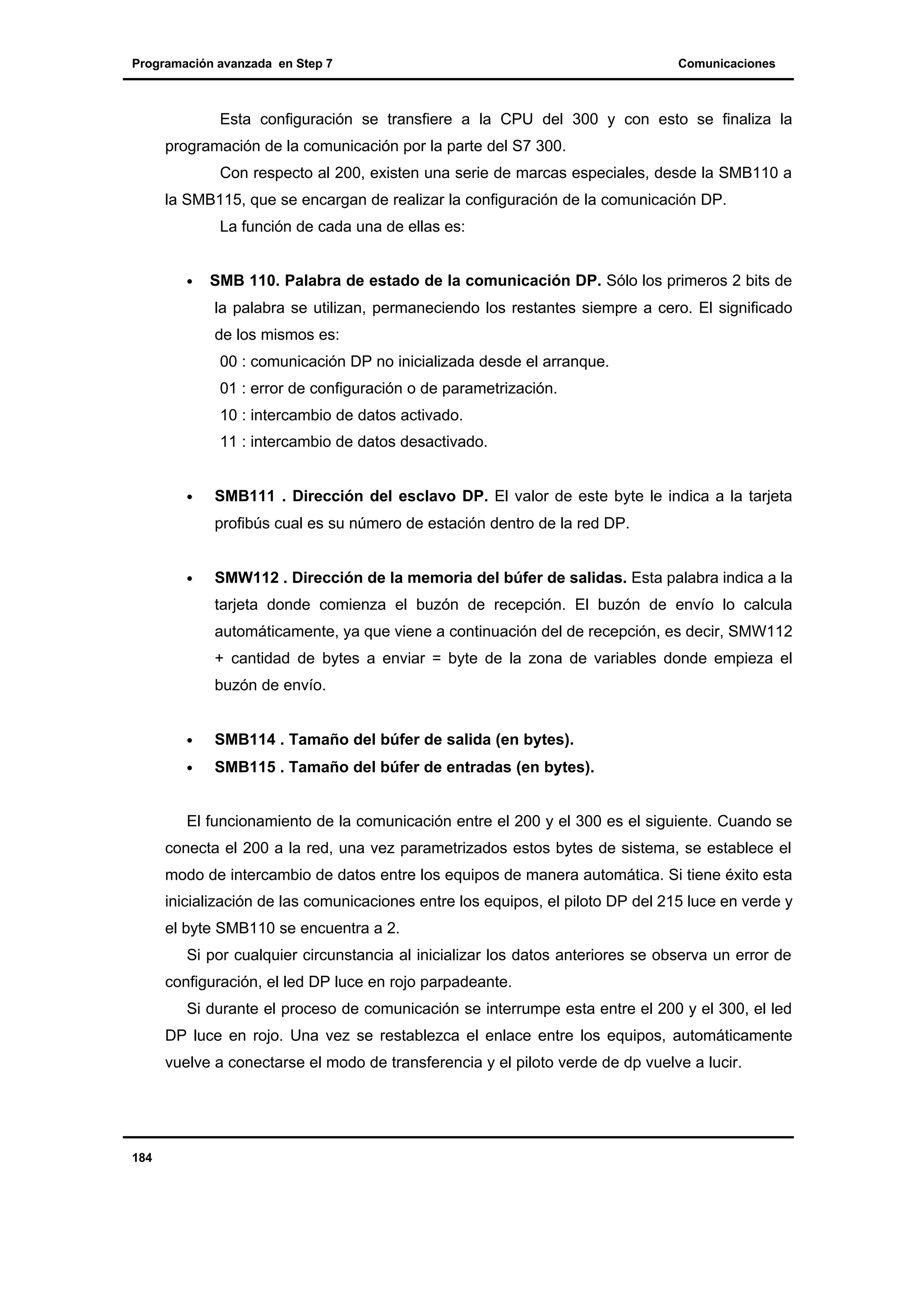 Programación avanzada en Step 7

Comunicaciones

Esta configuración se transfiere a la CPU del 300 y con esto se finaliza la
programación de la comunicación por la parte del S7 300.
Con respecto al 200, existen una serie de marcas especiales, desde la SMB110 a
la SMB115, que se encargan de realizar la configuración de la comunicación DP.
La función de cada una de ellas es:
•

SMB 110. Palabra de estado de la comunicación DP. Sólo los primeros 2 bits de
la palabra se utilizan, permaneciendo los restantes siempre a cero. El significado
de los mismos es:
00 : comunicación DP no inicializada desde el arranque.
01 : error de configuración o de parametrización.
10 : intercambio de datos activado.
11 : intercambio de datos desactivado.

•

SMB111 . Dirección del esclavo DP. El valor de este byte le indica a la tarjeta
profibús cual es su número de estación dentro de la red DP.

•

SMW112 . Dirección de la memoria del búfer de salidas. Esta palabra indica a la
tarjeta donde comienza el buzón de recepción. El buzón de envío lo calcula
automáticamente, ya que viene a continuación del de recepción, es decir, SMW112
+ cantidad de bytes a enviar = byte de la zona de variables donde empieza el
buzón de envío.

•

SMB114 . Tamaño del búfer de salida (en bytes).

•

SMB115 . Tamaño del búfer de entradas (en bytes).

El funcionamiento de la comunicación entre el 200 y el 300 es el siguiente. Cuando se
conecta el 200 a la red, una vez parametrizados estos bytes de sistema, se establece el
modo de intercambio de datos entre los equipos de manera automática. Si tiene éxito esta
inicialización de las comunicaciones entre los equipos, el piloto DP del 215 luce en verde y
el byte SMB110 se encuentra a 2.
Si por cualquier circunstancia al inicializar los datos anteriores se observa un error de
configuración, el led DP luce en rojo parpadeante.
Si durante el proceso de comunicación se interrumpe esta entre el 200 y el 300, el led
DP luce en rojo. Una vez se restablezca el enlace entre los equipos, automáticamente
vuelve a conectarse el modo de transferencia y el piloto verde de dp vuelve a lucir.

184

 