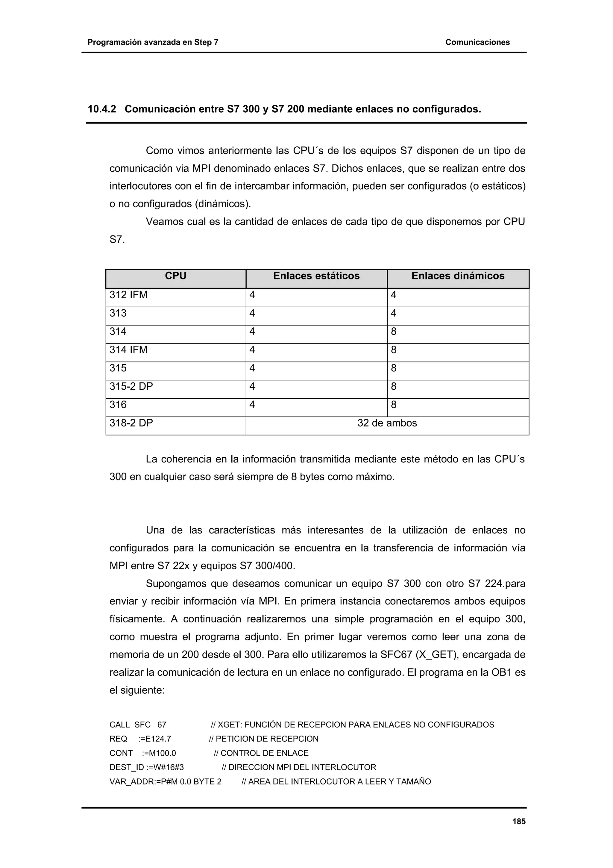 Programación avanzada en Step 7

Comunicaciones

10.4.2 Comunicación entre S7 300 y S7 200 mediante enlaces no configurados.

Como vimos anteriormente las CPU´s de los equipos S7 disponen de un tipo de
comunicación via MPI denominado enlaces S7. Dichos enlaces, que se realizan entre dos
interlocutores con el fin de intercambar información, pueden ser configurados (o estáticos)
o no configurados (dinámicos).
Veamos cual es la cantidad de enlaces de cada tipo de que disponemos por CPU
S7.

CPU

Enlaces estáticos

Enlaces dinámicos

312 IFM

4

4

313

4

4

314

4

8

314 IFM

4

8

315

4

8

315-2 DP

4

8

316

4

8

318-2 DP

32 de ambos

La coherencia en la información transmitida mediante este método en las CPU´s
300 en cualquier caso será siempre de 8 bytes como máximo.

Una de las características más interesantes de la utilización de enlaces no
configurados para la comunicación se encuentra en la transferencia de información vía
MPI entre S7 22x y equipos S7 300/400.
Supongamos que deseamos comunicar un equipo S7 300 con otro S7 224.para
enviar y recibir información vía MPI. En primera instancia conectaremos ambos equipos
físicamente. A continuación realizaremos una simple programación en el equipo 300,
como muestra el programa adjunto. En primer lugar veremos como leer una zona de
memoria de un 200 desde el 300. Para ello utilizaremos la SFC67 (X_GET), encargada de
realizar la comunicación de lectura en un enlace no configurado. El programa en la OB1 es
el siguiente:
CALL SFC 67

// XGET: FUNCIÓN DE RECEPCION PARA ENLACES NO CONFIGURADOS

REQ

// PETICION DE RECEPCION

CONT

:=E124.7
:=M100.0

// CONTROL DE ENLACE

DEST_ID :=W#16#3
VAR_ADDR:=P#M 0.0 BYTE 2

// DIRECCION MPI DEL INTERLOCUTOR
// AREA DEL INTERLOCUTOR A LEER Y TAMAÑO

185

 