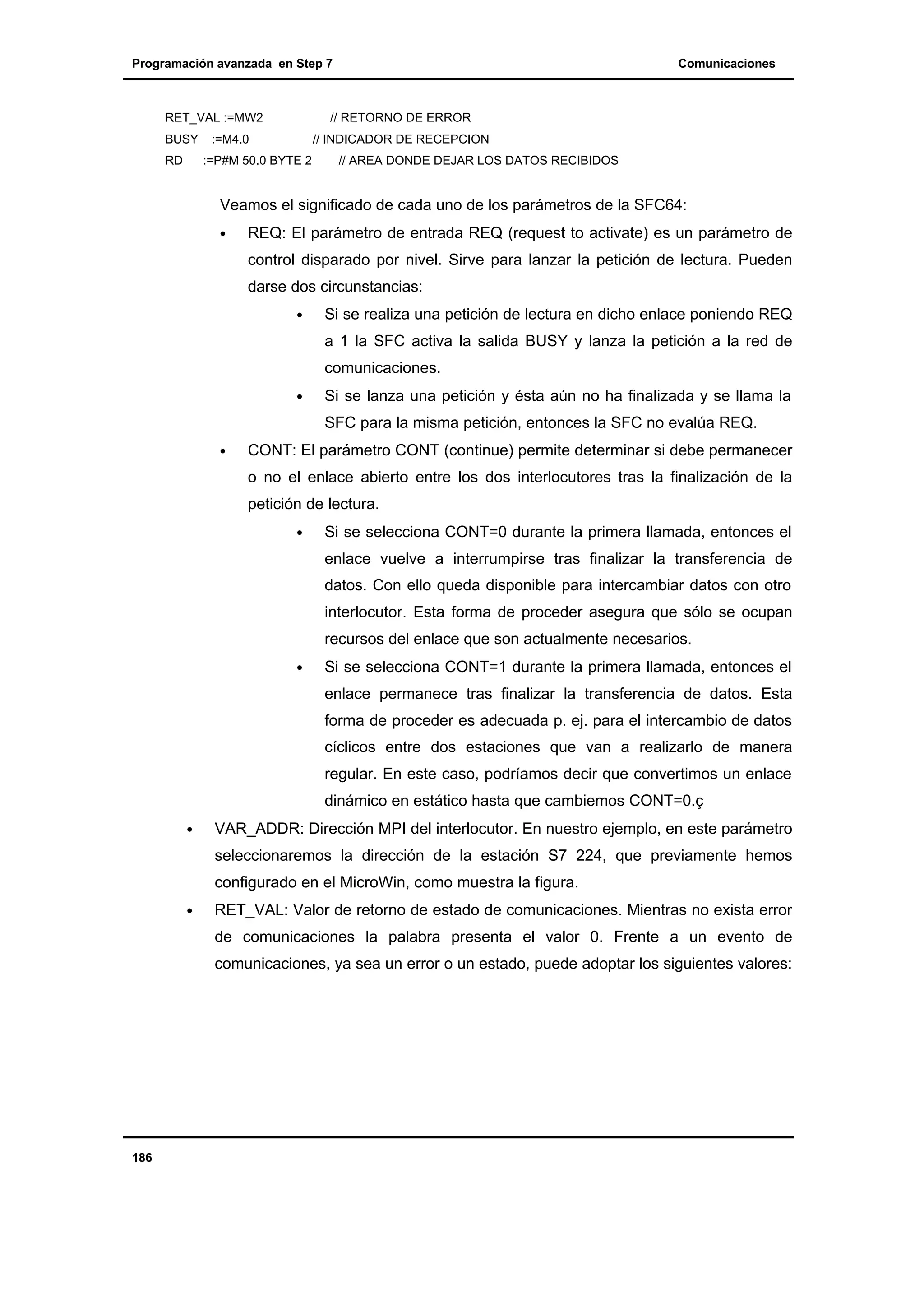 Programación avanzada en Step 7

RET_VAL :=MW2
BUSY
RD

Comunicaciones

// RETORNO DE ERROR

:=M4.0

// INDICADOR DE RECEPCION

:=P#M 50.0 BYTE 2

// AREA DONDE DEJAR LOS DATOS RECIBIDOS

Veamos el significado de cada uno de los parámetros de la SFC64:
•

REQ: El parámetro de entrada REQ (request to activate) es un parámetro de
control disparado por nivel. Sirve para lanzar la petición de lectura. Pueden
darse dos circunstancias:
•

Si se realiza una petición de lectura en dicho enlace poniendo REQ
a 1 la SFC activa la salida BUSY y lanza la petición a la red de
comunicaciones.

•

Si se lanza una petición y ésta aún no ha finalizada y se llama la
SFC para la misma petición, entonces la SFC no evalúa REQ.

•

CONT: El parámetro CONT (continue) permite determinar si debe permanecer
o no el enlace abierto entre los dos interlocutores tras la finalización de la
petición de lectura.
•

Si se selecciona CONT=0 durante la primera llamada, entonces el
enlace vuelve a interrumpirse tras finalizar la transferencia de
datos. Con ello queda disponible para intercambiar datos con otro
interlocutor. Esta forma de proceder asegura que sólo se ocupan
recursos del enlace que son actualmente necesarios.

•

Si se selecciona CONT=1 durante la primera llamada, entonces el
enlace permanece tras finalizar la transferencia de datos. Esta
forma de proceder es adecuada p. ej. para el intercambio de datos
cíclicos entre dos estaciones que van a realizarlo de manera
regular. En este caso, podríamos decir que convertimos un enlace
dinámico en estático hasta que cambiemos CONT=0.ç

•

VAR_ADDR: Dirección MPI del interlocutor. En nuestro ejemplo, en este parámetro
seleccionaremos la dirección de la estación S7 224, que previamente hemos
configurado en el MicroWin, como muestra la figura.

•

RET_VAL: Valor de retorno de estado de comunicaciones. Mientras no exista error
de comunicaciones la palabra presenta el valor 0. Frente a un evento de
comunicaciones, ya sea un error o un estado, puede adoptar los siguientes valores:

186

 