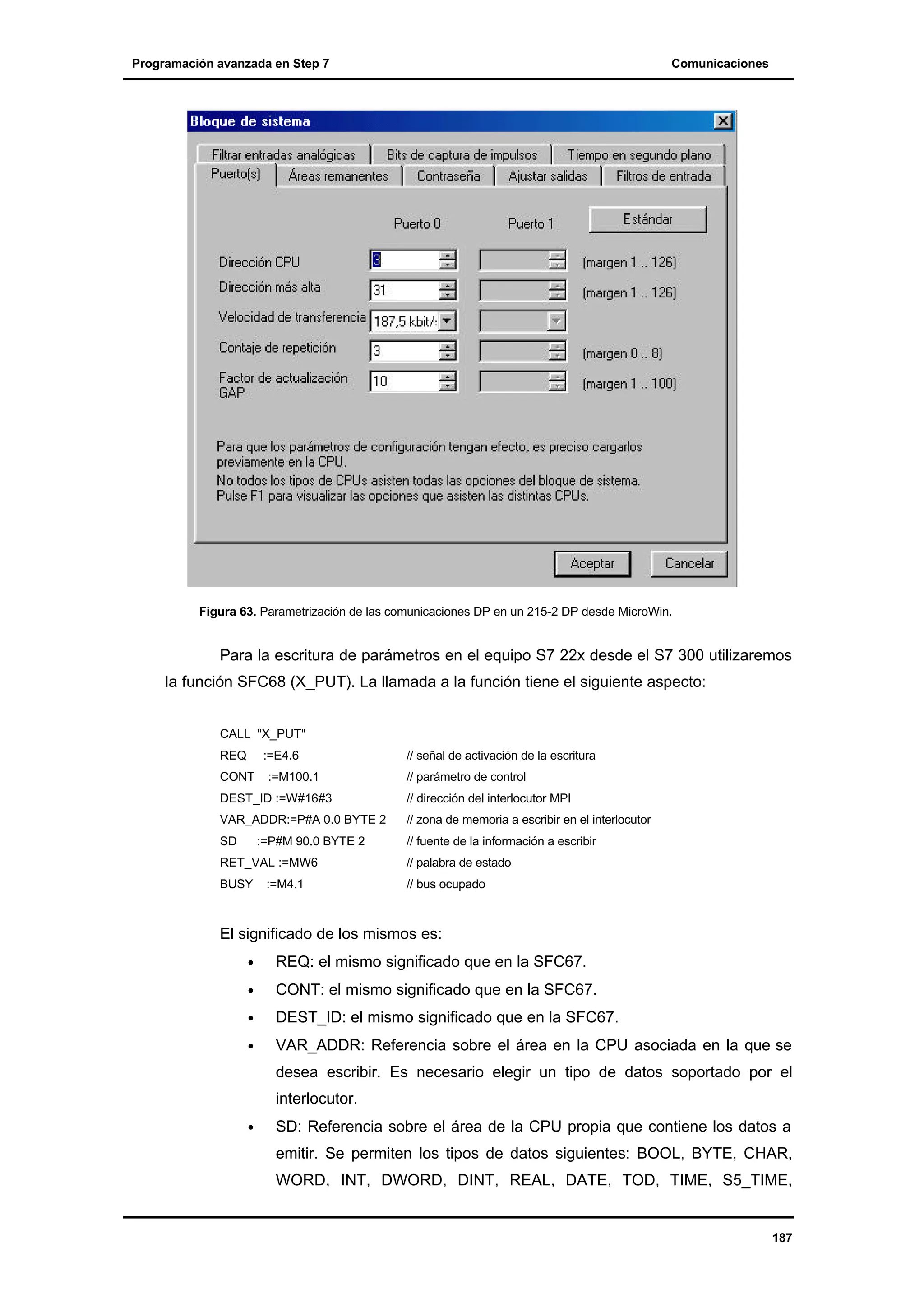 Programación avanzada en Step 7

Comunicaciones

Figura 63. Parametrización de las comunicaciones DP en un 215-2 DP desde MicroWin.

Para la escritura de parámetros en el equipo S7 22x desde el S7 300 utilizaremos
la función SFC68 (X_PUT). La llamada a la función tiene el siguiente aspecto:
CALL "X_PUT"
REQ

:=E4.6

CONT

:=M100.1

// señal de activación de la escritura
// parámetro de control

DEST_ID :=W#16#3

// dirección del interlocutor MPI

VAR_ADDR:=P#A 0.0 BYTE 2

// zona de memoria a escribir en el interlocutor

SD

// fuente de la información a escribir

:=P#M 90.0 BYTE 2

RET_VAL :=MW6

// palabra de estado

BUSY

// bus ocupado

:=M4.1

El significado de los mismos es:
•

REQ: el mismo significado que en la SFC67.

•

CONT: el mismo significado que en la SFC67.

•

DEST_ID: el mismo significado que en la SFC67.

•

VAR_ADDR: Referencia sobre el área en la CPU asociada en la que se
desea escribir. Es necesario elegir un tipo de datos soportado por el
interlocutor.

•

SD: Referencia sobre el área de la CPU propia que contiene los datos a
emitir. Se permiten los tipos de datos siguientes: BOOL, BYTE, CHAR,
WORD, INT, DWORD, DINT, REAL, DATE, TOD, TIME, S5_TIME,

187

 
