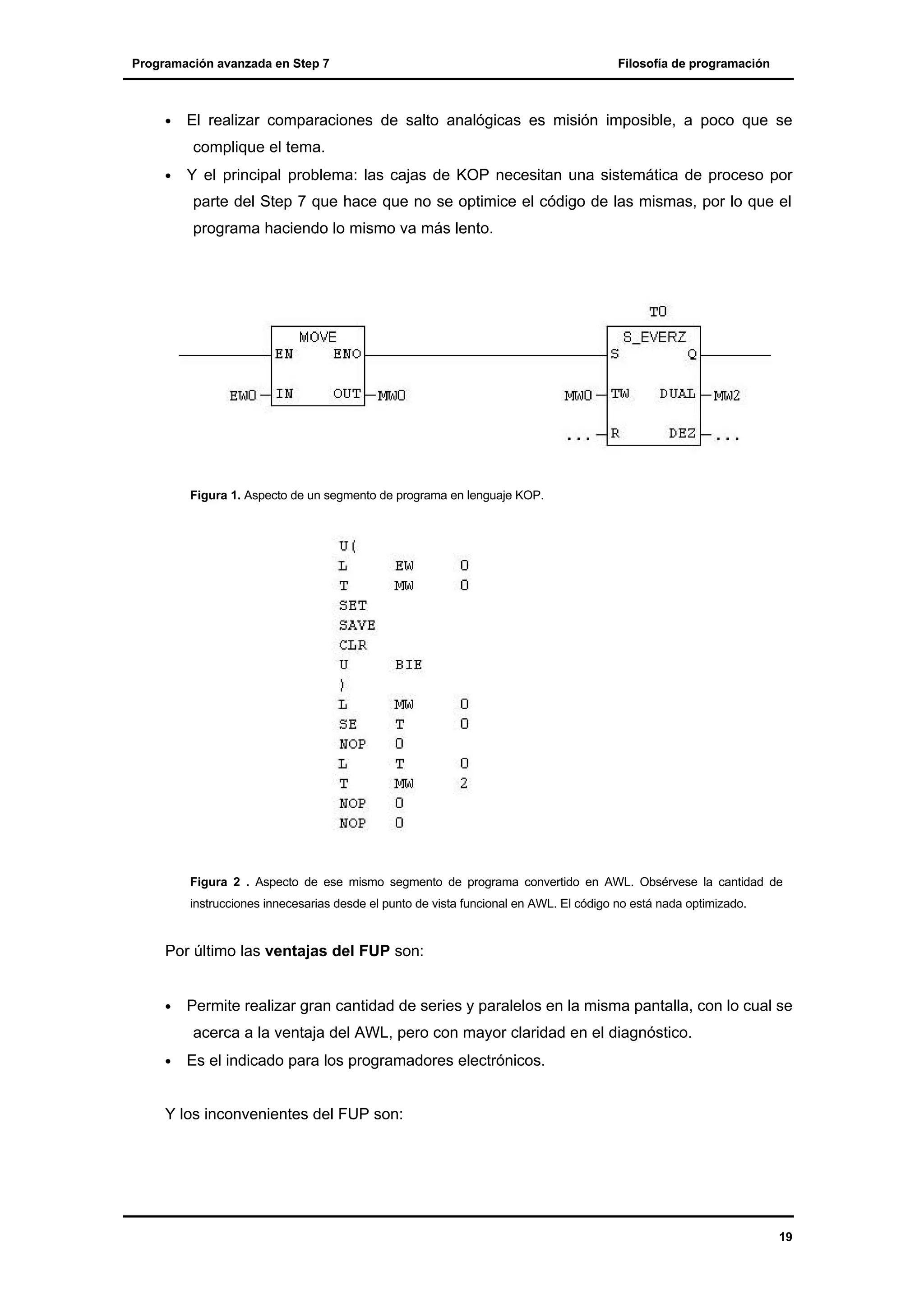 Programación avanzada en Step 7

•

Filosofía de programación

El realizar comparaciones de salto analógicas es misión imposible, a poco que se
complique el tema.

•

Y el principal problema: las cajas de KOP necesitan una sistemática de proceso por
parte del Step 7 que hace que no se optimice el código de las mismas, por lo que el
programa haciendo lo mismo va más lento.

Figura 1. Aspecto de un segmento de programa en lenguaje KOP.

Figura 2 . Aspecto de ese mismo segmento de programa convertido en AWL. Obsérvese la cantidad de
instrucciones innecesarias desde el punto de vista funcional en AWL. El código no está nada optimizado.

Por último las ventajas del FUP son:
•

Permite realizar gran cantidad de series y paralelos en la misma pantalla, con lo cual se
acerca a la ventaja del AWL, pero con mayor claridad en el diagnóstico.

•

Es el indicado para los programadores electrónicos.

Y los inconvenientes del FUP son:

19

 