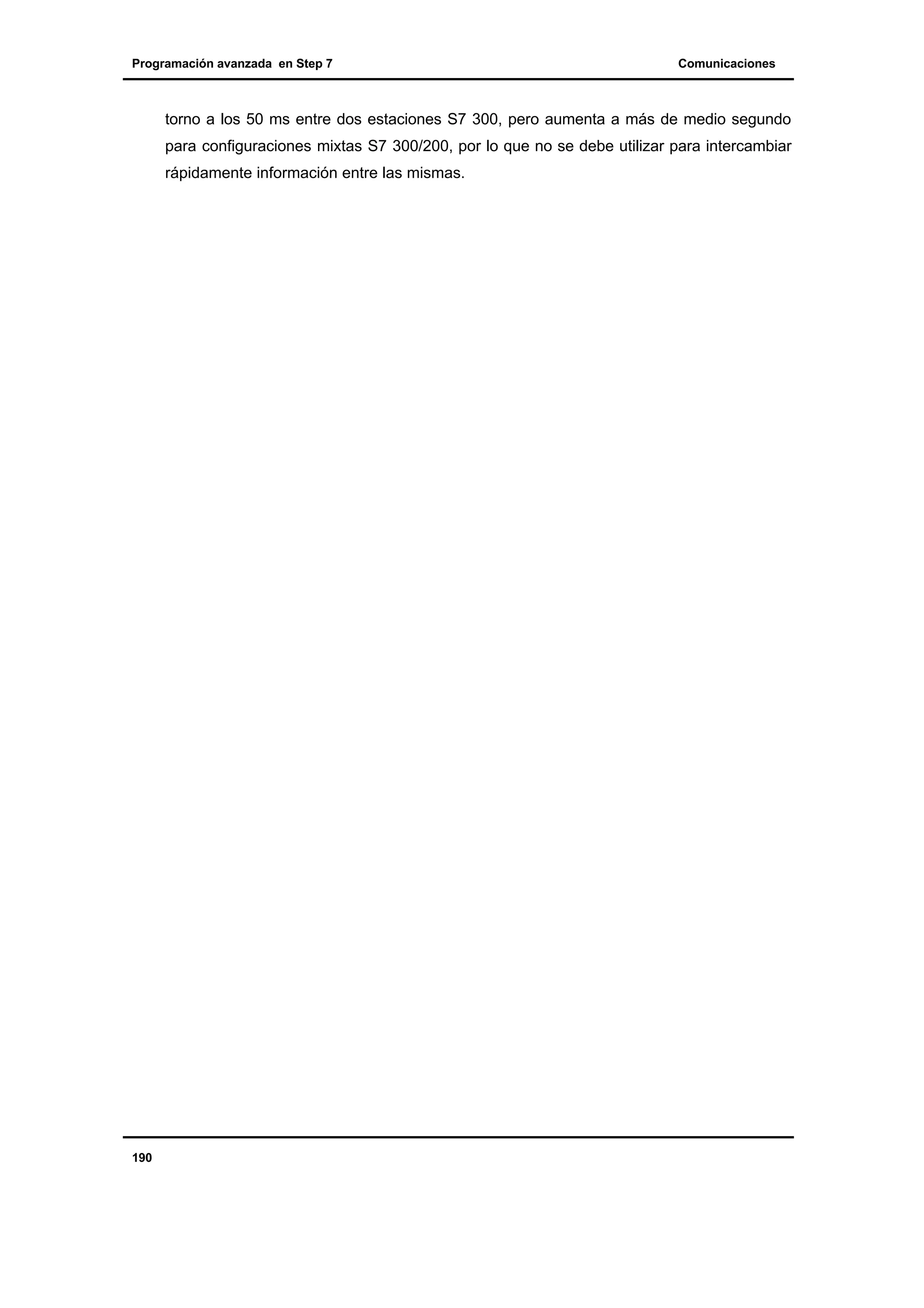 Programación avanzada en Step 7

Comunicaciones

torno a los 50 ms entre dos estaciones S7 300, pero aumenta a más de medio segundo
para configuraciones mixtas S7 300/200, por lo que no se debe utilizar para intercambiar
rápidamente información entre las mismas.

190

 
