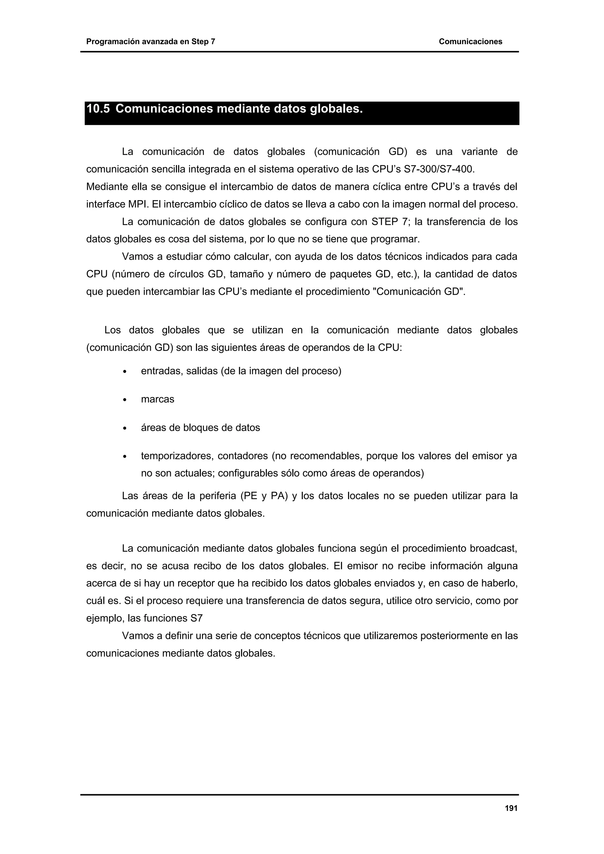 Programación avanzada en Step 7

Comunicaciones

10.5 Comunicaciones mediante datos globales.

La comunicación de datos globales (comunicación GD) es una variante de
comunicación sencilla integrada en el sistema operativo de las CPU’s S7-300/S7-400.
Mediante ella se consigue el intercambio de datos de manera cíclica entre CPU’s a través del
interface MPI. El intercambio cíclico de datos se lleva a cabo con la imagen normal del proceso.
La comunicación de datos globales se configura con STEP 7; la transferencia de los
datos globales es cosa del sistema, por lo que no se tiene que programar.
Vamos a estudiar cómo calcular, con ayuda de los datos técnicos indicados para cada
CPU (número de círculos GD, tamaño y número de paquetes GD, etc.), la cantidad de datos
que pueden intercambiar las CPU’s mediante el procedimiento "Comunicación GD".

Los datos globales que se utilizan en la comunicación mediante datos globales
(comunicación GD) son las siguientes áreas de operandos de la CPU:
•

entradas, salidas (de la imagen del proceso)

•

marcas

•

áreas de bloques de datos

•

temporizadores, contadores (no recomendables, porque los valores del emisor ya
no son actuales; configurables sólo como áreas de operandos)

Las áreas de la periferia (PE y PA) y los datos locales no se pueden utilizar para la
comunicación mediante datos globales.

La comunicación mediante datos globales funciona según el procedimiento broadcast,
es decir, no se acusa recibo de los datos globales. El emisor no recibe información alguna
acerca de si hay un receptor que ha recibido los datos globales enviados y, en caso de haberlo,
cuál es. Si el proceso requiere una transferencia de datos segura, utilice otro servicio, como por
ejemplo, las funciones S7
Vamos a definir una serie de conceptos técnicos que utilizaremos posteriormente en las
comunicaciones mediante datos globales.

191

 