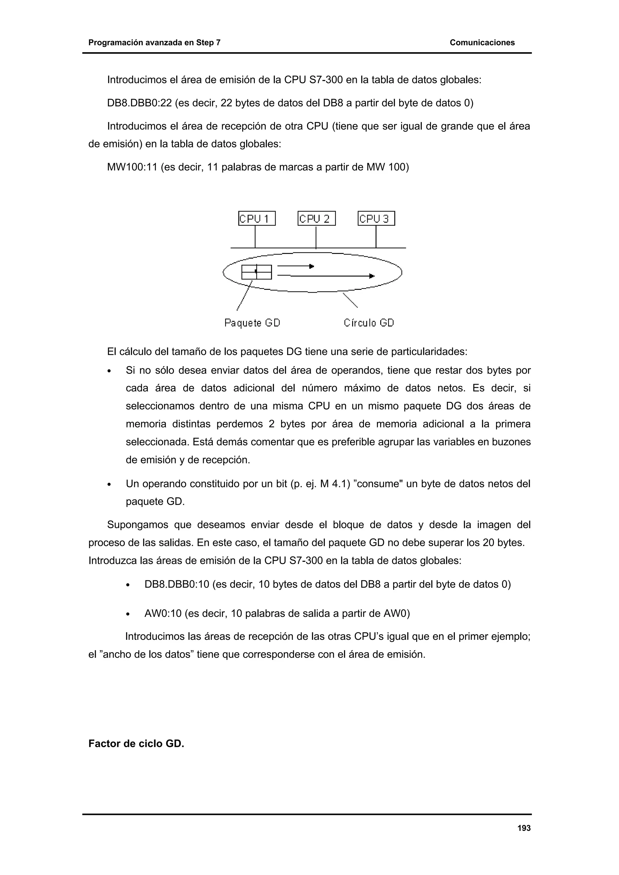 Programación avanzada en Step 7

Comunicaciones

Introducimos el área de emisión de la CPU S7-300 en la tabla de datos globales:
DB8.DBB0:22 (es decir, 22 bytes de datos del DB8 a partir del byte de datos 0)
Introducimos el área de recepción de otra CPU (tiene que ser igual de grande que el área
de emisión) en la tabla de datos globales:
MW100:11 (es decir, 11 palabras de marcas a partir de MW 100)

El cálculo del tamaño de los paquetes DG tiene una serie de particularidades:
•

Si no sólo desea enviar datos del área de operandos, tiene que restar dos bytes por
cada área de datos adicional del número máximo de datos netos. Es decir, si
seleccionamos dentro de una misma CPU en un mismo paquete DG dos áreas de
memoria distintas perdemos 2 bytes por área de memoria adicional a la primera
seleccionada. Está demás comentar que es preferible agrupar las variables en buzones
de emisión y de recepción.

•

Un operando constituido por un bit (p. ej. M 4.1) ”consume" un byte de datos netos del
paquete GD.

Supongamos que deseamos enviar desde el bloque de datos y desde la imagen del
proceso de las salidas. En este caso, el tamaño del paquete GD no debe superar los 20 bytes.
Introduzca las áreas de emisión de la CPU S7-300 en la tabla de datos globales:
•

DB8.DBB0:10 (es decir, 10 bytes de datos del DB8 a partir del byte de datos 0)

•

AW0:10 (es decir, 10 palabras de salida a partir de AW0)

Introducimos las áreas de recepción de las otras CPU’s igual que en el primer ejemplo;
el ”ancho de los datos” tiene que corresponderse con el área de emisión.

Factor de ciclo GD.

193

 