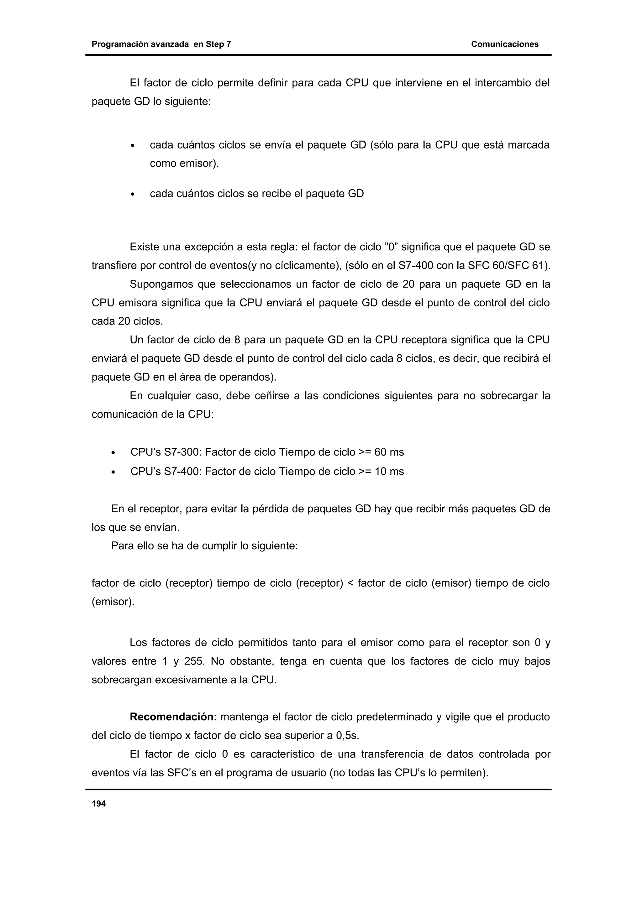 Programación avanzada en Step 7

Comunicaciones

El factor de ciclo permite definir para cada CPU que interviene en el intercambio del
paquete GD lo siguiente:

•

cada cuántos ciclos se envía el paquete GD (sólo para la CPU que está marcada
como emisor).

•

cada cuántos ciclos se recibe el paquete GD

Existe una excepción a esta regla: el factor de ciclo ”0” significa que el paquete GD se
transfiere por control de eventos(y no cíclicamente), (sólo en el S7-400 con la SFC 60/SFC 61).
Supongamos que seleccionamos un factor de ciclo de 20 para un paquete GD en la
CPU emisora significa que la CPU enviará el paquete GD desde el punto de control del ciclo
cada 20 ciclos.
Un factor de ciclo de 8 para un paquete GD en la CPU receptora significa que la CPU
enviará el paquete GD desde el punto de control del ciclo cada 8 ciclos, es decir, que recibirá el
paquete GD en el área de operandos).
En cualquier caso, debe ceñirse a las condiciones siguientes para no sobrecargar la
comunicación de la CPU:
•

CPU’s S7-300: Factor de ciclo Tiempo de ciclo >= 60 ms

•

CPU’s S7-400: Factor de ciclo Tiempo de ciclo >= 10 ms

En el receptor, para evitar la pérdida de paquetes GD hay que recibir más paquetes GD de
los que se envían.
Para ello se ha de cumplir lo siguiente:

factor de ciclo (receptor) tiempo de ciclo (receptor) < factor de ciclo (emisor) tiempo de ciclo
(emisor).

Los factores de ciclo permitidos tanto para el emisor como para el receptor son 0 y
valores entre 1 y 255. No obstante, tenga en cuenta que los factores de ciclo muy bajos
sobrecargan excesivamente a la CPU.
Recomendación: mantenga el factor de ciclo predeterminado y vigile que el producto
del ciclo de tiempo x factor de ciclo sea superior a 0,5s.
El factor de ciclo 0 es característico de una transferencia de datos controlada por
eventos vía las SFC’s en el programa de usuario (no todas las CPU’s lo permiten).
194

 