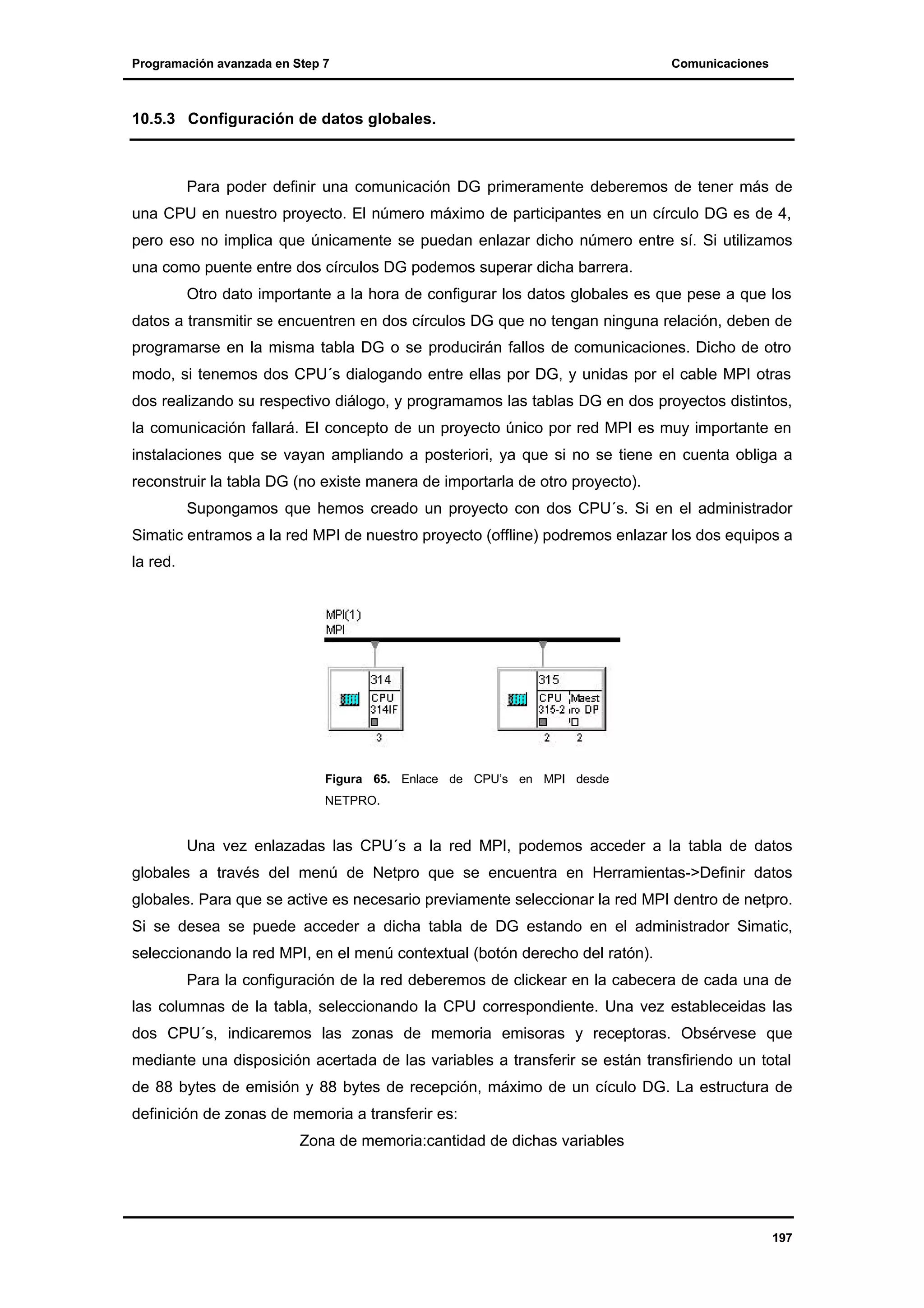 Programación avanzada en Step 7

Comunicaciones

10.5.3 Configuración de datos globales.

Para poder definir una comunicación DG primeramente deberemos de tener más de
una CPU en nuestro proyecto. El número máximo de participantes en un círculo DG es de 4,
pero eso no implica que únicamente se puedan enlazar dicho número entre sí. Si utilizamos
una como puente entre dos círculos DG podemos superar dicha barrera.
Otro dato importante a la hora de configurar los datos globales es que pese a que los
datos a transmitir se encuentren en dos círculos DG que no tengan ninguna relación, deben de
programarse en la misma tabla DG o se producirán fallos de comunicaciones. Dicho de otro
modo, si tenemos dos CPU´s dialogando entre ellas por DG, y unidas por el cable MPI otras
dos realizando su respectivo diálogo, y programamos las tablas DG en dos proyectos distintos,
la comunicación fallará. El concepto de un proyecto único por red MPI es muy importante en
instalaciones que se vayan ampliando a posteriori, ya que si no se tiene en cuenta obliga a
reconstruir la tabla DG (no existe manera de importarla de otro proyecto).
Supongamos que hemos creado un proyecto con dos CPU´s. Si en el administrador
Simatic entramos a la red MPI de nuestro proyecto (offline) podremos enlazar los dos equipos a
la red.

Figura 65. Enlace de CPU’s en MPI desde
NETPRO.

Una vez enlazadas las CPU´s a la red MPI, podemos acceder a la tabla de datos
globales a través del menú de Netpro que se encuentra en Herramientas->Definir datos
globales. Para que se active es necesario previamente seleccionar la red MPI dentro de netpro.
Si se desea se puede acceder a dicha tabla de DG estando en el administrador Simatic,
seleccionando la red MPI, en el menú contextual (botón derecho del ratón).
Para la configuración de la red deberemos de clickear en la cabecera de cada una de
las columnas de la tabla, seleccionando la CPU correspondiente. Una vez estableceidas las
dos CPU´s, indicaremos las zonas de memoria emisoras y receptoras. Obsérvese que
mediante una disposición acertada de las variables a transferir se están transfiriendo un total
de 88 bytes de emisión y 88 bytes de recepción, máximo de un cículo DG. La estructura de
definición de zonas de memoria a transferir es:
Zona de memoria:cantidad de dichas variables

197

 