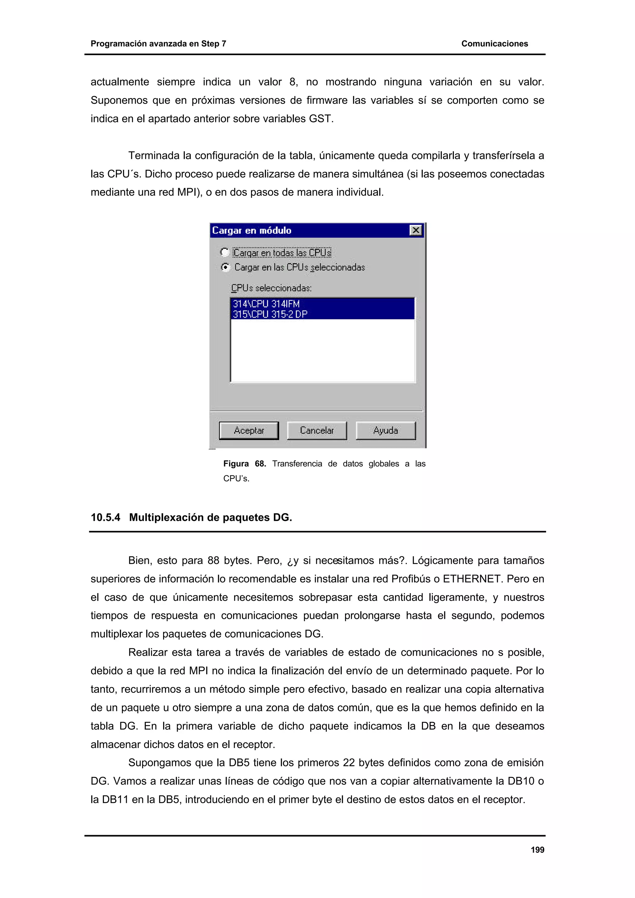 Programación avanzada en Step 7

Comunicaciones

actualmente siempre indica un valor 8, no mostrando ninguna variación en su valor.
Suponemos que en próximas versiones de firmware las variables sí se comporten como se
indica en el apartado anterior sobre variables GST.

Terminada la configuración de la tabla, únicamente queda compilarla y transferírsela a
las CPU´s. Dicho proceso puede realizarse de manera simultánea (si las poseemos conectadas
mediante una red MPI), o en dos pasos de manera individual.

Figura 68. Transferencia de datos globales a las
CPU’s.

10.5.4 Multiplexación de paquetes DG.

Bien, esto para 88 bytes. Pero, ¿y si necesitamos más?. Lógicamente para tamaños
superiores de información lo recomendable es instalar una red Profibús o ETHERNET. Pero en
el caso de que únicamente necesitemos sobrepasar esta cantidad ligeramente, y nuestros
tiempos de respuesta en comunicaciones puedan prolongarse hasta el segundo, podemos
multiplexar los paquetes de comunicaciones DG.
Realizar esta tarea a través de variables de estado de comunicaciones no s posible,
debido a que la red MPI no indica la finalización del envío de un determinado paquete. Por lo
tanto, recurriremos a un método simple pero efectivo, basado en realizar una copia alternativa
de un paquete u otro siempre a una zona de datos común, que es la que hemos definido en la
tabla DG. En la primera variable de dicho paquete indicamos la DB en la que deseamos
almacenar dichos datos en el receptor.
Supongamos que la DB5 tiene los primeros 22 bytes definidos como zona de emisión
DG. Vamos a realizar unas líneas de código que nos van a copiar alternativamente la DB10 o
la DB11 en la DB5, introduciendo en el primer byte el destino de estos datos en el receptor.

199

 