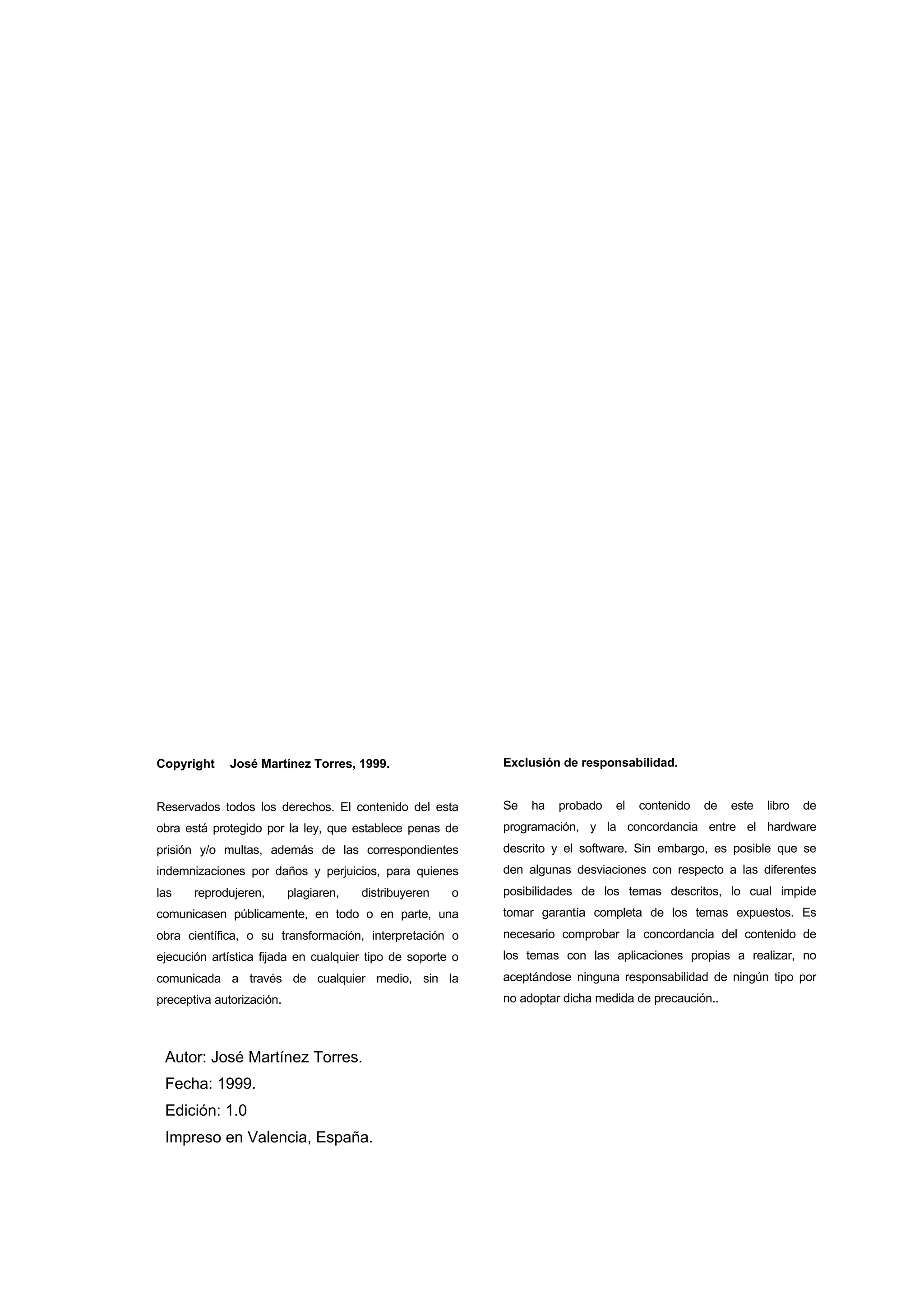 Copyright © José Martínez Torres, 1999.

Exclusión de responsabilidad.

Reservados todos los derechos. El contenido del esta

Se

obra está protegido por la ley, que establece penas de

programación, y la concordancia entre el hardware

prisión y/o multas, además de las correspondientes

descrito y el software. Sin embargo, es posible que se

indemnizaciones por daños y perjuicios, para quienes

den algunas desviaciones con respecto a las diferentes

las

ha

probado

el

contenido

de

este

libro

de

o

posibilidades de los temas descritos, lo cual impide

comunicasen públicamente, en todo o en parte, una

tomar garantía completa de los temas expuestos. Es

obra científica, o su transformación, interpretación o

necesario comprobar la concordancia del contenido de

ejecución artística fijada en cualquier tipo de soporte o

los temas con las aplicaciones propias a realizar, no

comunicada a través de cualquier medio, sin la

aceptándose ninguna responsabilidad de ningún tipo por

preceptiva autorización.

no adoptar dicha medida de precaución..

reprodujeren,

plagiaren,

distribuyeren

Autor: José Martínez Torres.
Fecha: 1999.
Edición: 1.0
Impreso en Valencia, España.

 