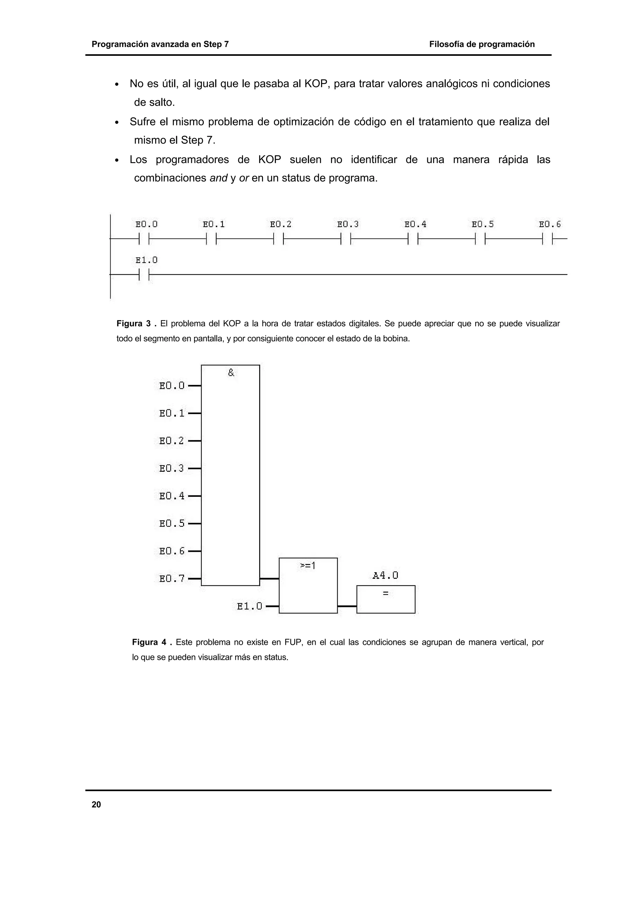 Programación avanzada en Step 7

•

Filosofía de programación

No es útil, al igual que le pasaba al KOP, para tratar valores analógicos ni condiciones
de salto.

•

Sufre el mismo problema de optimización de código en el tratamiento que realiza del
mismo el Step 7.

•

Los programadores de KOP suelen no identificar de una manera rápida las
combinaciones and y or en un status de programa.

Figura 3 . El problema del KOP a la hora de tratar estados digitales. Se puede apreciar que no se puede visualizar
todo el segmento en pantalla, y por consiguiente conocer el estado de la bobina.

Figura 4 . Este problema no existe en FUP, en el cual las condiciones se agrupan de manera vertical, por
lo que se pueden visualizar más en status.

20

 