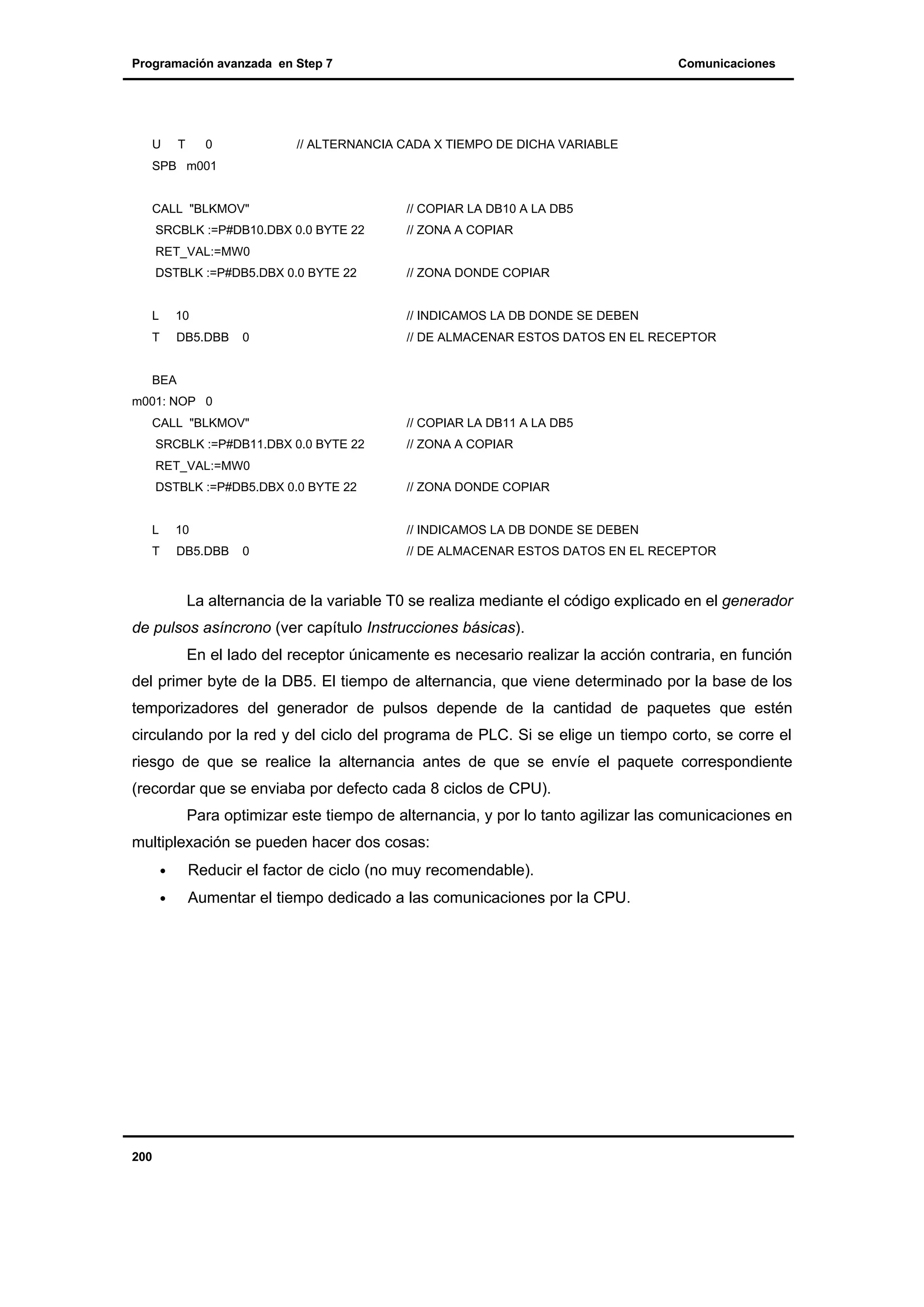 Programación avanzada en Step 7

U

T

0

Comunicaciones

// ALTERNANCIA CADA X TIEMPO DE DICHA VARIABLE

SPB m001

CALL "BLKMOV"

// COPIAR LA DB10 A LA DB5

SRCBLK :=P#DB10.DBX 0.0 BYTE 22

// ZONA A COPIAR

RET_VAL:=MW0
DSTBLK :=P#DB5.DBX 0.0 BYTE 22

// ZONA DONDE COPIAR

L

10

// INDICAMOS LA DB DONDE SE DEBEN

T

DB5.DBB

0

// DE ALMACENAR ESTOS DATOS EN EL RECEPTOR

BEA
m001: NOP 0
CALL "BLKMOV"

// COPIAR LA DB11 A LA DB5

SRCBLK :=P#DB11.DBX 0.0 BYTE 22

// ZONA A COPIAR

RET_VAL:=MW0
DSTBLK :=P#DB5.DBX 0.0 BYTE 22

// ZONA DONDE COPIAR

L

10

// INDICAMOS LA DB DONDE SE DEBEN

T

DB5.DBB

0

// DE ALMACENAR ESTOS DATOS EN EL RECEPTOR

La alternancia de la variable T0 se realiza mediante el código explicado en el generador
de pulsos asíncrono (ver capítulo Instrucciones básicas).
En el lado del receptor únicamente es necesario realizar la acción contraria, en función
del primer byte de la DB5. El tiempo de alternancia, que viene determinado por la base de los
temporizadores del generador de pulsos depende de la cantidad de paquetes que estén
circulando por la red y del ciclo del programa de PLC. Si se elige un tiempo corto, se corre el
riesgo de que se realice la alternancia antes de que se envíe el paquete correspondiente
(recordar que se enviaba por defecto cada 8 ciclos de CPU).
Para optimizar este tiempo de alternancia, y por lo tanto agilizar las comunicaciones en
multiplexación se pueden hacer dos cosas:
•
•

200

Reducir el factor de ciclo (no muy recomendable).
Aumentar el tiempo dedicado a las comunicaciones por la CPU.

 