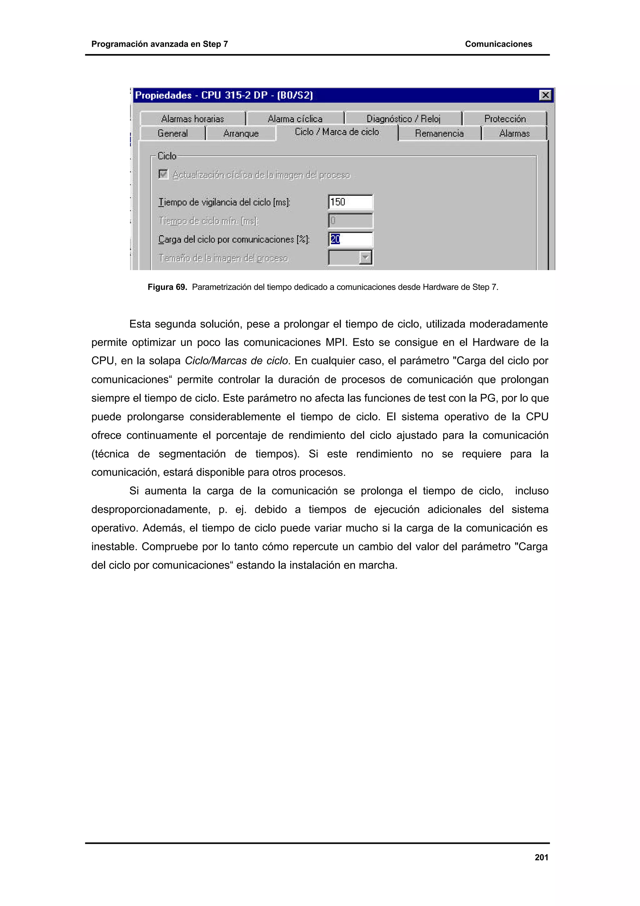 Programación avanzada en Step 7

Comunicaciones

Figura 69. Parametrización del tiempo dedicado a comunicaciones desde Hardware de Step 7.

Esta segunda solución, pese a prolongar el tiempo de ciclo, utilizada moderadamente
permite optimizar un poco las comunicaciones MPI. Esto se consigue en el Hardware de la
CPU, en la solapa Ciclo/Marcas de ciclo. En cualquier caso, el parámetro "Carga del ciclo por
comunicaciones“ permite controlar la duración de procesos de comunicación que prolongan
siempre el tiempo de ciclo. Este parámetro no afecta las funciones de test con la PG, por lo que
puede prolongarse considerablemente el tiempo de ciclo. El sistema operativo de la CPU
ofrece continuamente el porcentaje de rendimiento del ciclo ajustado para la comunicación
(técnica de segmentación de tiempos). Si este rendimiento no se requiere para la
comunicación, estará disponible para otros procesos.
Si aumenta la carga de la comunicación se prolonga el tiempo de ciclo,

incluso

desproporcionadamente, p. ej. debido a tiempos de ejecución adicionales del sistema
operativo. Además, el tiempo de ciclo puede variar mucho si la carga de la comunicación es
inestable. Compruebe por lo tanto cómo repercute un cambio del valor del parámetro "Carga
del ciclo por comunicaciones“ estando la instalación en marcha.

201

 