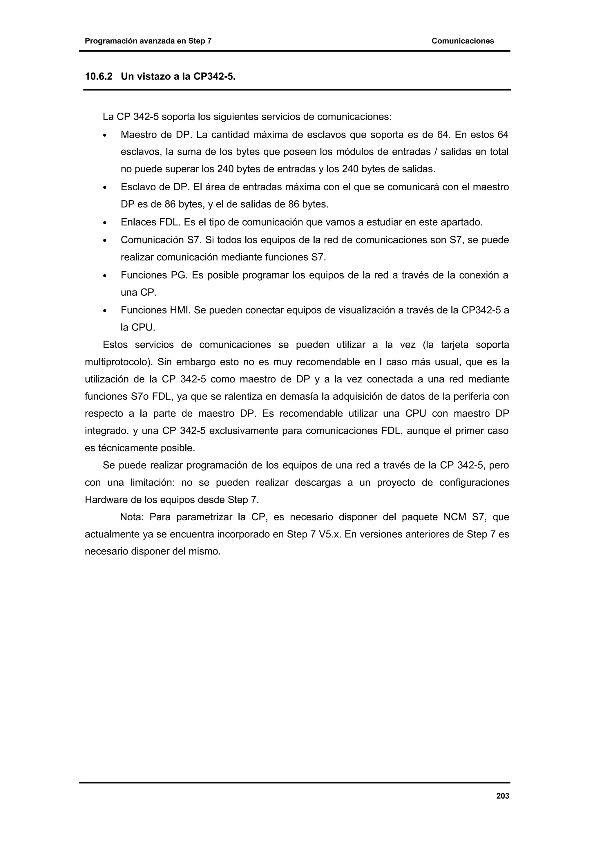 Programación avanzada en Step 7

Comunicaciones

10.6.2 Un vistazo a la CP342-5.

La CP 342-5 soporta los siguientes servicios de comunicaciones:
•

Maestro de DP. La cantidad máxima de esclavos que soporta es de 64. En estos 64
esclavos, la suma de los bytes que poseen los módulos de entradas / salidas en total
no puede superar los 240 bytes de entradas y los 240 bytes de salidas.

•

Esclavo de DP. El área de entradas máxima con el que se comunicará con el maestro
DP es de 86 bytes, y el de salidas de 86 bytes.

•

Enlaces FDL. Es el tipo de comunicación que vamos a estudiar en este apartado.

•

Comunicación S7. Si todos los equipos de la red de comunicaciones son S7, se puede
realizar comunicación mediante funciones S7.

•

Funciones PG. Es posible programar los equipos de la red a través de la conexión a
una CP.

•

Funciones HMI. Se pueden conectar equipos de visualización a través de la CP342-5 a
la CPU.

Estos servicios de comunicaciones se pueden utilizar a la vez (la tarjeta soporta
multiprotocolo). Sin embargo esto no es muy recomendable en l caso más usual, que es la
utilización de la CP 342-5 como maestro de DP y a la vez conectada a una red mediante
funciones S7o FDL, ya que se ralentiza en demasía la adquisición de datos de la periferia con
respecto a la parte de maestro DP. Es recomendable utilizar una CPU con maestro DP
integrado, y una CP 342-5 exclusivamente para comunicaciones FDL, aunque el primer caso
es técnicamente posible.
Se puede realizar programación de los equipos de una red a través de la CP 342-5, pero
con una limitación: no se pueden realizar descargas a un proyecto de configuraciones
Hardware de los equipos desde Step 7.
Nota: Para parametrizar la CP, es necesario disponer del paquete NCM S7, que
actualmente ya se encuentra incorporado en Step 7 V5.x. En versiones anteriores de Step 7 es
necesario disponer del mismo.

203

 