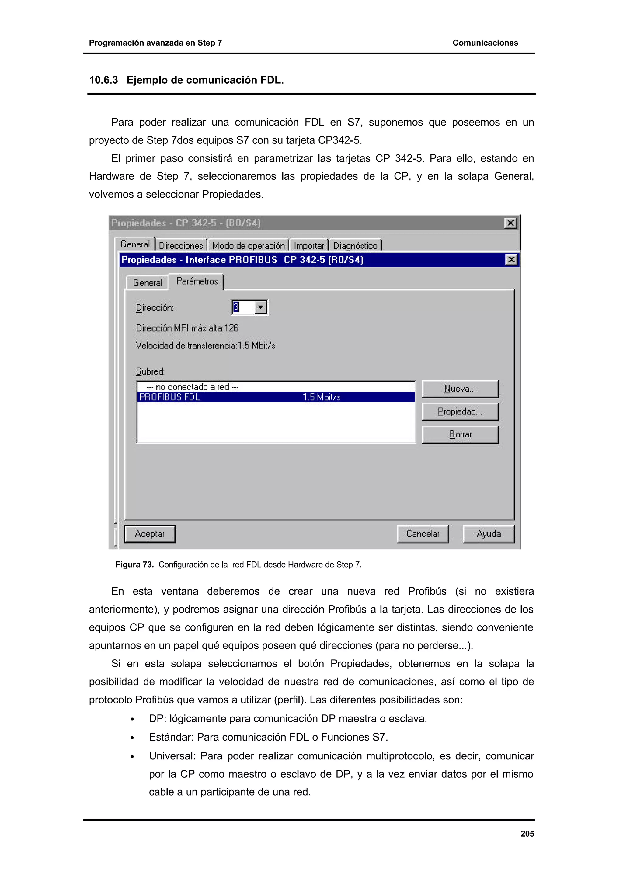 Programación avanzada en Step 7

Comunicaciones

10.6.3 Ejemplo de comunicación FDL.

Para poder realizar una comunicación FDL en S7, suponemos que poseemos en un
proyecto de Step 7dos equipos S7 con su tarjeta CP342-5.
El primer paso consistirá en parametrizar las tarjetas CP 342-5. Para ello, estando en
Hardware de Step 7, seleccionaremos las propiedades de la CP, y en la solapa General,
volvemos a seleccionar Propiedades.

Figura 73. Configuración de la red FDL desde Hardware de Step 7.

En esta ventana deberemos de crear una nueva red Profibús (si no existiera
anteriormente), y podremos asignar una dirección Profibús a la tarjeta. Las direcciones de los
equipos CP que se configuren en la red deben lógicamente ser distintas, siendo conveniente
apuntarnos en un papel qué equipos poseen qué direcciones (para no perderse...).
Si en esta solapa seleccionamos el botón Propiedades, obtenemos en la solapa la
posibilidad de modificar la velocidad de nuestra red de comunicaciones, así como el tipo de
protocolo Profibús que vamos a utilizar (perfil). Las diferentes posibilidades son:
•

DP: lógicamente para comunicación DP maestra o esclava.

•

Estándar: Para comunicación FDL o Funciones S7.

•

Universal: Para poder realizar comunicación multiprotocolo, es decir, comunicar
por la CP como maestro o esclavo de DP, y a la vez enviar datos por el mismo
cable a un participante de una red.

205

 
