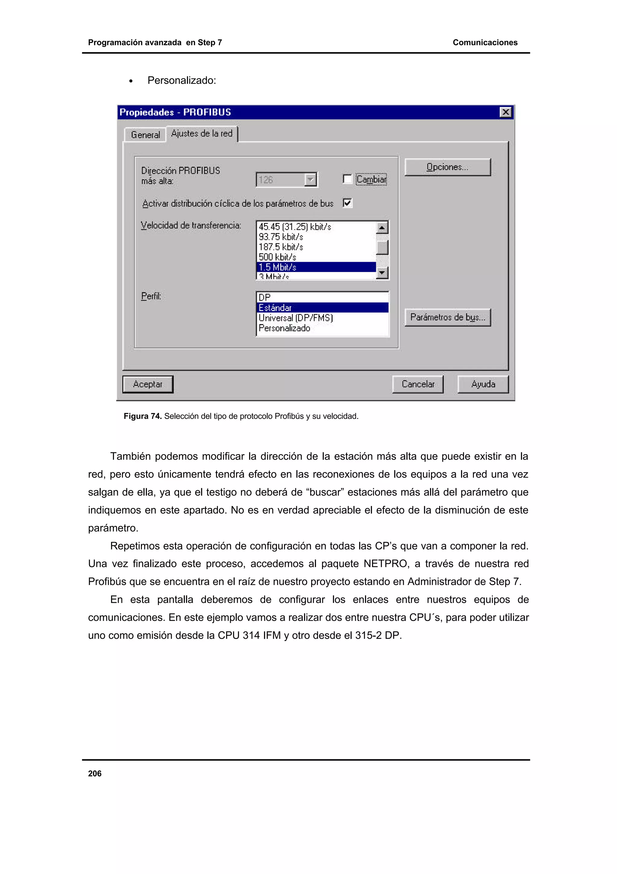 Programación avanzada en Step 7

•

Comunicaciones

Personalizado:

Figura 74. Selección del tipo de protocolo Profibús y su velocidad.

También podemos modificar la dirección de la estación más alta que puede existir en la
red, pero esto únicamente tendrá efecto en las reconexiones de los equipos a la red una vez
salgan de ella, ya que el testigo no deberá de “buscar” estaciones más allá del parámetro que
indiquemos en este apartado. No es en verdad apreciable el efecto de la disminución de este
parámetro.
Repetimos esta operación de configuración en todas las CP’s que van a componer la red.
Una vez finalizado este proceso, accedemos al paquete NETPRO, a través de nuestra red
Profibús que se encuentra en el raíz de nuestro proyecto estando en Administrador de Step 7.
En esta pantalla deberemos de configurar los enlaces entre nuestros equipos de
comunicaciones. En este ejemplo vamos a realizar dos entre nuestra CPU´s, para poder utilizar
uno como emisión desde la CPU 314 IFM y otro desde el 315-2 DP.

206

 