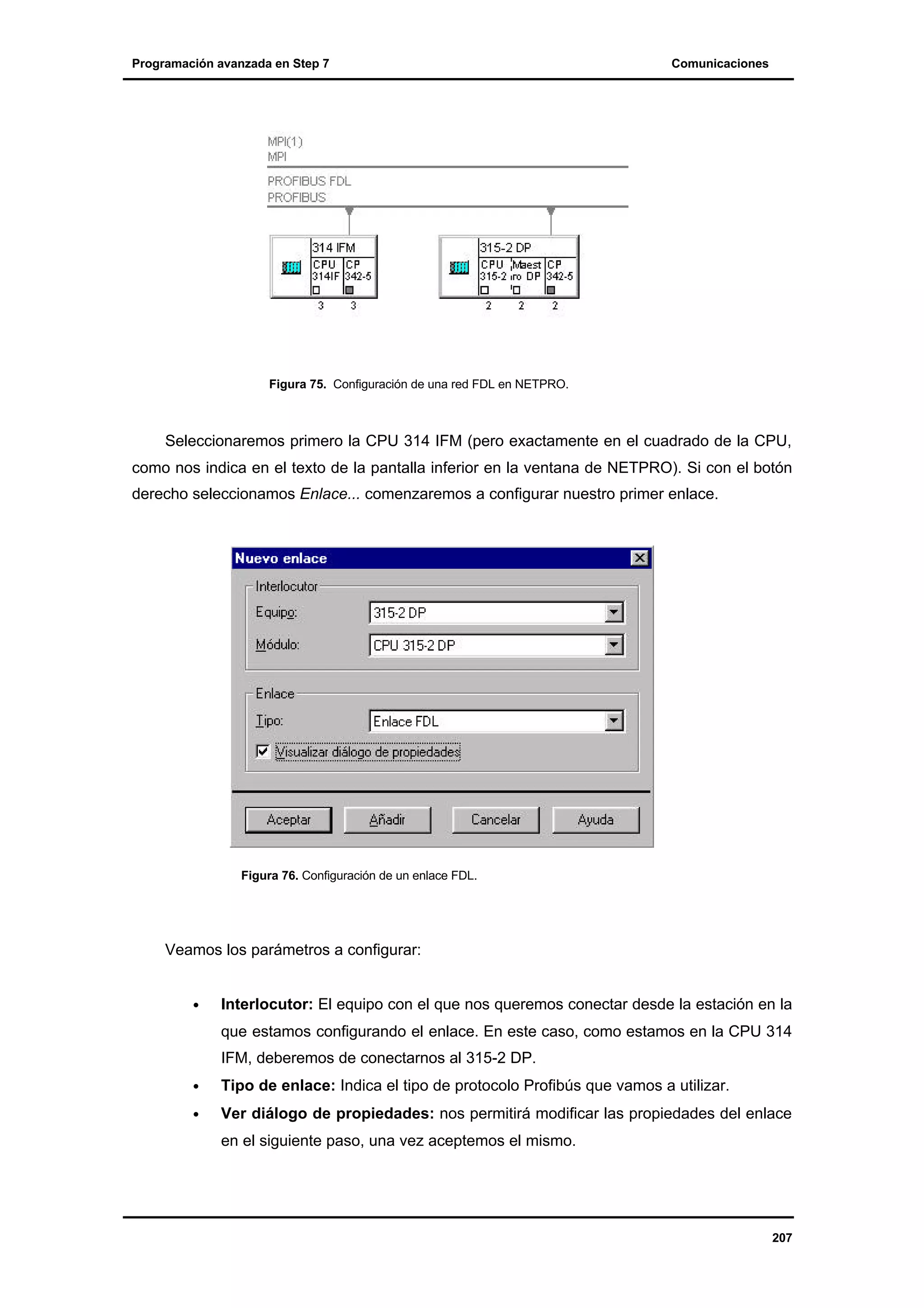 Programación avanzada en Step 7

Comunicaciones

Figura 75. Configuración de una red FDL en NETPRO.

Seleccionaremos primero la CPU 314 IFM (pero exactamente en el cuadrado de la CPU,
como nos indica en el texto de la pantalla inferior en la ventana de NETPRO). Si con el botón
derecho seleccionamos Enlace... comenzaremos a configurar nuestro primer enlace.

Figura 76. Configuración de un enlace FDL.

Veamos los parámetros a configurar:
•

Interlocutor: El equipo con el que nos queremos conectar desde la estación en la
que estamos configurando el enlace. En este caso, como estamos en la CPU 314
IFM, deberemos de conectarnos al 315-2 DP.

•

Tipo de enlace: Indica el tipo de protocolo Profibús que vamos a utilizar.

•

Ver diálogo de propiedades: nos permitirá modificar las propiedades del enlace
en el siguiente paso, una vez aceptemos el mismo.

207

 