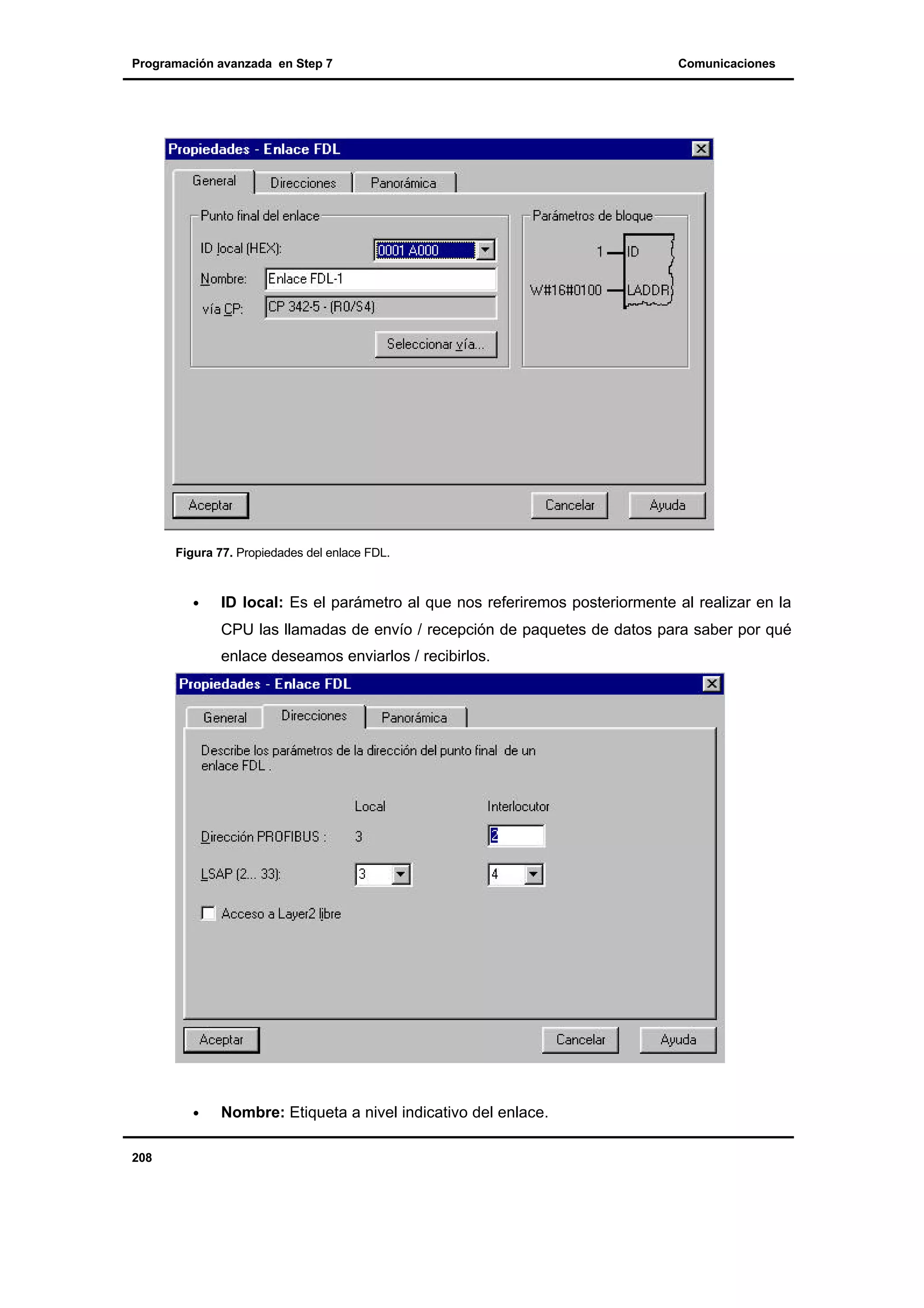 Programación avanzada en Step 7

Comunicaciones

Figura 77. Propiedades del enlace FDL.

•

ID local: Es el parámetro al que nos referiremos posteriormente al realizar en la
CPU las llamadas de envío / recepción de paquetes de datos para saber por qué
enlace deseamos enviarlos / recibirlos.

•

208

Nombre: Etiqueta a nivel indicativo del enlace.

 