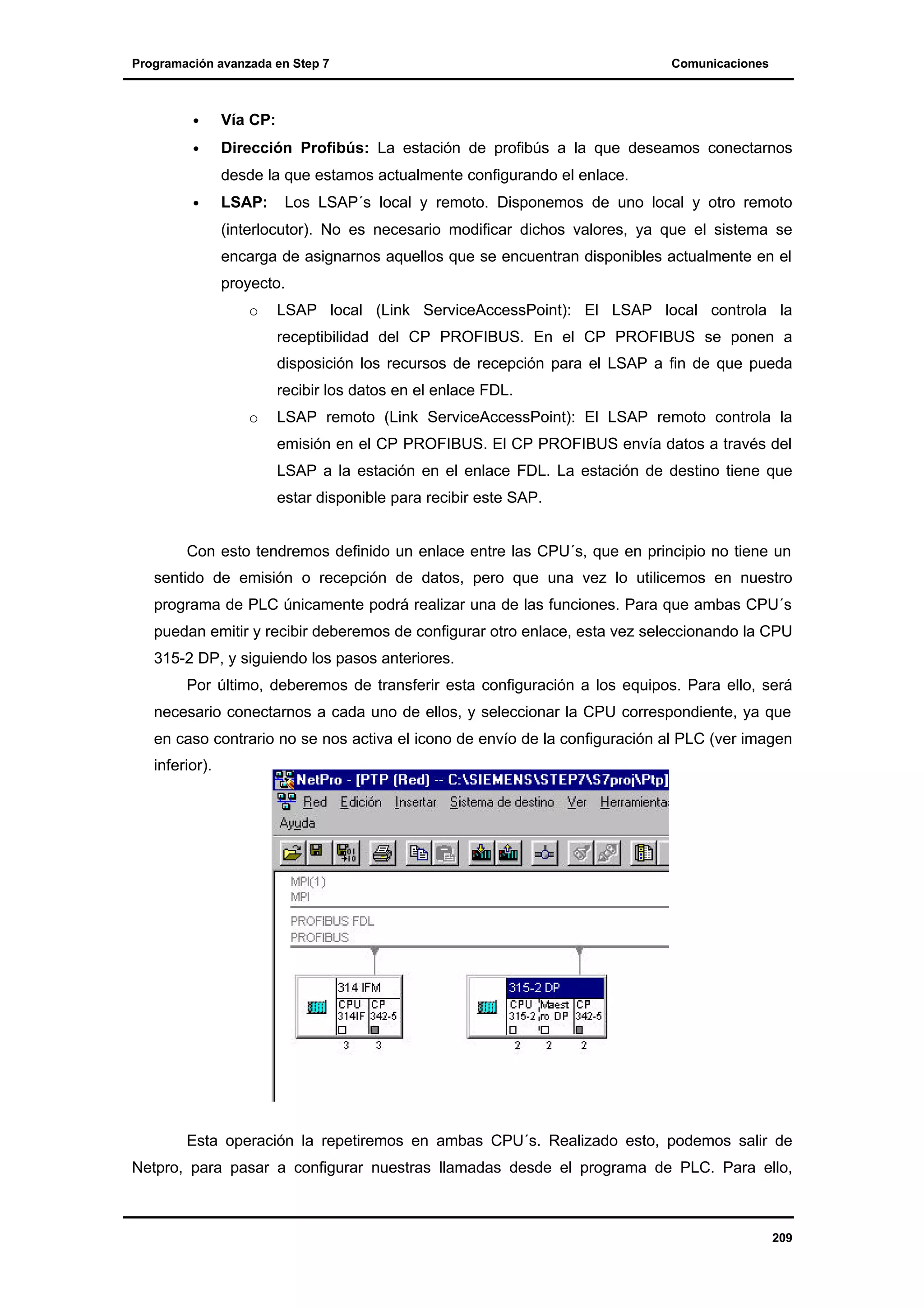 Programación avanzada en Step 7

Comunicaciones

•

Vía CP:

•

Dirección Profibús: La estación de profibús a la que deseamos conectarnos
desde la que estamos actualmente configurando el enlace.

•

LSAP:

Los LSAP´s local y remoto. Disponemos de uno local y otro remoto

(interlocutor). No es necesario modificar dichos valores, ya que el sistema se
encarga de asignarnos aquellos que se encuentran disponibles actualmente en el
proyecto.
o

LSAP local (Link ServiceAccessPoint): El LSAP local controla la
receptibilidad del CP PROFIBUS. En el CP PROFIBUS se ponen a
disposición los recursos de recepción para el LSAP a fin de que pueda
recibir los datos en el enlace FDL.

o

LSAP remoto (Link ServiceAccessPoint): El LSAP remoto controla la
emisión en el CP PROFIBUS. El CP PROFIBUS envía datos a través del
LSAP a la estación en el enlace FDL. La estación de destino tiene que
estar disponible para recibir este SAP.

Con esto tendremos definido un enlace entre las CPU´s, que en principio no tiene un
sentido de emisión o recepción de datos, pero que una vez lo utilicemos en nuestro
programa de PLC únicamente podrá realizar una de las funciones. Para que ambas CPU´s
puedan emitir y recibir deberemos de configurar otro enlace, esta vez seleccionando la CPU
315-2 DP, y siguiendo los pasos anteriores.
Por último, deberemos de transferir esta configuración a los equipos. Para ello, será
necesario conectarnos a cada uno de ellos, y seleccionar la CPU correspondiente, ya que
en caso contrario no se nos activa el icono de envío de la configuración al PLC (ver imagen
inferior).

Esta operación la repetiremos en ambas CPU´s. Realizado esto, podemos salir de
Netpro, para pasar a configurar nuestras llamadas desde el programa de PLC. Para ello,

209

 