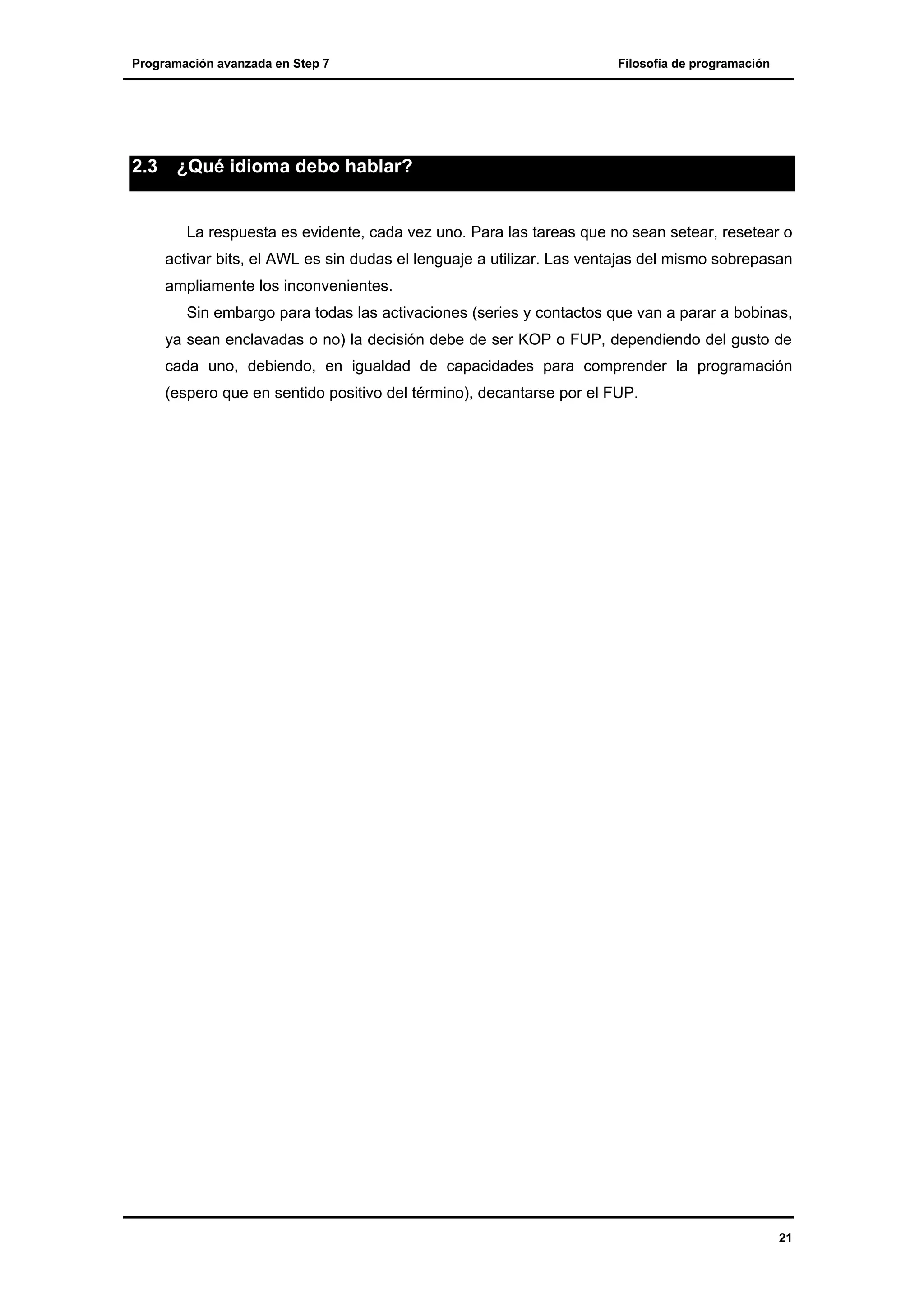 Programación avanzada en Step 7

2.3

Filosofía de programación

¿Qué idioma debo hablar?

La respuesta es evidente, cada vez uno. Para las tareas que no sean setear, resetear o
activar bits, el AWL es sin dudas el lenguaje a utilizar. Las ventajas del mismo sobrepasan
ampliamente los inconvenientes.
Sin embargo para todas las activaciones (series y contactos que van a parar a bobinas,
ya sean enclavadas o no) la decisión debe de ser KOP o FUP, dependiendo del gusto de
cada uno, debiendo, en igualdad de capacidades para comprender la programación
(espero que en sentido positivo del término), decantarse por el FUP.

21

 