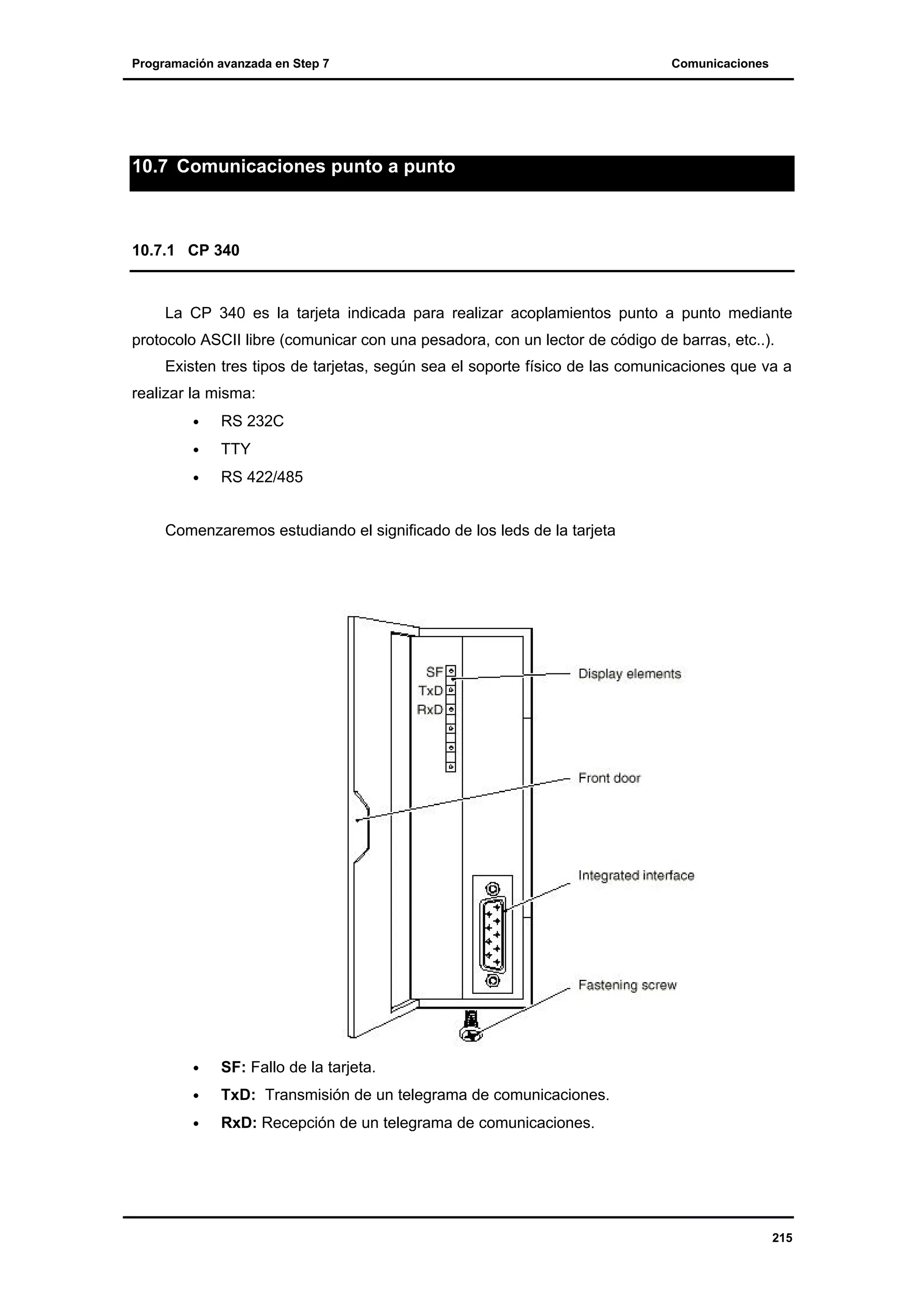 Programación avanzada en Step 7

Comunicaciones

10.7 Comunicaciones punto a punto

10.7.1 CP 340

La CP 340 es la tarjeta indicada para realizar acoplamientos punto a punto mediante
protocolo ASCII libre (comunicar con una pesadora, con un lector de código de barras, etc..).
Existen tres tipos de tarjetas, según sea el soporte físico de las comunicaciones que va a
realizar la misma:
•

RS 232C

•

TTY

•

RS 422/485

Comenzaremos estudiando el significado de los leds de la tarjeta

•

SF: Fallo de la tarjeta.

•

TxD: Transmisión de un telegrama de comunicaciones.

•

RxD: Recepción de un telegrama de comunicaciones.

215

 
