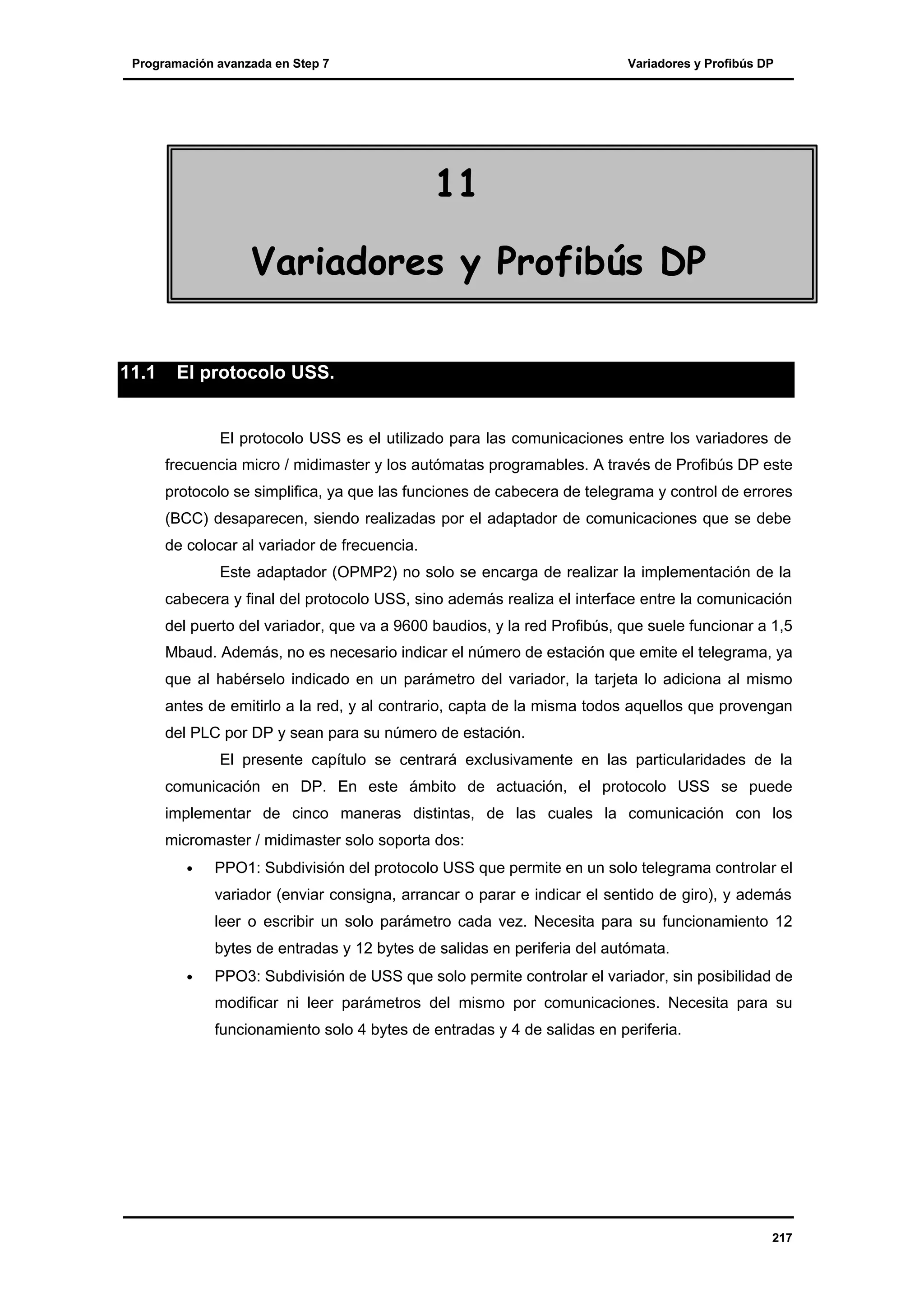 Programación avanzada en Step 7

Variadores y Profibús DP

11
Variadores y Profibús DP
11.1

El protocolo USS.

El protocolo USS es el utilizado para las comunicaciones entre los variadores de
frecuencia micro / midimaster y los autómatas programables. A través de Profibús DP este
protocolo se simplifica, ya que las funciones de cabecera de telegrama y control de errores
(BCC) desaparecen, siendo realizadas por el adaptador de comunicaciones que se debe
de colocar al variador de frecuencia.
Este adaptador (OPMP2) no solo se encarga de realizar la implementación de la
cabecera y final del protocolo USS, sino además realiza el interface entre la comunicación
del puerto del variador, que va a 9600 baudios, y la red Profibús, que suele funcionar a 1,5
Mbaud. Además, no es necesario indicar el número de estación que emite el telegrama, ya
que al habérselo indicado en un parámetro del variador, la tarjeta lo adiciona al mismo
antes de emitirlo a la red, y al contrario, capta de la misma todos aquellos que provengan
del PLC por DP y sean para su número de estación.
El presente capítulo se centrará exclusivamente en las particularidades de la
comunicación en DP. En este ámbito de actuación, el protocolo USS se puede
implementar de cinco maneras distintas, de las cuales la comunicación con los
micromaster / midimaster solo soporta dos:
•

PPO1: Subdivisión del protocolo USS que permite en un solo telegrama controlar el
variador (enviar consigna, arrancar o parar e indicar el sentido de giro), y además
leer o escribir un solo parámetro cada vez. Necesita para su funcionamiento 12
bytes de entradas y 12 bytes de salidas en periferia del autómata.

•

PPO3: Subdivisión de USS que solo permite controlar el variador, sin posibilidad de
modificar ni leer parámetros del mismo por comunicaciones. Necesita para su
funcionamiento solo 4 bytes de entradas y 4 de salidas en periferia.

217

 