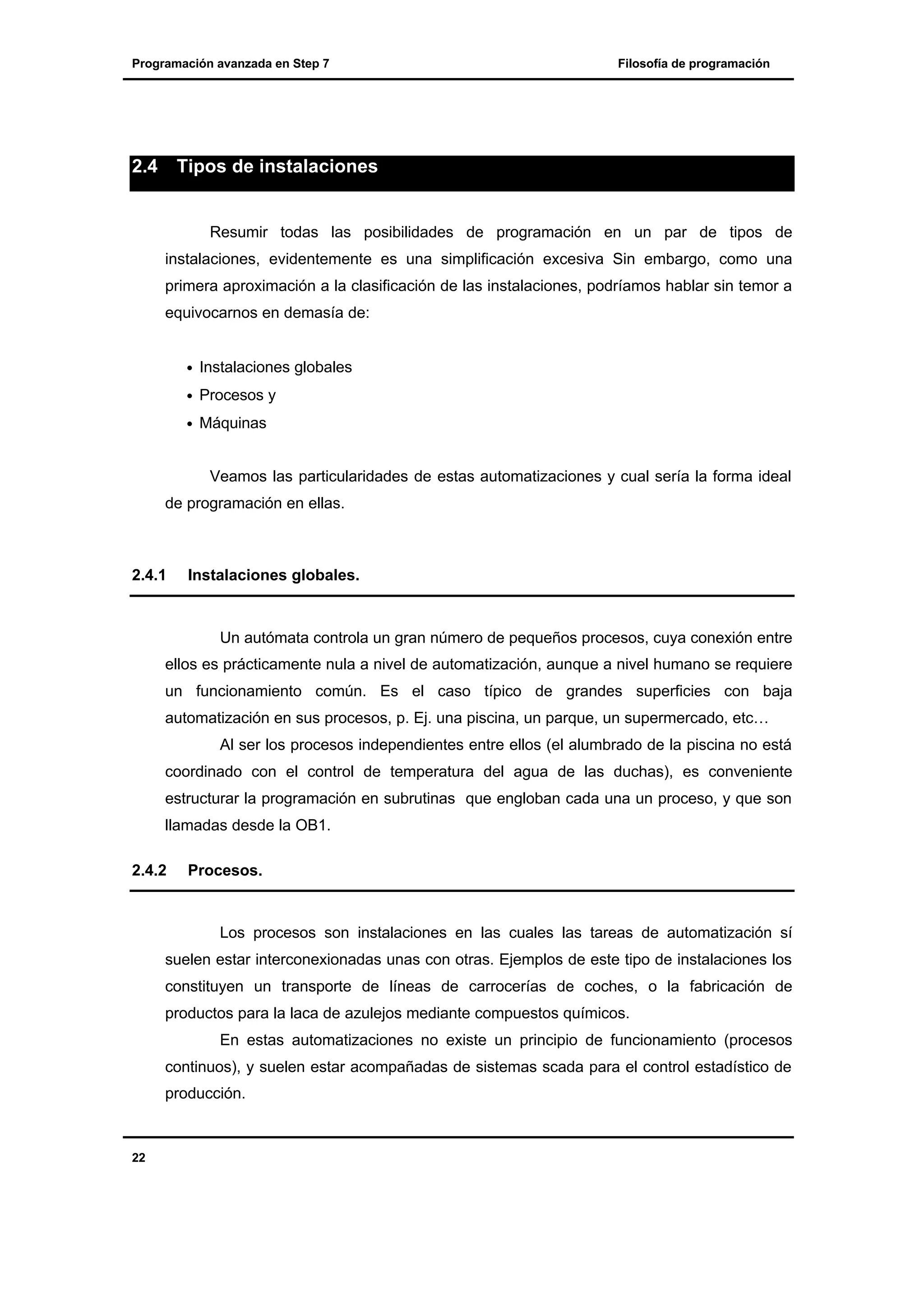 Programación avanzada en Step 7

2.4

Filosofía de programación

Tipos de instalaciones

Resumir todas las posibilidades de programación en un par de tipos de
instalaciones, evidentemente es una simplificación excesiva Sin embargo, como una
primera aproximación a la clasificación de las instalaciones, podríamos hablar sin temor a
equivocarnos en demasía de:
•

Instalaciones globales

•

Procesos y

•

Máquinas
Veamos las particularidades de estas automatizaciones y cual sería la forma ideal

de programación en ellas.

2.4.1

Instalaciones globales.

Un autómata controla un gran número de pequeños procesos, cuya conexión entre
ellos es prácticamente nula a nivel de automatización, aunque a nivel humano se requiere
un funcionamiento común. Es el caso típico de grandes superficies con baja
automatización en sus procesos, p. Ej. una piscina, un parque, un supermercado, etc…
Al ser los procesos independientes entre ellos (el alumbrado de la piscina no está
coordinado con el control de temperatura del agua de las duchas), es conveniente
estructurar la programación en subrutinas que engloban cada una un proceso, y que son
llamadas desde la OB1.
2.4.2

Procesos.

Los procesos son instalaciones en las cuales las tareas de automatización sí
suelen estar interconexionadas unas con otras. Ejemplos de este tipo de instalaciones los
constituyen un transporte de líneas de carrocerías de coches, o la fabricación de
productos para la laca de azulejos mediante compuestos químicos.
En estas automatizaciones no existe un principio de funcionamiento (procesos
continuos), y suelen estar acompañadas de sistemas scada para el control estadístico de
producción.

22

 