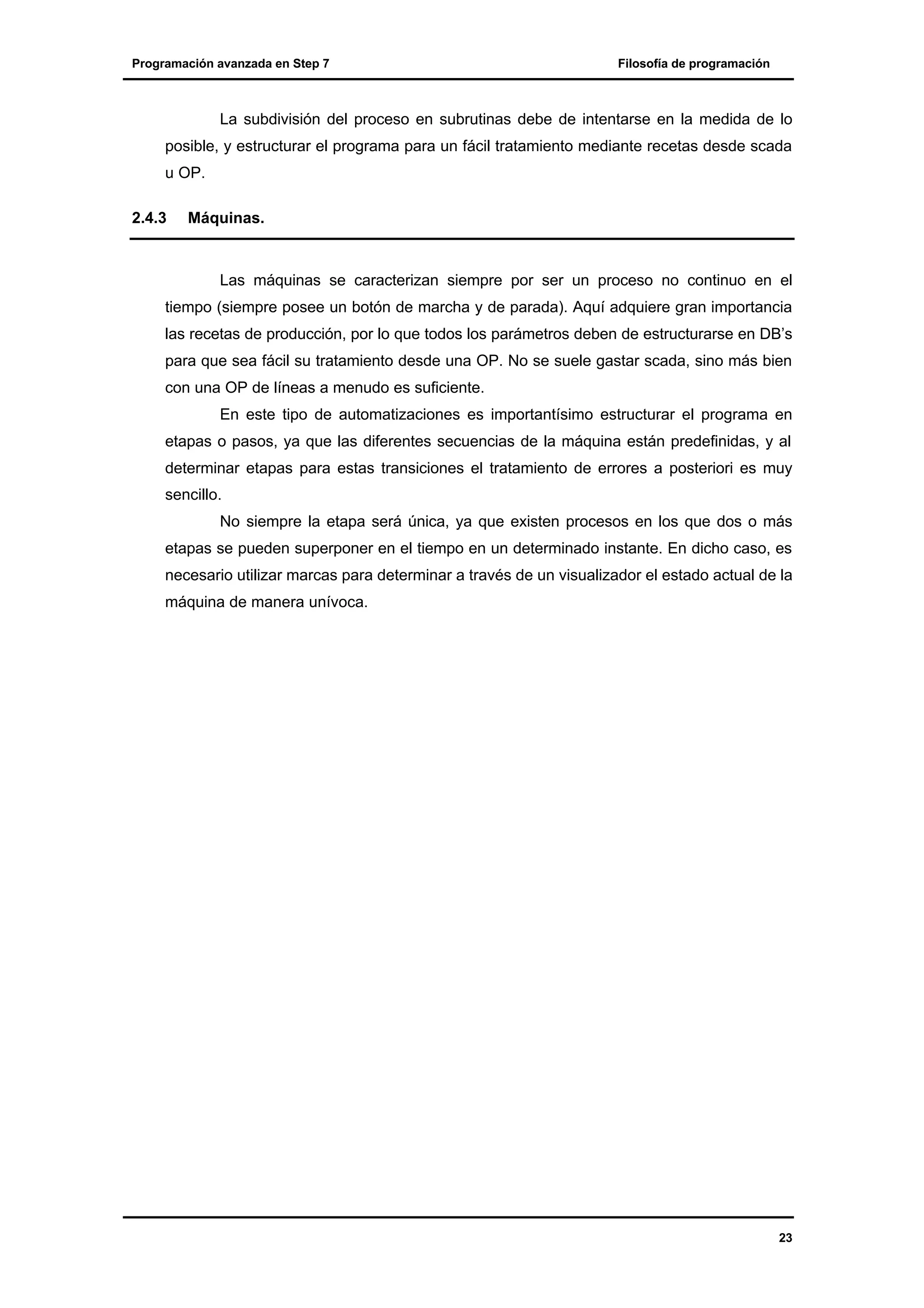 Programación avanzada en Step 7

Filosofía de programación

La subdivisión del proceso en subrutinas debe de intentarse en la medida de lo
posible, y estructurar el programa para un fácil tratamiento mediante recetas desde scada
u OP.
2.4.3

Máquinas.

Las máquinas se caracterizan siempre por ser un proceso no continuo en el
tiempo (siempre posee un botón de marcha y de parada). Aquí adquiere gran importancia
las recetas de producción, por lo que todos los parámetros deben de estructurarse en DB’s
para que sea fácil su tratamiento desde una OP. No se suele gastar scada, sino más bien
con una OP de líneas a menudo es suficiente.
En este tipo de automatizaciones es importantísimo estructurar el programa en
etapas o pasos, ya que las diferentes secuencias de la máquina están predefinidas, y al
determinar etapas para estas transiciones el tratamiento de errores a posteriori es muy
sencillo.
No siempre la etapa será única, ya que existen procesos en los que dos o más
etapas se pueden superponer en el tiempo en un determinado instante. En dicho caso, es
necesario utilizar marcas para determinar a través de un visualizador el estado actual de la
máquina de manera unívoca.

23

 
