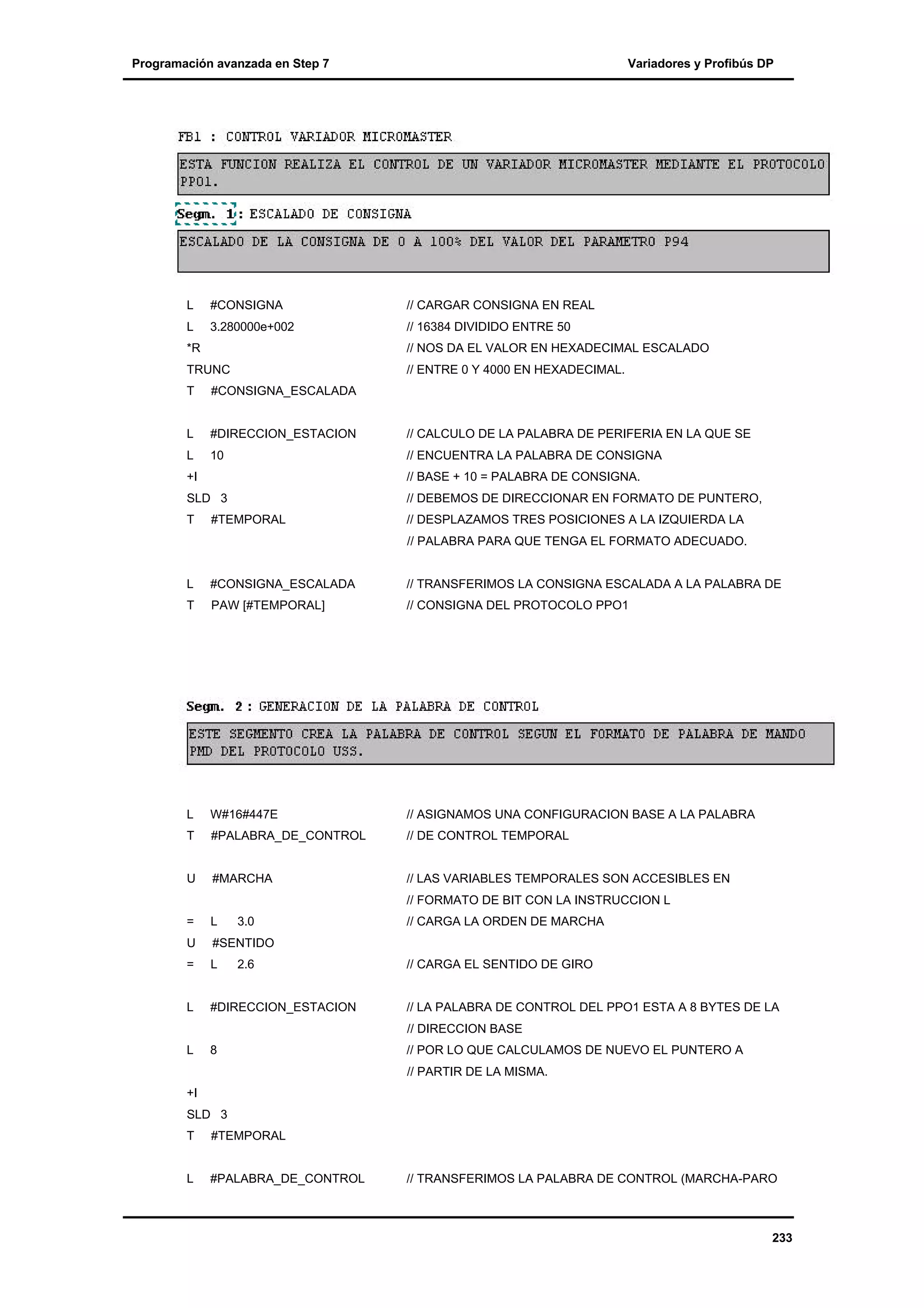 Programación avanzada en Step 7

Variadores y Profibús DP

L

#CONSIGNA

// CARGAR CONSIGNA EN REAL

L

3.280000e+002

// 16384 DIVIDIDO ENTRE 50

*R

// NOS DA EL VALOR EN HEXADECIMAL ESCALADO

TRUNC
T

// ENTRE 0 Y 4000 EN HEXADECIMAL.

#CONSIGNA_ESCALADA

L

#DIRECCION_ESTACION

// CALCULO DE LA PALABRA DE PERIFERIA EN LA QUE SE

L

10

// ENCUENTRA LA PALABRA DE CONSIGNA

+I

// BASE + 10 = PALABRA DE CONSIGNA.

SLD 3

// DEBEMOS DE DIRECCIONAR EN FORMATO DE PUNTERO,

T

// DESPLAZAMOS TRES POSICIONES A LA IZQUIERDA LA

#TEMPORAL

// PALABRA PARA QUE TENGA EL FORMATO ADECUADO.

L

#CONSIGNA_ESCALADA

// TRANSFERIMOS LA CONSIGNA ESCALADA A LA PALABRA DE

T

PAW [#TEMPORAL]

// CONSIGNA DEL PROTOCOLO PPO1

L

W#16#447E

// ASIGNAMOS UNA CONFIGURACION BASE A LA PALABRA

T

#PALABRA_DE_CONTROL

// DE CONTROL TEMPORAL

U

#MARCHA

// LAS VARIABLES TEMPORALES SON ACCESIBLES EN

=

L

// FORMATO DE BIT CON LA INSTRUCCION L
3.0

// CARGA LA ORDEN DE MARCHA

U

#SENTIDO

=

L

L

#DIRECCION_ESTACION

// LA PALABRA DE CONTROL DEL PPO1 ESTA A 8 BYTES DE LA

L

8

// POR LO QUE CALCULAMOS DE NUEVO EL PUNTERO A

2.6

// CARGA EL SENTIDO DE GIRO

// DIRECCION BASE

// PARTIR DE LA MISMA.
+I
SLD 3
T

#TEMPORAL

L

#PALABRA_DE_CONTROL

// TRANSFERIMOS LA PALABRA DE CONTROL (MARCHA-PARO

233

 