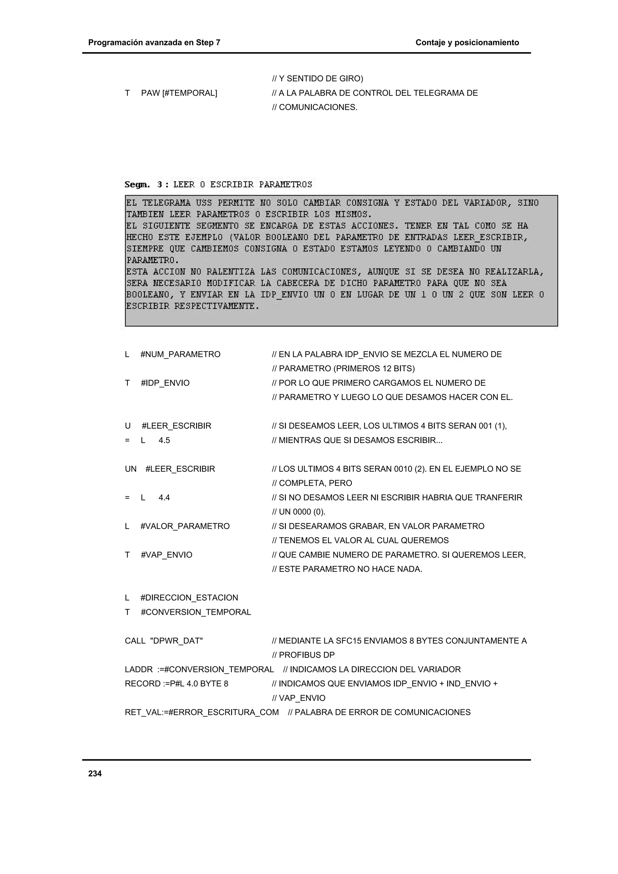 Programación avanzada en Step 7

Contaje y posicionamiento

// Y SENTIDO DE GIRO)
T

PAW [#TEMPORAL]

// A LA PALABRA DE CONTROL DEL TELEGRAMA DE
// COMUNICACIONES.

L

#NUM_PARAMETRO

// EN LA PALABRA IDP_ENVIO SE MEZCLA EL NUMERO DE

T

#IDP_ENVIO

// POR LO QUE PRIMERO CARGAMOS EL NUMERO DE

// PARAMETRO (PRIMEROS 12 BITS)

// PARAMETRO Y LUEGO LO QUE DESAMOS HACER CON EL.

U

#LEER_ESCRIBIR

// SI DESEAMOS LEER, LOS ULTIMOS 4 BITS SERAN 001 (1),

=

L

// MIENTRAS QUE SI DESAMOS ESCRIBIR...

UN

4.5

#LEER_ESCRIBIR

// LOS ULTIMOS 4 BITS SERAN 0010 (2). EN EL EJEMPLO NO SE
// COMPLETA, PERO

=

L

4.4

// SI NO DESAMOS LEER NI ESCRIBIR HABRIA QUE TRANFERIR
// UN 0000 (0).

L

#VALOR_PARAMETRO

// SI DESEARAMOS GRABAR, EN VALOR PARAMETRO
// TENEMOS EL VALOR AL CUAL QUEREMOS

T

#VAP_ENVIO

// QUE CAMBIE NUMERO DE PARAMETRO. SI QUEREMOS LEER,
// ESTE PARAMETRO NO HACE NADA.

L

#DIRECCION_ESTACION

T

#CONVERSION_TEMPORAL

CALL "DPWR_DAT"

// MEDIANTE LA SFC15 ENVIAMOS 8 BYTES CONJUNTAMENTE A
// PROFIBUS DP

LADDR :=#CONVERSION_TEMPORAL
RECORD :=P#L 4.0 BYTE 8

// INDICAMOS LA DIRECCION DEL VARIADOR

// INDICAMOS QUE ENVIAMOS IDP_ENVIO + IND_ENVIO +
// VAP_ENVIO

RET_VAL:=#ERROR_ESCRITURA_COM

234

// PALABRA DE ERROR DE COMUNICACIONES

 