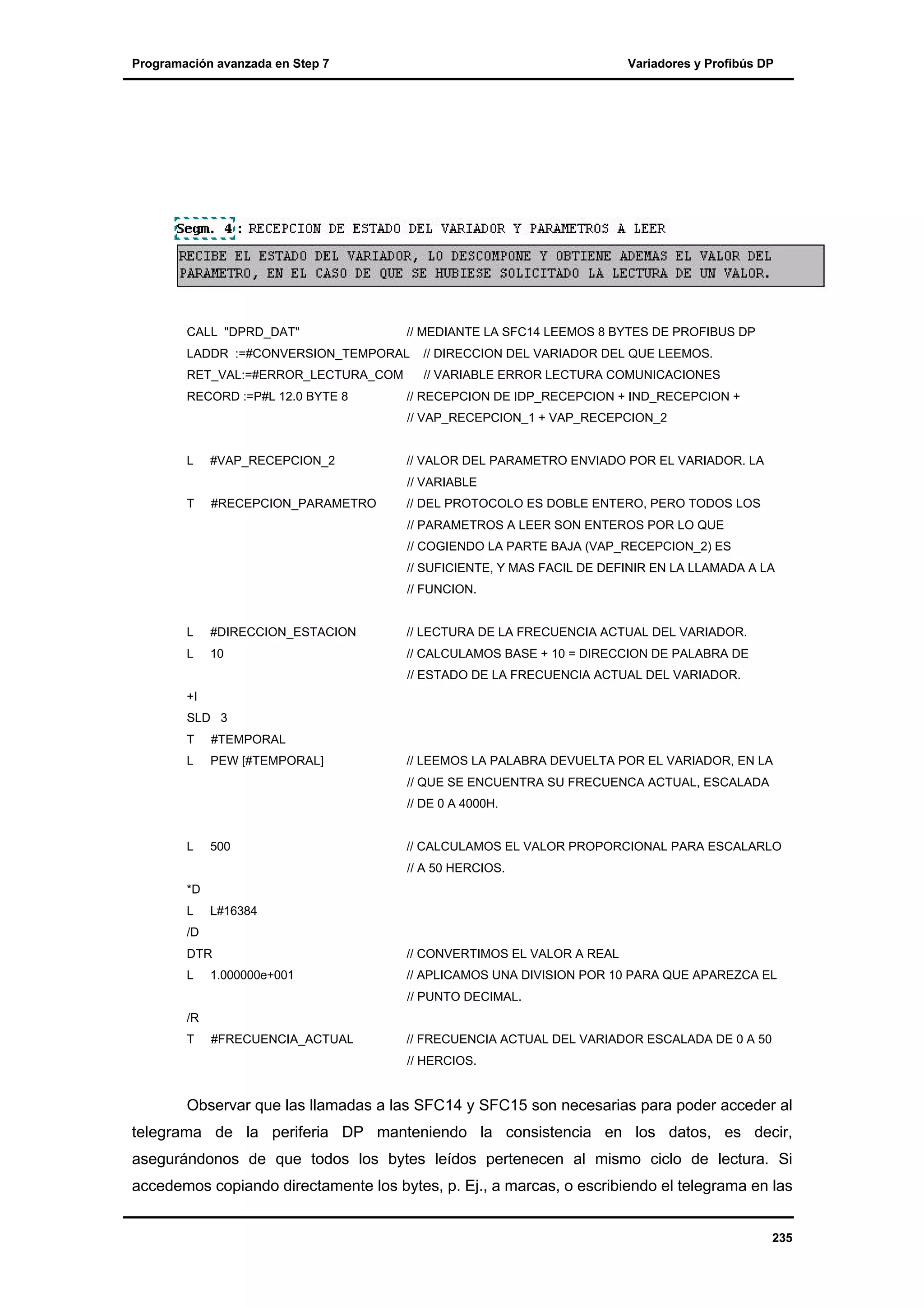 Programación avanzada en Step 7

CALL "DPRD_DAT"

Variadores y Profibús DP

// MEDIANTE LA SFC14 LEEMOS 8 BYTES DE PROFIBUS DP

LADDR :=#CONVERSION_TEMPORAL

// DIRECCION DEL VARIADOR DEL QUE LEEMOS.

RET_VAL:=#ERROR_LECTURA_COM

// VARIABLE ERROR LECTURA COMUNICACIONES

RECORD :=P#L 12.0 BYTE 8

// RECEPCION DE IDP_RECEPCION + IND_RECEPCION +
// VAP_RECEPCION_1 + VAP_RECEPCION_2

L

#VAP_RECEPCION_2

// VALOR DEL PARAMETRO ENVIADO POR EL VARIADOR. LA

T

#RECEPCION_PARAMETRO

// DEL PROTOCOLO ES DOBLE ENTERO, PERO TODOS LOS

// VARIABLE

// PARAMETROS A LEER SON ENTEROS POR LO QUE
// COGIENDO LA PARTE BAJA (VAP_RECEPCION_2) ES
// SUFICIENTE, Y MAS FACIL DE DEFINIR EN LA LLAMADA A LA
// FUNCION.

L

#DIRECCION_ESTACION

// LECTURA DE LA FRECUENCIA ACTUAL DEL VARIADOR.

L

10

// CALCULAMOS BASE + 10 = DIRECCION DE PALABRA DE
// ESTADO DE LA FRECUENCIA ACTUAL DEL VARIADOR.

+I
SLD 3
T

#TEMPORAL

L

PEW [#TEMPORAL]

// LEEMOS LA PALABRA DEVUELTA POR EL VARIADOR, EN LA
// QUE SE ENCUENTRA SU FRECUENCA ACTUAL, ESCALADA
// DE 0 A 4000H.

L

500

// CALCULAMOS EL VALOR PROPORCIONAL PARA ESCALARLO
// A 50 HERCIOS.

*D
L

L#16384

/D
DTR

// CONVERTIMOS EL VALOR A REAL

L

// APLICAMOS UNA DIVISION POR 10 PARA QUE APAREZCA EL

1.000000e+001

// PUNTO DECIMAL.
/R
T

#FRECUENCIA_ACTUAL

// FRECUENCIA ACTUAL DEL VARIADOR ESCALADA DE 0 A 50
// HERCIOS.

Observar que las llamadas a las SFC14 y SFC15 son necesarias para poder acceder al
telegrama de la periferia DP manteniendo la consistencia en los datos, es decir,
asegurándonos de que todos los bytes leídos pertenecen al mismo ciclo de lectura. Si
accedemos copiando directamente los bytes, p. Ej., a marcas, o escribiendo el telegrama en las
235

 