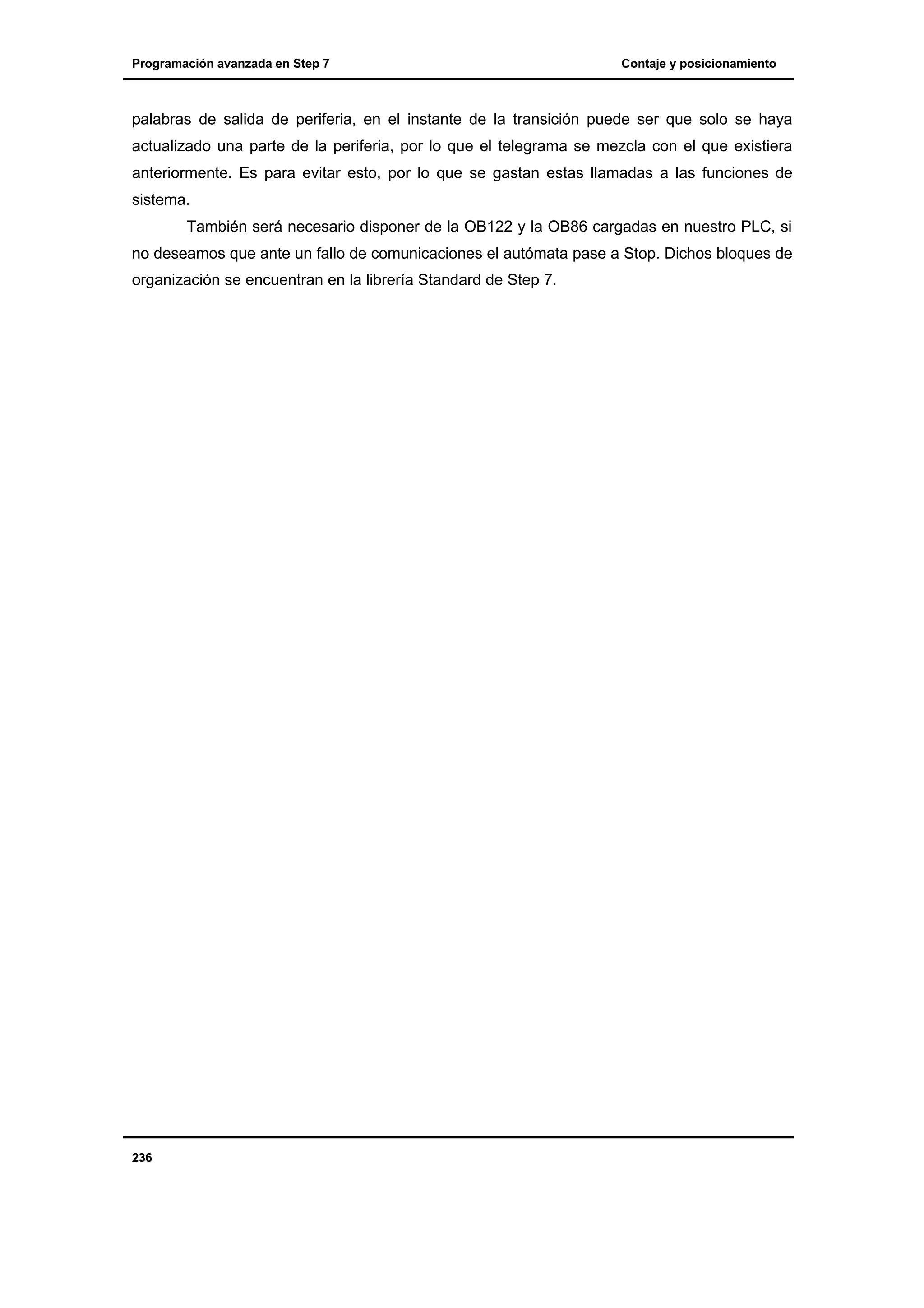 Programación avanzada en Step 7

Contaje y posicionamiento

palabras de salida de periferia, en el instante de la transición puede ser que solo se haya
actualizado una parte de la periferia, por lo que el telegrama se mezcla con el que existiera
anteriormente. Es para evitar esto, por lo que se gastan estas llamadas a las funciones de
sistema.
También será necesario disponer de la OB122 y la OB86 cargadas en nuestro PLC, si
no deseamos que ante un fallo de comunicaciones el autómata pase a Stop. Dichos bloques de
organización se encuentran en la librería Standard de Step 7.

236

 