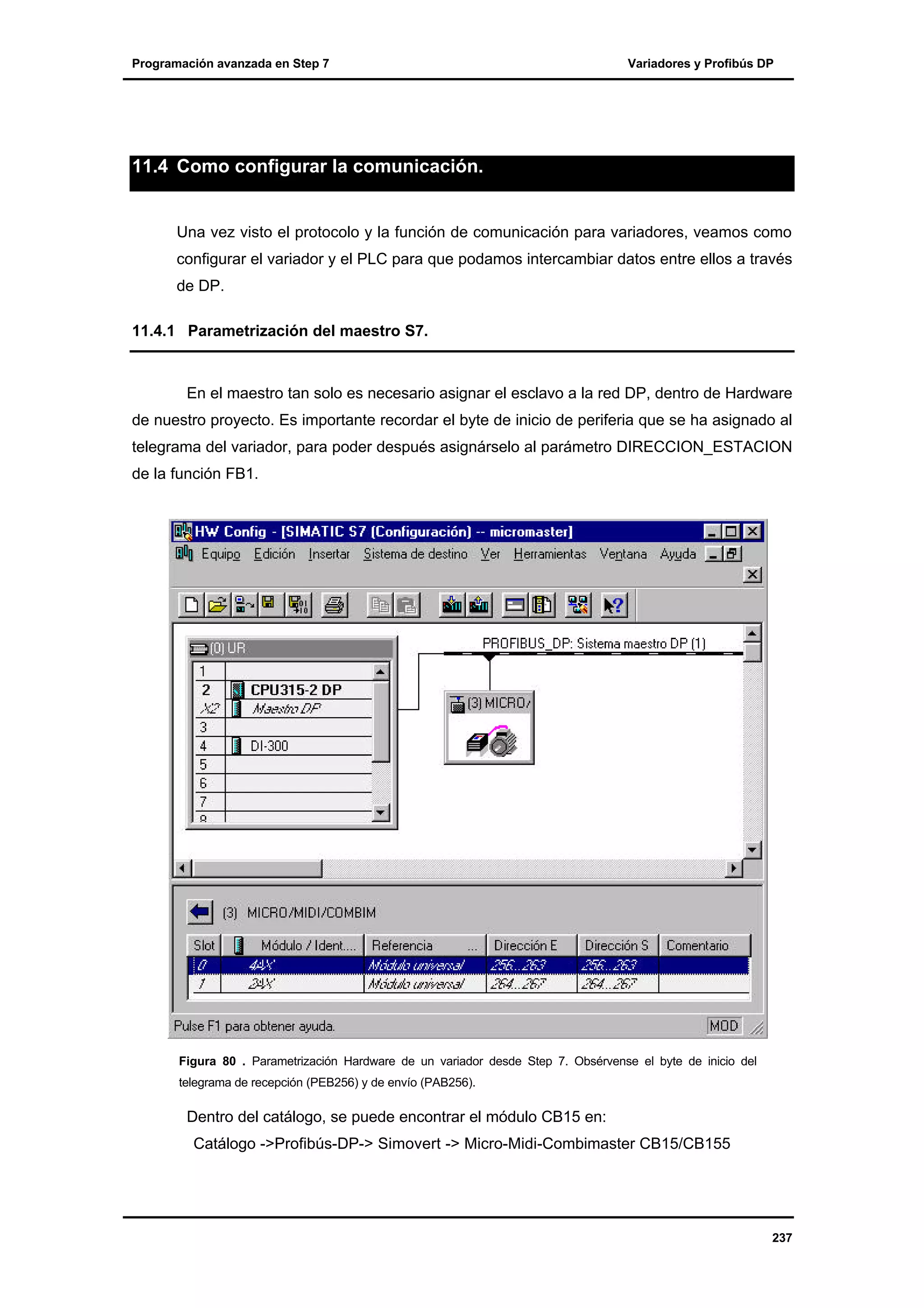 Programación avanzada en Step 7

Variadores y Profibús DP

11.4 Como configurar la comunicación.

Una vez visto el protocolo y la función de comunicación para variadores, veamos como
configurar el variador y el PLC para que podamos intercambiar datos entre ellos a través
de DP.
11.4.1 Parametrización del maestro S7.

En el maestro tan solo es necesario asignar el esclavo a la red DP, dentro de Hardware
de nuestro proyecto. Es importante recordar el byte de inicio de periferia que se ha asignado al
telegrama del variador, para poder después asignárselo al parámetro DIRECCION_ESTACION
de la función FB1.

Figura 80 . Parametrización Hardware de un variador desde Step 7. Obsérvense el byte de inicio del
telegrama de recepción (PEB256) y de envío (PAB256).

Dentro del catálogo, se puede encontrar el módulo CB15 en:
Catálogo ->Profibús-DP-> Simovert -> Micro-Midi-Combimaster CB15/CB155

237

 