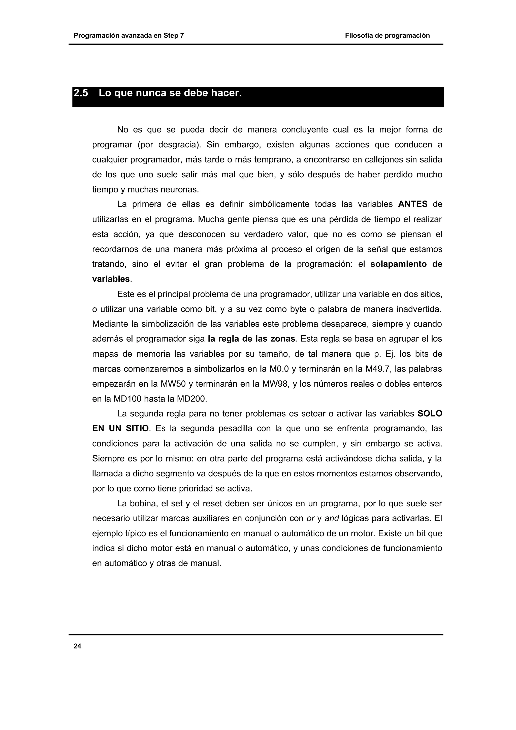 Programación avanzada en Step 7

2.5

Filosofía de programación

Lo que nunca se debe hacer.

No es que se pueda decir de manera concluyente cual es la mejor forma de
programar (por desgracia). Sin embargo, existen algunas acciones que conducen a
cualquier programador, más tarde o más temprano, a encontrarse en callejones sin salida
de los que uno suele salir más mal que bien, y sólo después de haber perdido mucho
tiempo y muchas neuronas.
La primera de ellas es definir simbólicamente todas las variables ANTES de
utilizarlas en el programa. Mucha gente piensa que es una pérdida de tiempo el realizar
esta acción, ya que desconocen su verdadero valor, que no es como se piensan el
recordarnos de una manera más próxima al proceso el origen de la señal que estamos
tratando, sino el evitar el gran problema de la programación: el solapamiento de
variables.
Este es el principal problema de una programador, utilizar una variable en dos sitios,
o utilizar una variable como bit, y a su vez como byte o palabra de manera inadvertida.
Mediante la simbolización de las variables este problema desaparece, siempre y cuando
además el programador siga la regla de las zonas. Esta regla se basa en agrupar el los
mapas de memoria las variables por su tamaño, de tal manera que p. Ej. los bits de
marcas comenzaremos a simbolizarlos en la M0.0 y terminarán en la M49.7, las palabras
empezarán en la MW50 y terminarán en la MW98, y los números reales o dobles enteros
en la MD100 hasta la MD200.
La segunda regla para no tener problemas es setear o activar las variables SOLO
EN UN SITIO. Es la segunda pesadilla con la que uno se enfrenta programando, las
condiciones para la activación de una salida no se cumplen, y sin embargo se activa.
Siempre es por lo mismo: en otra parte del programa está activándose dicha salida, y la
llamada a dicho segmento va después de la que en estos momentos estamos observando,
por lo que como tiene prioridad se activa.
La bobina, el set y el reset deben ser únicos en un programa, por lo que suele ser
necesario utilizar marcas auxiliares en conjunción con or y and lógicas para activarlas. El
ejemplo típico es el funcionamiento en manual o automático de un motor. Existe un bit que
indica si dicho motor está en manual o automático, y unas condiciones de funcionamiento
en automático y otras de manual.

24

 