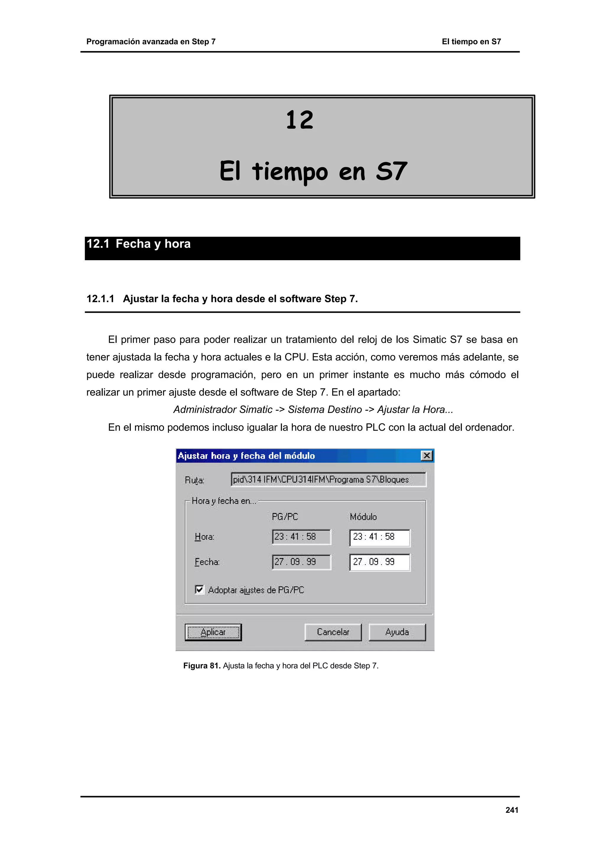 Programación avanzada en Step 7

El tiempo en S7

12
El tiempo en S7
12.1 Fecha y hora

12.1.1 Ajustar la fecha y hora desde el software Step 7.

El primer paso para poder realizar un tratamiento del reloj de los Simatic S7 se basa en
tener ajustada la fecha y hora actuales e la CPU. Esta acción, como veremos más adelante, se
puede realizar desde programación, pero en un primer instante es mucho más cómodo el
realizar un primer ajuste desde el software de Step 7. En el apartado:
Administrador Simatic -> Sistema Destino -> Ajustar la Hora...
En el mismo podemos incluso igualar la hora de nuestro PLC con la actual del ordenador.

Figura 81. Ajusta la fecha y hora del PLC desde Step 7.

241

 