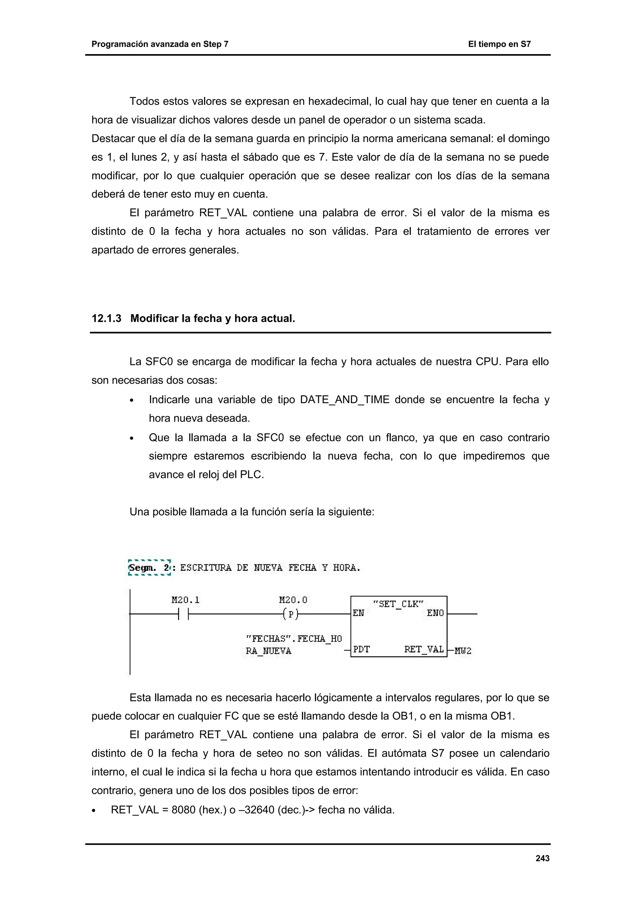 Programación avanzada en Step 7

El tiempo en S7

Todos estos valores se expresan en hexadecimal, lo cual hay que tener en cuenta a la
hora de visualizar dichos valores desde un panel de operador o un sistema scada.
Destacar que el día de la semana guarda en principio la norma americana semanal: el domingo
es 1, el lunes 2, y así hasta el sábado que es 7. Este valor de día de la semana no se puede
modificar, por lo que cualquier operación que se desee realizar con los días de la semana
deberá de tener esto muy en cuenta.
El parámetro RET_VAL contiene una palabra de error. Si el valor de la misma es
distinto de 0 la fecha y hora actuales no son válidas. Para el tratamiento de errores ver
apartado de errores generales.

12.1.3 Modificar la fecha y hora actual.

La SFC0 se encarga de modificar la fecha y hora actuales de nuestra CPU. Para ello
son necesarias dos cosas:
•

Indicarle una variable de tipo DATE_AND_TIME donde se encuentre la fecha y
hora nueva deseada.

•

Que la llamada a la SFC0 se efectue con un flanco, ya que en caso contrario
siempre estaremos escribiendo la nueva fecha, con lo que impediremos que
avance el reloj del PLC.

Una posible llamada a la función sería la siguiente:

Esta llamada no es necesaria hacerlo lógicamente a intervalos regulares, por lo que se
puede colocar en cualquier FC que se esté llamando desde la OB1, o en la misma OB1.
El parámetro RET_VAL contiene una palabra de error. Si el valor de la misma es
distinto de 0 la fecha y hora de seteo no son válidas. El autómata S7 posee un calendario
interno, el cual le indica si la fecha u hora que estamos intentando introducir es válida. En caso
contrario, genera uno de los dos posibles tipos de error:
•

RET_VAL = 8080 (hex.) o –32640 (dec.)-> fecha no válida.

243

 