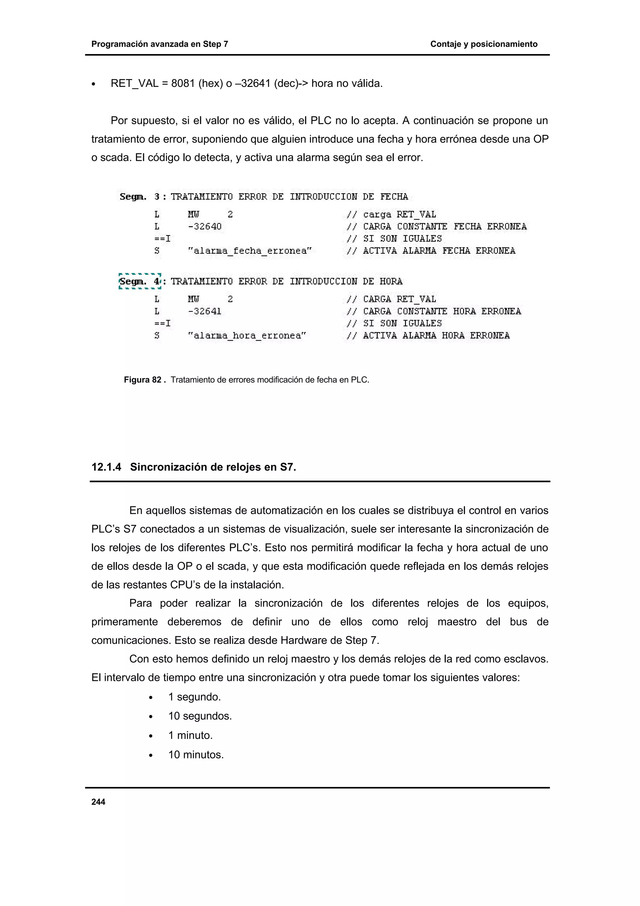 Programación avanzada en Step 7

•

Contaje y posicionamiento

RET_VAL = 8081 (hex) o –32641 (dec)-> hora no válida.

Por supuesto, si el valor no es válido, el PLC no lo acepta. A continuación se propone un
tratamiento de error, suponiendo que alguien introduce una fecha y hora errónea desde una OP
o scada. El código lo detecta, y activa una alarma según sea el error.

Figura 82 . Tratamiento de errores modificación de fecha en PLC.

12.1.4 Sincronización de relojes en S7.

En aquellos sistemas de automatización en los cuales se distribuya el control en varios
PLC’s S7 conectados a un sistemas de visualización, suele ser interesante la sincronización de
los relojes de los diferentes PLC’s. Esto nos permitirá modificar la fecha y hora actual de uno
de ellos desde la OP o el scada, y que esta modificación quede reflejada en los demás relojes
de las restantes CPU’s de la instalación.
Para poder realizar la sincronización de los diferentes relojes de los equipos,
primeramente deberemos de definir uno de ellos como reloj maestro del bus de
comunicaciones. Esto se realiza desde Hardware de Step 7.
Con esto hemos definido un reloj maestro y los demás relojes de la red como esclavos.
El intervalo de tiempo entre una sincronización y otra puede tomar los siguientes valores:
•
•

10 segundos.

•

1 minuto.

•

244

1 segundo.

10 minutos.

 