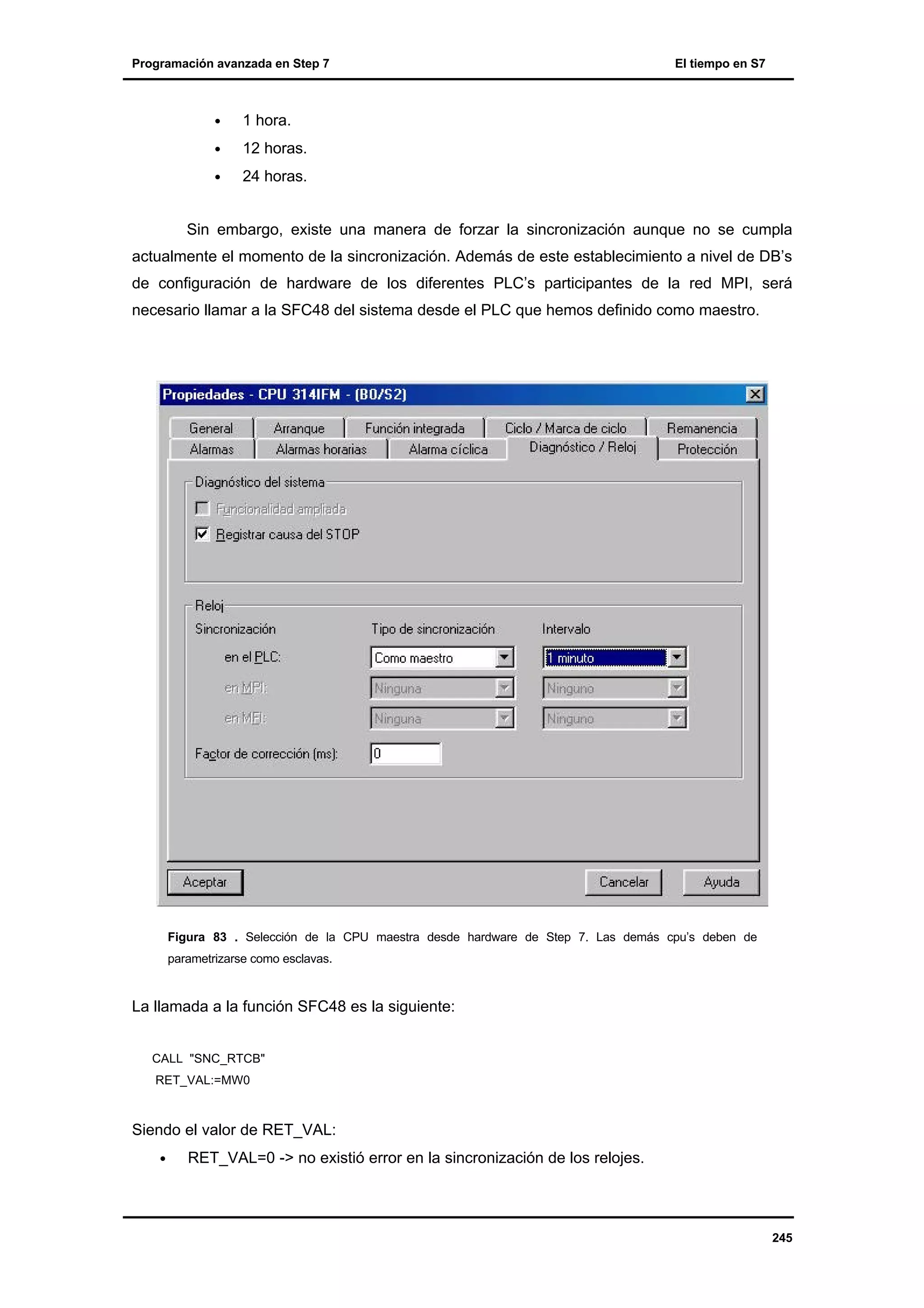 Programación avanzada en Step 7

•

1 hora.

•

12 horas.

•

El tiempo en S7

24 horas.

Sin embargo, existe una manera de forzar la sincronización aunque no se cumpla
actualmente el momento de la sincronización. Además de este establecimiento a nivel de DB’s
de configuración de hardware de los diferentes PLC’s participantes de la red MPI, será
necesario llamar a la SFC48 del sistema desde el PLC que hemos definido como maestro.

Figura 83 . Selección de la CPU maestra desde hardware de Step 7. Las demás cpu’s deben de
parametrizarse como esclavas.

La llamada a la función SFC48 es la siguiente:
CALL "SNC_RTCB"
RET_VAL:=MW0

Siendo el valor de RET_VAL:
•

RET_VAL=0 -> no existió error en la sincronización de los relojes.

245

 