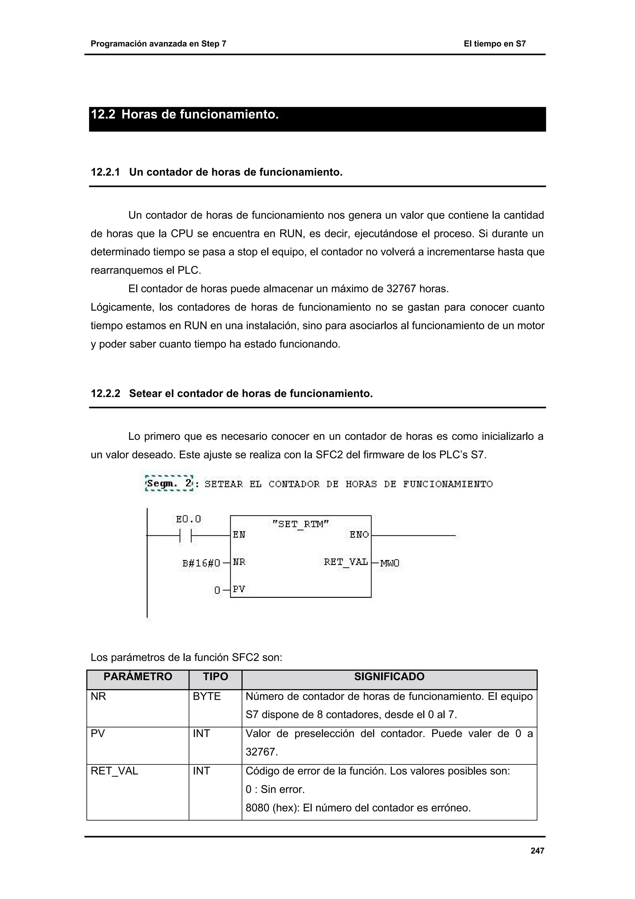 Programación avanzada en Step 7

El tiempo en S7

12.2 Horas de funcionamiento.

12.2.1 Un contador de horas de funcionamiento.

Un contador de horas de funcionamiento nos genera un valor que contiene la cantidad
de horas que la CPU se encuentra en RUN, es decir, ejecutándose el proceso. Si durante un
determinado tiempo se pasa a stop el equipo, el contador no volverá a incrementarse hasta que
rearranquemos el PLC.
El contador de horas puede almacenar un máximo de 32767 horas.
Lógicamente, los contadores de horas de funcionamiento no se gastan para conocer cuanto
tiempo estamos en RUN en una instalación, sino para asociarlos al funcionamiento de un motor
y poder saber cuanto tiempo ha estado funcionando.

12.2.2 Setear el contador de horas de funcionamiento.

Lo primero que es necesario conocer en un contador de horas es como inicializarlo a
un valor deseado. Este ajuste se realiza con la SFC2 del firmware de los PLC’s S7.

Los parámetros de la función SFC2 son:
PARÁMETRO
NR

TIPO
BYTE

SIGNIFICADO
Número de contador de horas de funcionamiento. El equipo
S7 dispone de 8 contadores, desde el 0 al 7.

PV

INT

Valor de preselección del contador. Puede valer de 0 a
32767.

RET_VAL

INT

Código de error de la función. Los valores posibles son:
0 : Sin error.
8080 (hex): El número del contador es erróneo.

247

 