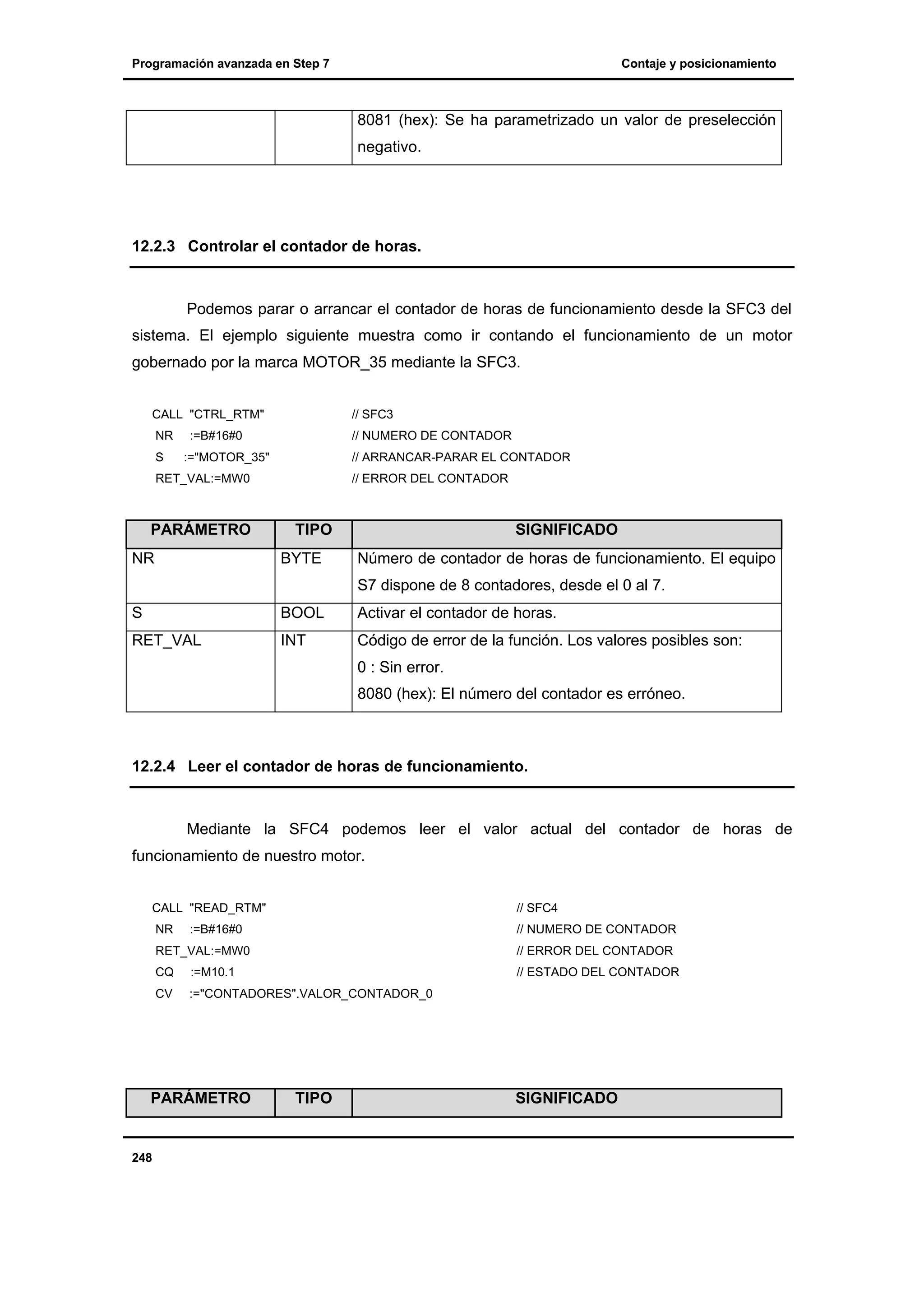 Programación avanzada en Step 7

Contaje y posicionamiento

8081 (hex): Se ha parametrizado un valor de preselección
negativo.

12.2.3 Controlar el contador de horas.

Podemos parar o arrancar el contador de horas de funcionamiento desde la SFC3 del
sistema. El ejemplo siguiente muestra como ir contando el funcionamiento de un motor
gobernado por la marca MOTOR_35 mediante la SFC3.
CALL "CTRL_RTM"

// SFC3

NR

// NUMERO DE CONTADOR

S

:=B#16#0
:="MOTOR_35"

// ARRANCAR-PARAR EL CONTADOR

RET_VAL:=MW0

PARÁMETRO
NR

// ERROR DEL CONTADOR

TIPO
BYTE

SIGNIFICADO
Número de contador de horas de funcionamiento. El equipo
S7 dispone de 8 contadores, desde el 0 al 7.

S

BOOL

Activar el contador de horas.

RET_VAL

INT

Código de error de la función. Los valores posibles son:
0 : Sin error.
8080 (hex): El número del contador es erróneo.

12.2.4 Leer el contador de horas de funcionamiento.

Mediante la SFC4 podemos leer el valor actual del contador de horas de
funcionamiento de nuestro motor.
CALL "READ_RTM"

// SFC4

NR

// NUMERO DE CONTADOR

:=B#16#0

RET_VAL:=MW0

// ERROR DEL CONTADOR

CQ

:=M10.1

// ESTADO DEL CONTADOR

CV

:="CONTADORES".VALOR_CONTADOR_0

PARÁMETRO

248

TIPO

SIGNIFICADO

 