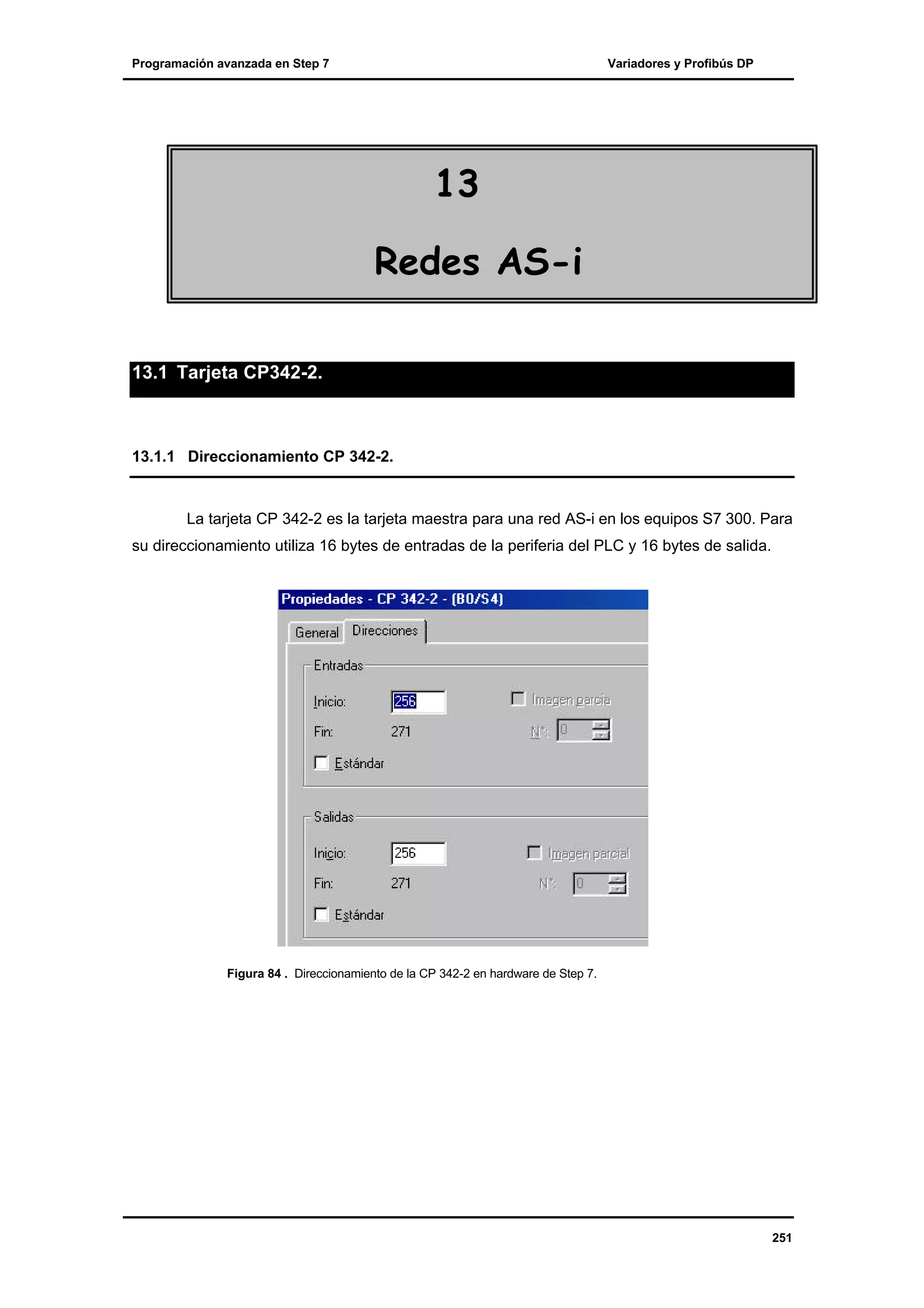 Programación avanzada en Step 7

Variadores y Profibús DP

13
Redes AS-i
13.1 Tarjeta CP342-2.

13.1.1 Direccionamiento CP 342-2.

La tarjeta CP 342-2 es la tarjeta maestra para una red AS-i en los equipos S7 300. Para
su direccionamiento utiliza 16 bytes de entradas de la periferia del PLC y 16 bytes de salida.

Figura 84 . Direccionamiento de la CP 342-2 en hardware de Step 7.

251

 