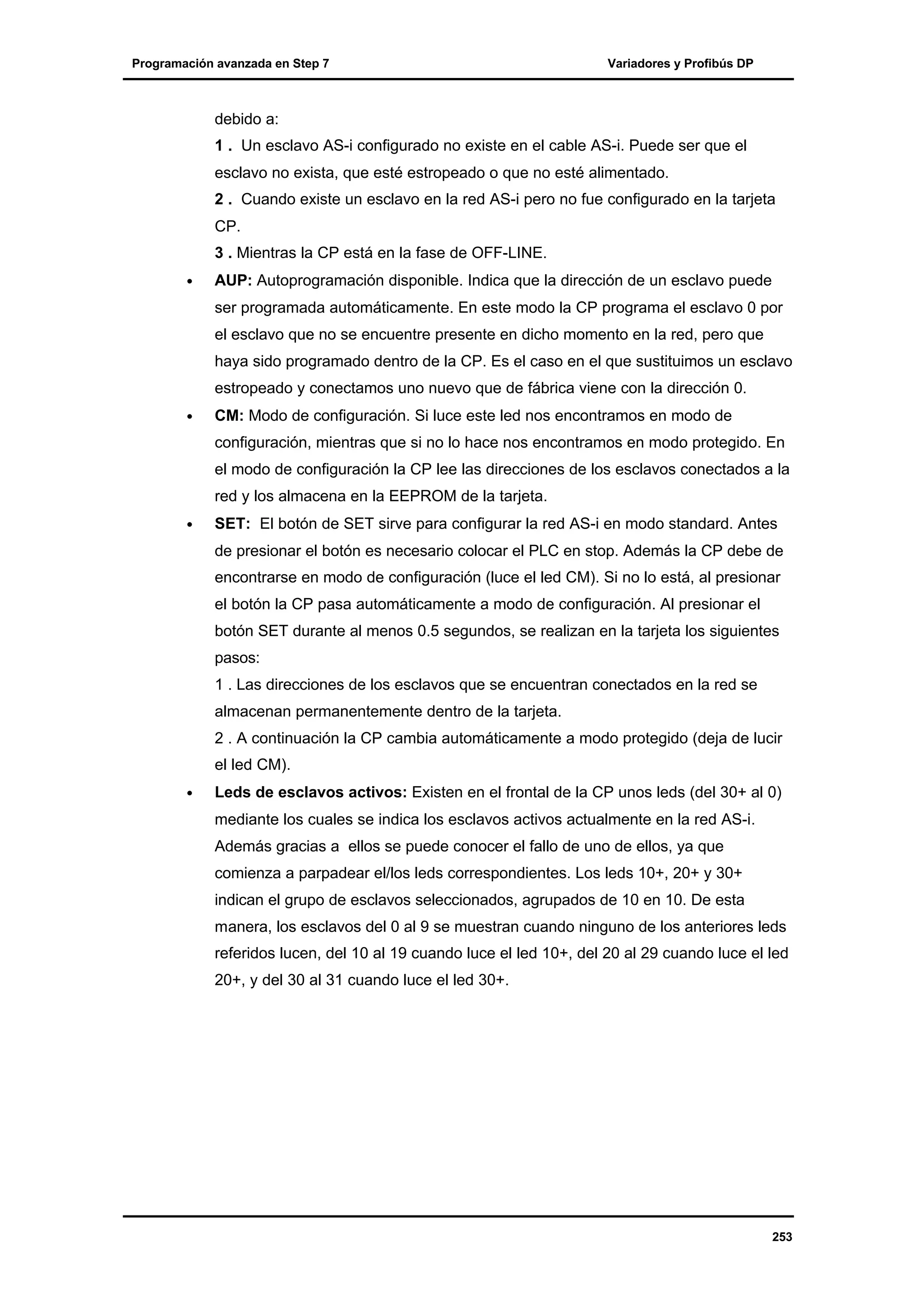 Programación avanzada en Step 7

Variadores y Profibús DP

debido a:
1 . Un esclavo AS-i configurado no existe en el cable AS-i. Puede ser que el
esclavo no exista, que esté estropeado o que no esté alimentado.
2 . Cuando existe un esclavo en la red AS-i pero no fue configurado en la tarjeta
CP.
3 . Mientras la CP está en la fase de OFF-LINE.
•

AUP: Autoprogramación disponible. Indica que la dirección de un esclavo puede
ser programada automáticamente. En este modo la CP programa el esclavo 0 por
el esclavo que no se encuentre presente en dicho momento en la red, pero que
haya sido programado dentro de la CP. Es el caso en el que sustituimos un esclavo
estropeado y conectamos uno nuevo que de fábrica viene con la dirección 0.

•

CM: Modo de configuración. Si luce este led nos encontramos en modo de
configuración, mientras que si no lo hace nos encontramos en modo protegido. En
el modo de configuración la CP lee las direcciones de los esclavos conectados a la
red y los almacena en la EEPROM de la tarjeta.

•

SET: El botón de SET sirve para configurar la red AS-i en modo standard. Antes
de presionar el botón es necesario colocar el PLC en stop. Además la CP debe de
encontrarse en modo de configuración (luce el led CM). Si no lo está, al presionar
el botón la CP pasa automáticamente a modo de configuración. Al presionar el
botón SET durante al menos 0.5 segundos, se realizan en la tarjeta los siguientes
pasos:
1 . Las direcciones de los esclavos que se encuentran conectados en la red se
almacenan permanentemente dentro de la tarjeta.
2 . A continuación la CP cambia automáticamente a modo protegido (deja de lucir
el led CM).

•

Leds de esclavos activos: Existen en el frontal de la CP unos leds (del 30+ al 0)
mediante los cuales se indica los esclavos activos actualmente en la red AS-i.
Además gracias a ellos se puede conocer el fallo de uno de ellos, ya que
comienza a parpadear el/los leds correspondientes. Los leds 10+, 20+ y 30+
indican el grupo de esclavos seleccionados, agrupados de 10 en 10. De esta
manera, los esclavos del 0 al 9 se muestran cuando ninguno de los anteriores leds
referidos lucen, del 10 al 19 cuando luce el led 10+, del 20 al 29 cuando luce el led
20+, y del 30 al 31 cuando luce el led 30+.

253

 