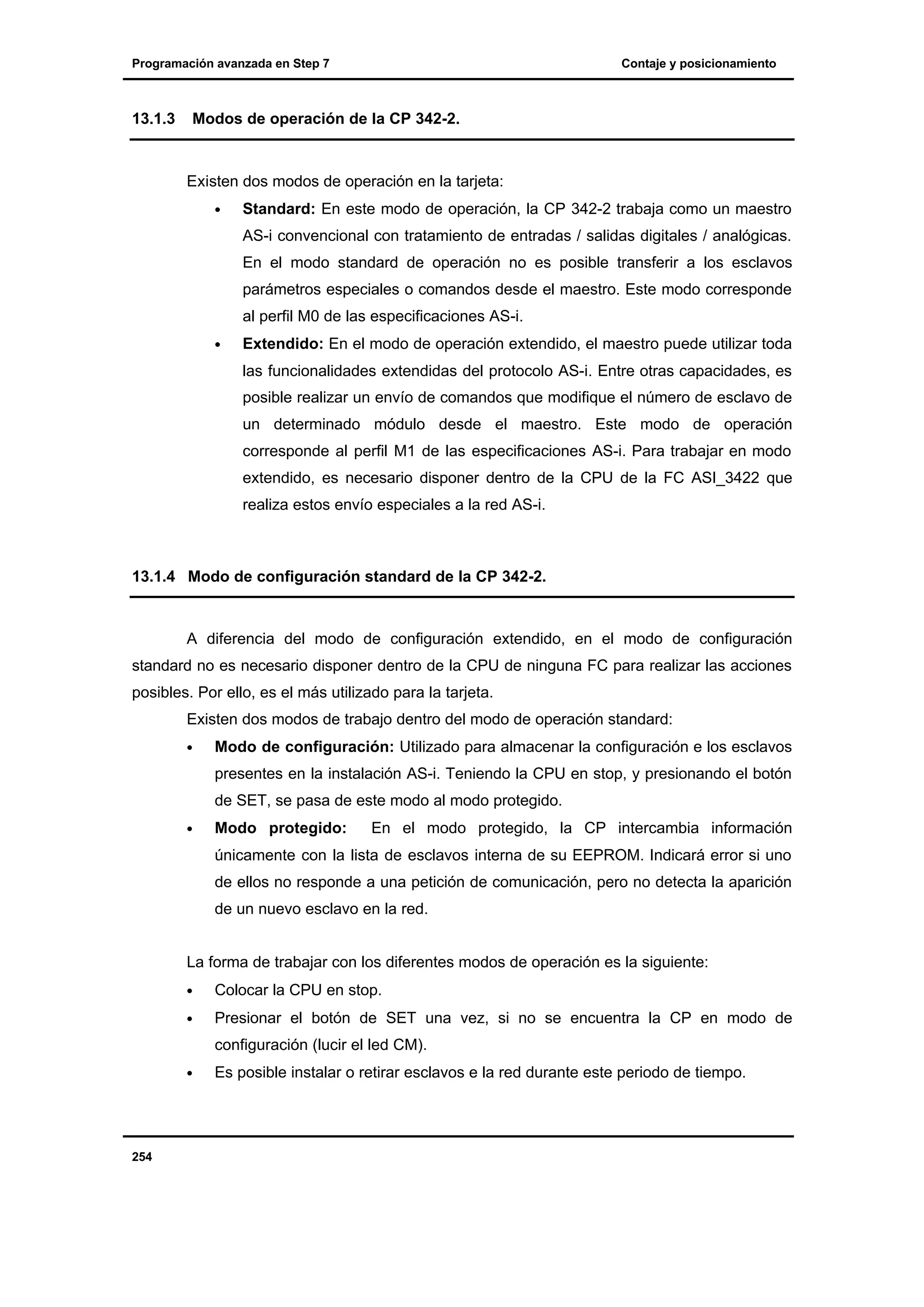 Programación avanzada en Step 7

13.1.3

Contaje y posicionamiento

Modos de operación de la CP 342-2.

Existen dos modos de operación en la tarjeta:
•

Standard: En este modo de operación, la CP 342-2 trabaja como un maestro
AS-i convencional con tratamiento de entradas / salidas digitales / analógicas.
En el modo standard de operación no es posible transferir a los esclavos
parámetros especiales o comandos desde el maestro. Este modo corresponde
al perfil M0 de las especificaciones AS-i.

•

Extendido: En el modo de operación extendido, el maestro puede utilizar toda
las funcionalidades extendidas del protocolo AS-i. Entre otras capacidades, es
posible realizar un envío de comandos que modifique el número de esclavo de
un determinado módulo desde el maestro. Este modo de operación
corresponde al perfil M1 de las especificaciones AS-i. Para trabajar en modo
extendido, es necesario disponer dentro de la CPU de la FC ASI_3422 que
realiza estos envío especiales a la red AS-i.

13.1.4 Modo de configuración standard de la CP 342-2.

A diferencia del modo de configuración extendido, en el modo de configuración
standard no es necesario disponer dentro de la CPU de ninguna FC para realizar las acciones
posibles. Por ello, es el más utilizado para la tarjeta.
Existen dos modos de trabajo dentro del modo de operación standard:
•

Modo de configuración: Utilizado para almacenar la configuración e los esclavos
presentes en la instalación AS-i. Teniendo la CPU en stop, y presionando el botón
de SET, se pasa de este modo al modo protegido.

•

Modo protegido:

En el modo protegido, la CP intercambia información

únicamente con la lista de esclavos interna de su EEPROM. Indicará error si uno
de ellos no responde a una petición de comunicación, pero no detecta la aparición
de un nuevo esclavo en la red.
La forma de trabajar con los diferentes modos de operación es la siguiente:
•

Colocar la CPU en stop.

•

Presionar el botón de SET una vez, si no se encuentra la CP en modo de
configuración (lucir el led CM).

•

254

Es posible instalar o retirar esclavos e la red durante este periodo de tiempo.

 