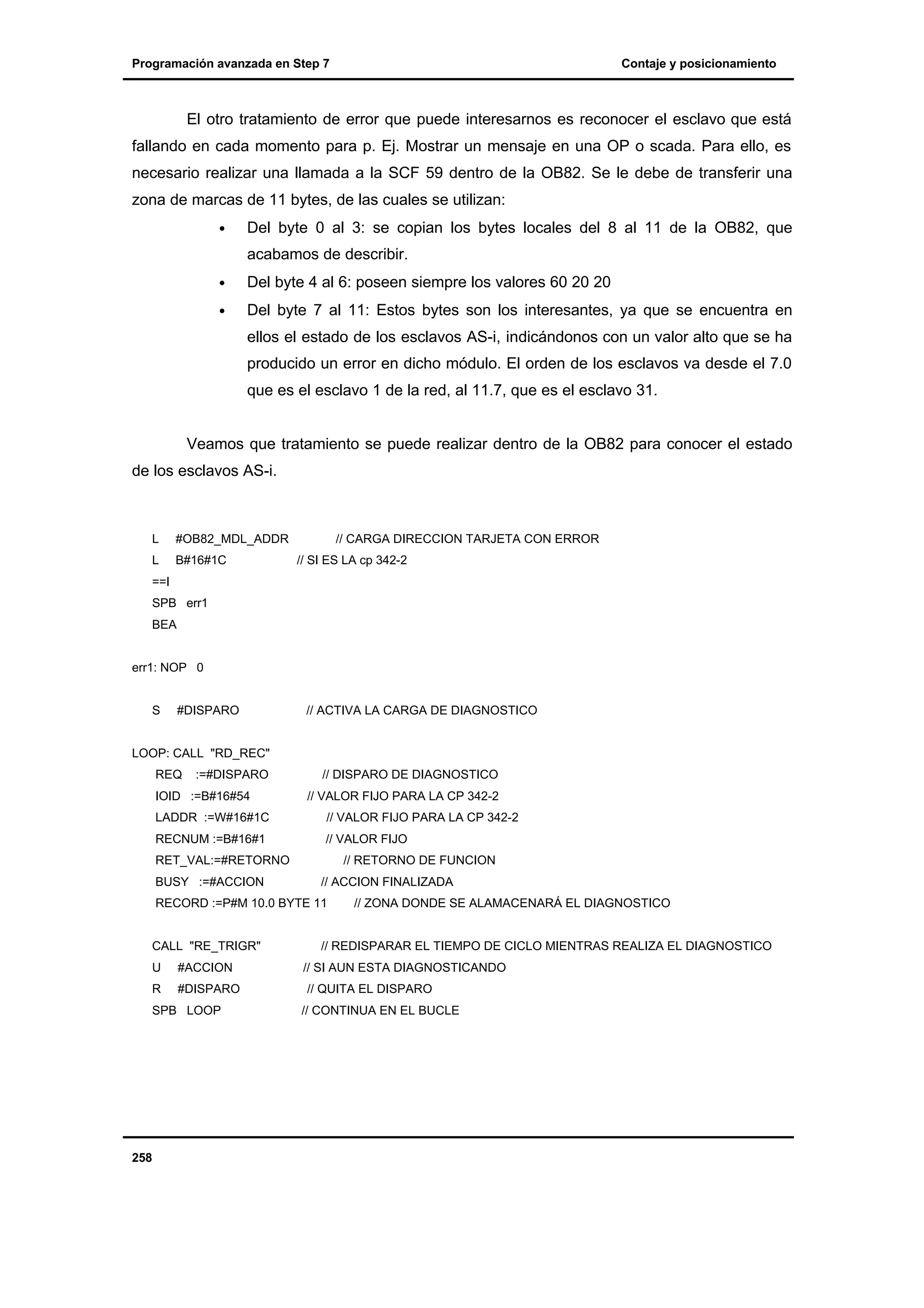 Programación avanzada en Step 7

Contaje y posicionamiento

El otro tratamiento de error que puede interesarnos es reconocer el esclavo que está
fallando en cada momento para p. Ej. Mostrar un mensaje en una OP o scada. Para ello, es
necesario realizar una llamada a la SCF 59 dentro de la OB82. Se le debe de transferir una
zona de marcas de 11 bytes, de las cuales se utilizan:
•

Del byte 0 al 3: se copian los bytes locales del 8 al 11 de la OB82, que
acabamos de describir.

•

Del byte 4 al 6: poseen siempre los valores 60 20 20

•

Del byte 7 al 11: Estos bytes son los interesantes, ya que se encuentra en
ellos el estado de los esclavos AS-i, indicándonos con un valor alto que se ha
producido un error en dicho módulo. El orden de los esclavos va desde el 7.0
que es el esclavo 1 de la red, al 11.7, que es el esclavo 31.

Veamos que tratamiento se puede realizar dentro de la OB82 para conocer el estado
de los esclavos AS-i.

L

#OB82_MDL_ADDR

L

B#16#1C

// CARGA DIRECCION TARJETA CON ERROR
// SI ES LA cp 342-2

==I
SPB err1
BEA

err1: NOP 0

S

#DISPARO

// ACTIVA LA CARGA DE DIAGNOSTICO

LOOP: CALL "RD_REC"
REQ

:=#DISPARO

IOID :=B#16#54

// DISPARO DE DIAGNOSTICO
// VALOR FIJO PARA LA CP 342-2

LADDR :=W#16#1C

// VALOR FIJO PARA LA CP 342-2

RECNUM :=B#16#1

// VALOR FIJO

RET_VAL:=#RETORNO
BUSY :=#ACCION

// RETORNO DE FUNCION
// ACCION FINALIZADA

RECORD :=P#M 10.0 BYTE 11

CALL "RE_TRIGR"
U

#ACCION

R

#DISPARO

SPB LOOP

258

// ZONA DONDE SE ALAMACENARÁ EL DIAGNOSTICO

// REDISPARAR EL TIEMPO DE CICLO MIENTRAS REALIZA EL DIAGNOSTICO
// SI AUN ESTA DIAGNOSTICANDO
// QUITA EL DISPARO
// CONTINUA EN EL BUCLE

 