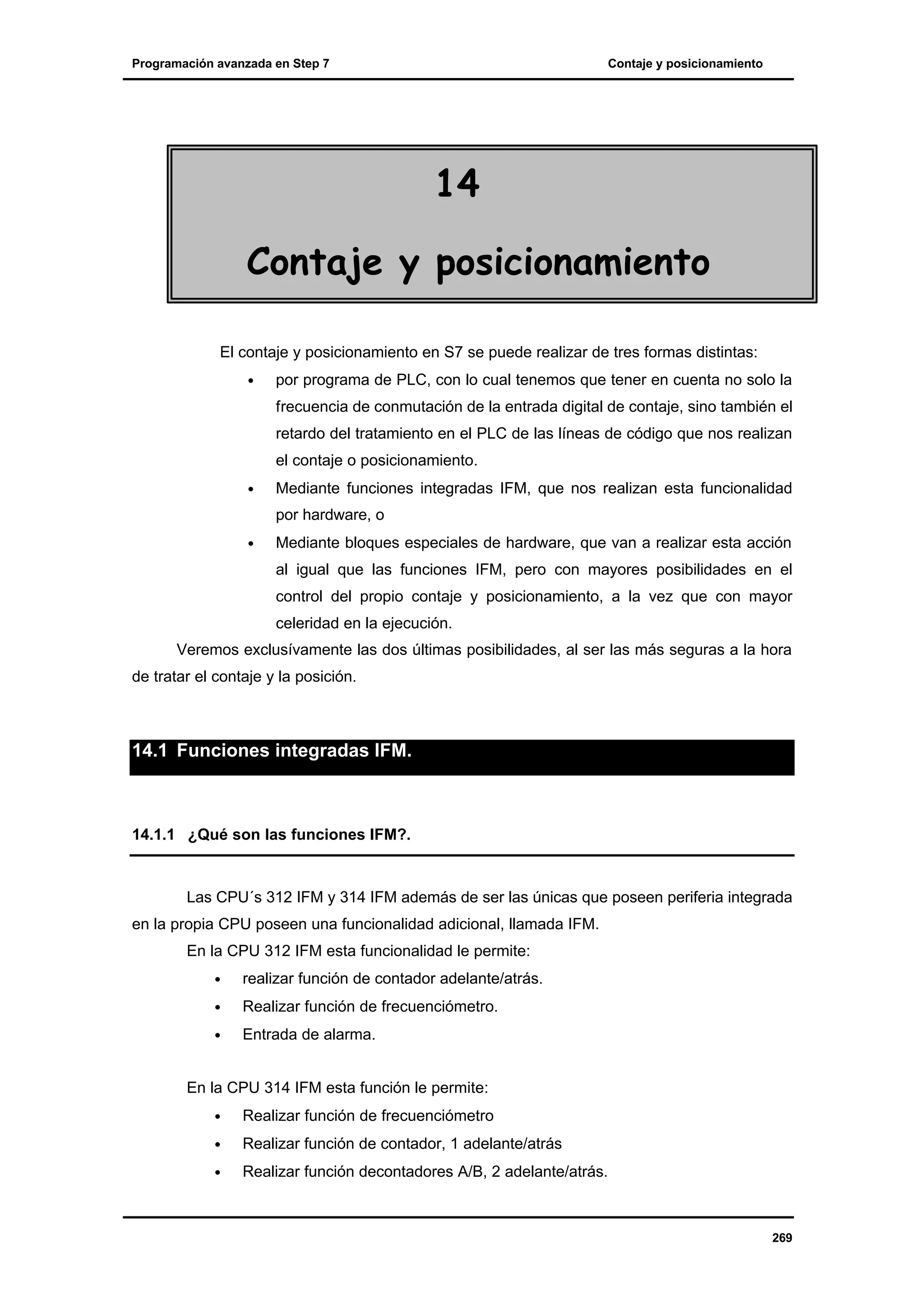 Programación avanzada en Step 7

Contaje y posicionamiento

14
Contaje y posicionamiento
El contaje y posicionamiento en S7 se puede realizar de tres formas distintas:
•

por programa de PLC, con lo cual tenemos que tener en cuenta no solo la
frecuencia de conmutación de la entrada digital de contaje, sino también el
retardo del tratamiento en el PLC de las líneas de código que nos realizan
el contaje o posicionamiento.

•

Mediante funciones integradas IFM, que nos realizan esta funcionalidad
por hardware, o

•

Mediante bloques especiales de hardware, que van a realizar esta acción
al igual que las funciones IFM, pero con mayores posibilidades en el
control del propio contaje y posicionamiento, a la vez que con mayor
celeridad en la ejecución.

Veremos exclusívamente las dos últimas posibilidades, al ser las más seguras a la hora
de tratar el contaje y la posición.

14.1 Funciones integradas IFM.

14.1.1 ¿Qué son las funciones IFM?.

Las CPU´s 312 IFM y 314 IFM además de ser las únicas que poseen periferia integrada
en la propia CPU poseen una funcionalidad adicional, llamada IFM.
En la CPU 312 IFM esta funcionalidad le permite:
•

realizar función de contador adelante/atrás.

•

Realizar función de frecuenciómetro.

•

Entrada de alarma.

En la CPU 314 IFM esta función le permite:
•

Realizar función de frecuenciómetro

•

Realizar función de contador, 1 adelante/atrás

•

Realizar función decontadores A/B, 2 adelante/atrás.

269

 