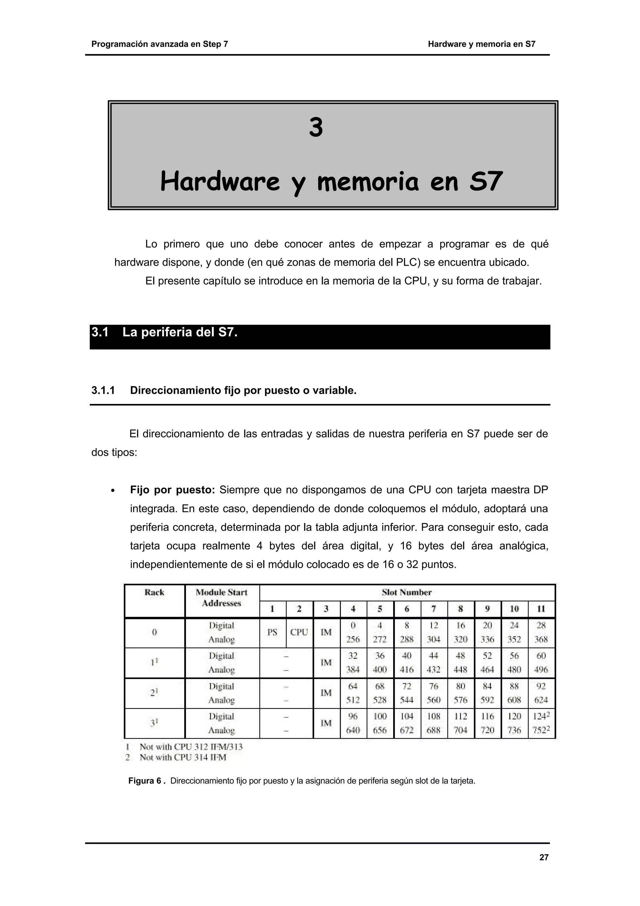 Programación avanzada en Step 7

Hardware y memoria en S7

3
Hardware y memoria en S7
Lo primero que uno debe conocer antes de empezar a programar es de qué
hardware dispone, y donde (en qué zonas de memoria del PLC) se encuentra ubicado.
El presente capítulo se introduce en la memoria de la CPU, y su forma de trabajar.

3.1

La periferia del S7.

3.1.1

Direccionamiento fijo por puesto o variable.

El direccionamiento de las entradas y salidas de nuestra periferia en S7 puede ser de
dos tipos:
•

Fijo por puesto: Siempre que no dispongamos de una CPU con tarjeta maestra DP
integrada. En este caso, dependiendo de donde coloquemos el módulo, adoptará una
periferia concreta, determinada por la tabla adjunta inferior. Para conseguir esto, cada
tarjeta ocupa realmente 4 bytes del área digital, y 16 bytes del área analógica,
independientemente de si el módulo colocado es de 16 o 32 puntos.

Figura 6 . Direccionamiento fijo por puesto y la asignación de periferia según slot de la tarjeta.

27

 