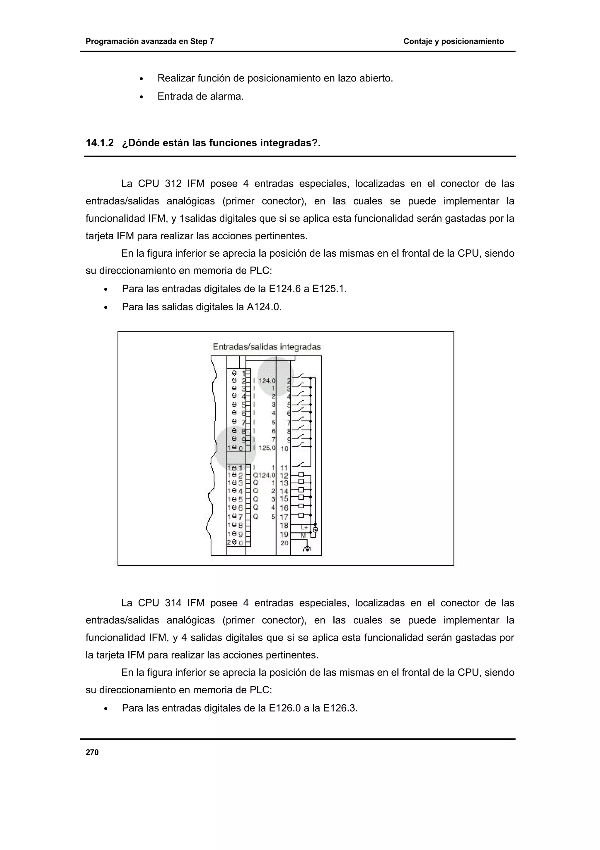 Programación avanzada en Step 7

•

Realizar función de posicionamiento en lazo abierto.

•

Contaje y posicionamiento

Entrada de alarma.

14.1.2 ¿Dónde están las funciones integradas?.

La CPU 312 IFM posee 4 entradas especiales, localizadas en el conector de las
entradas/salidas analógicas (primer conector), en las cuales se puede implementar la
funcionalidad IFM, y 1salidas digitales que si se aplica esta funcionalidad serán gastadas por la
tarjeta IFM para realizar las acciones pertinentes.
En la figura inferior se aprecia la posición de las mismas en el frontal de la CPU, siendo
su direccionamiento en memoria de PLC:
•

Para las entradas digitales de la E124.6 a E125.1.

•

Para las salidas digitales la A124.0.

La CPU 314 IFM posee 4 entradas especiales, localizadas en el conector de las
entradas/salidas analógicas (primer conector), en las cuales se puede implementar la
funcionalidad IFM, y 4 salidas digitales que si se aplica esta funcionalidad serán gastadas por
la tarjeta IFM para realizar las acciones pertinentes.
En la figura inferior se aprecia la posición de las mismas en el frontal de la CPU, siendo
su direccionamiento en memoria de PLC:
•

270

Para las entradas digitales de la E126.0 a la E126.3.

 