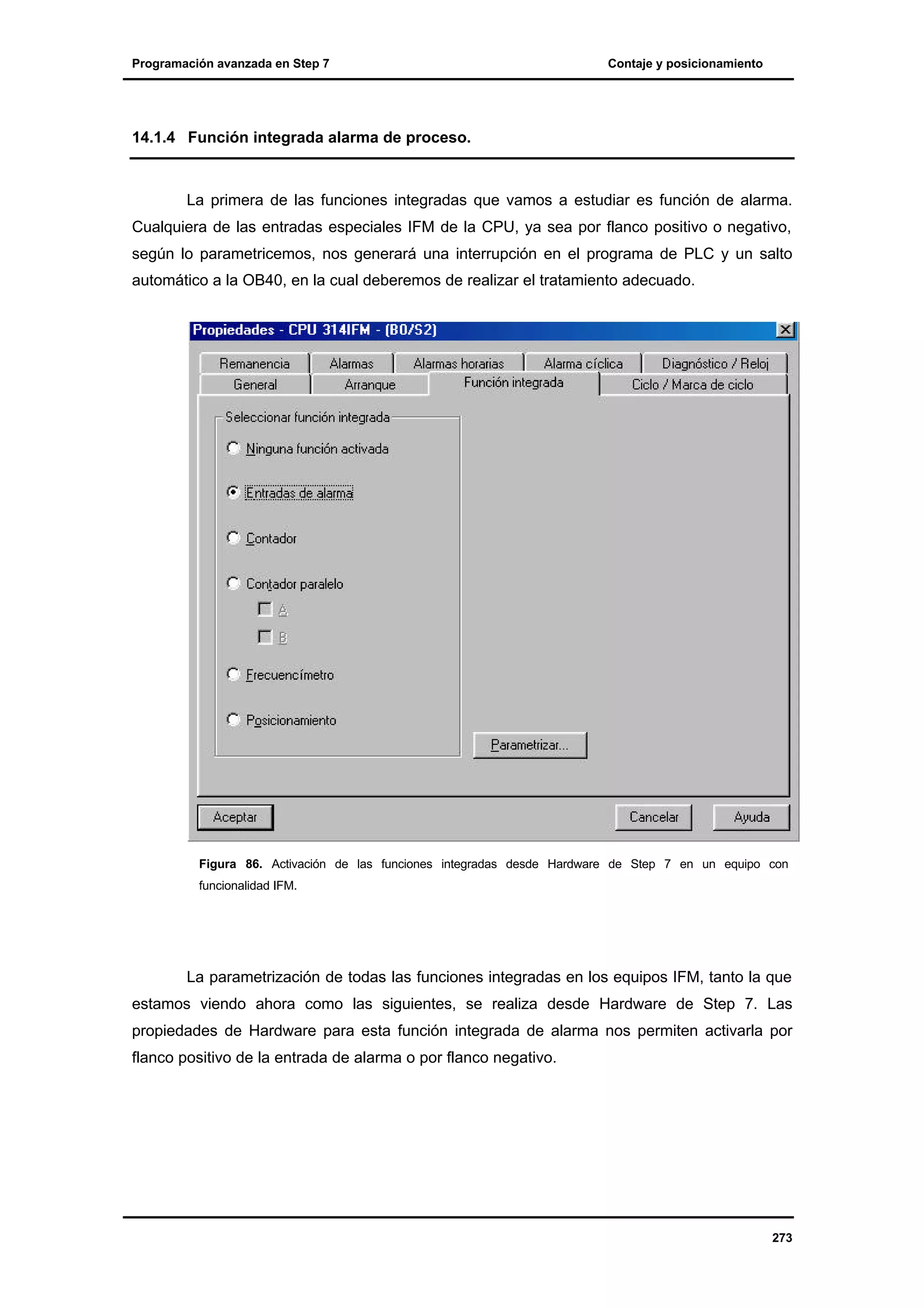 Programación avanzada en Step 7

Contaje y posicionamiento

14.1.4 Función integrada alarma de proceso.

La primera de las funciones integradas que vamos a estudiar es función de alarma.
Cualquiera de las entradas especiales IFM de la CPU, ya sea por flanco positivo o negativo,
según lo parametricemos, nos generará una interrupción en el programa de PLC y un salto
automático a la OB40, en la cual deberemos de realizar el tratamiento adecuado.

Figura 86. Activación de las funciones integradas desde Hardware de Step 7 en un equipo con
funcionalidad IFM.

La parametrización de todas las funciones integradas en los equipos IFM, tanto la que
estamos viendo ahora como las siguientes, se realiza desde Hardware de Step 7. Las
propiedades de Hardware para esta función integrada de alarma nos permiten activarla por
flanco positivo de la entrada de alarma o por flanco negativo.

273

 