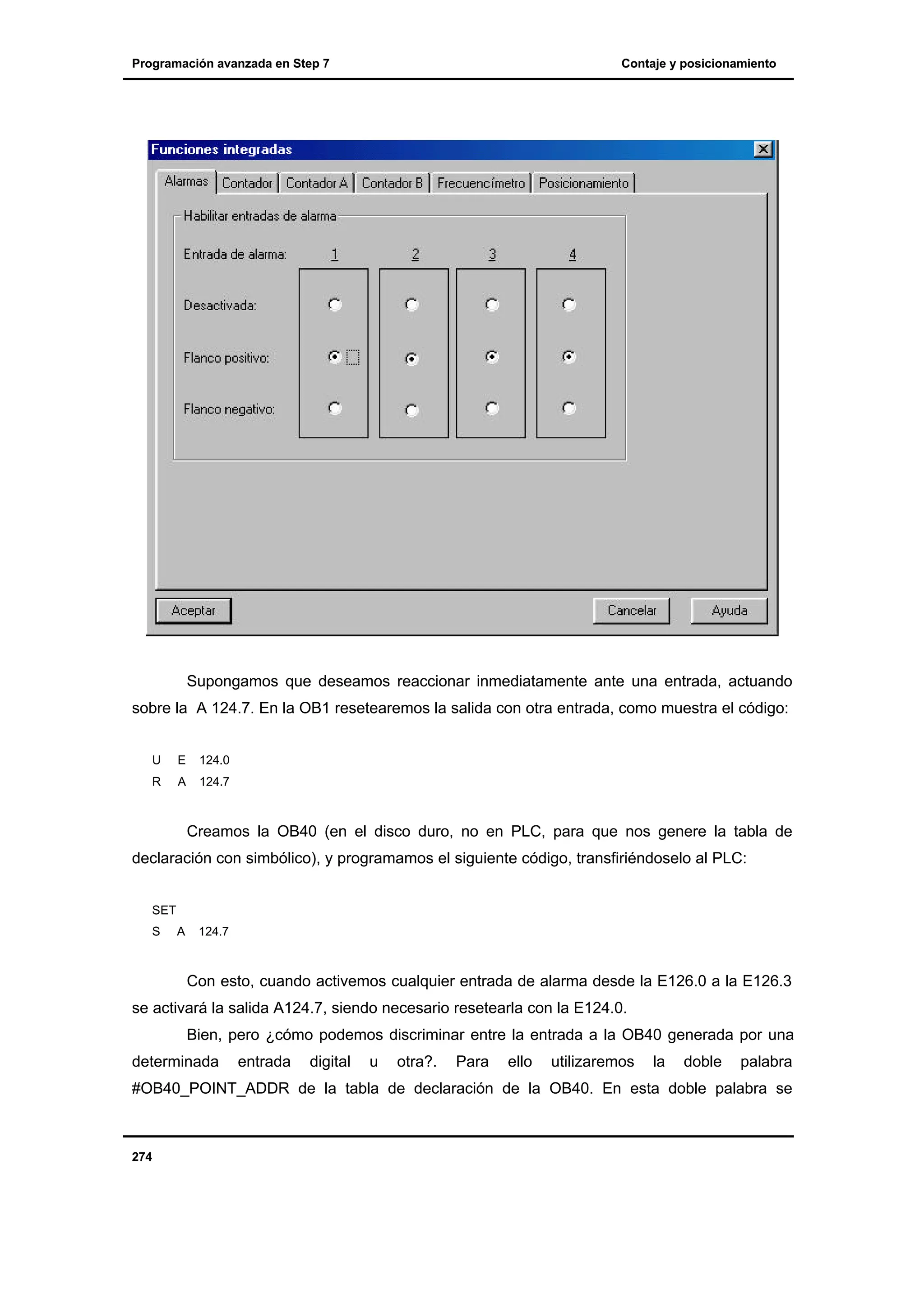 Programación avanzada en Step 7

Contaje y posicionamiento

Supongamos que deseamos reaccionar inmediatamente ante una entrada, actuando
sobre la A 124.7. En la OB1 resetearemos la salida con otra entrada, como muestra el código:
U

E

124.0

R

A

124.7

Creamos la OB40 (en el disco duro, no en PLC, para que nos genere la tabla de
declaración con simbólico), y programamos el siguiente código, transfiriéndoselo al PLC:
SET
S

A

124.7

Con esto, cuando activemos cualquier entrada de alarma desde la E126.0 a la E126.3
se activará la salida A124.7, siendo necesario resetearla con la E124.0.
Bien, pero ¿cómo podemos discriminar entre la entrada a la OB40 generada por una
determinada

entrada

digital

u

otra?.

Para

ello

utilizaremos

la

doble

palabra

#OB40_POINT_ADDR de la tabla de declaración de la OB40. En esta doble palabra se

274

 
