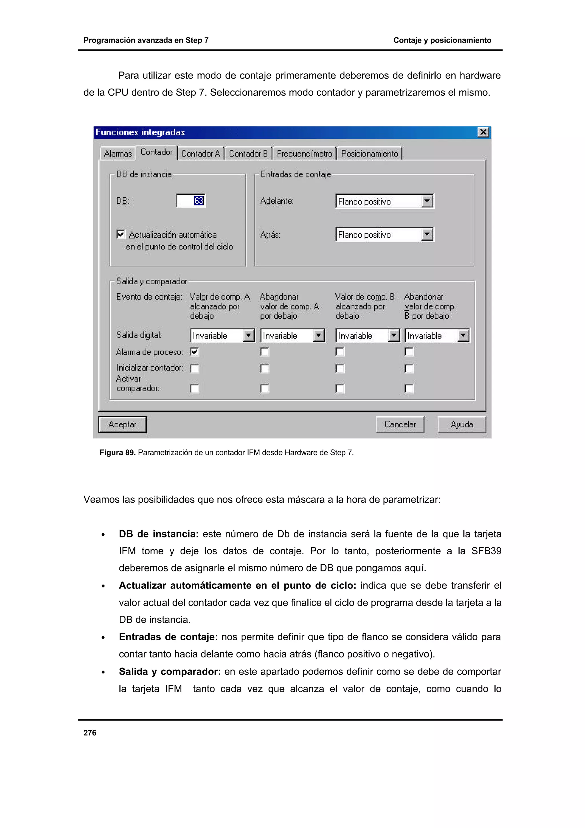 Programación avanzada en Step 7

Contaje y posicionamiento

Para utilizar este modo de contaje primeramente deberemos de definirlo en hardware
de la CPU dentro de Step 7. Seleccionaremos modo contador y parametrizaremos el mismo.

Figura 89. Parametrización de un contador IFM desde Hardware de Step 7.

Veamos las posibilidades que nos ofrece esta máscara a la hora de parametrizar:
•

DB de instancia: este número de Db de instancia será la fuente de la que la tarjeta
IFM tome y deje los datos de contaje. Por lo tanto, posteriormente a la SFB39
deberemos de asignarle el mismo número de DB que pongamos aquí.

•

Actualizar automáticamente en el punto de ciclo: indica que se debe transferir el
valor actual del contador cada vez que finalice el ciclo de programa desde la tarjeta a la
DB de instancia.

•

Entradas de contaje: nos permite definir que tipo de flanco se considera válido para
contar tanto hacia delante como hacia atrás (flanco positivo o negativo).

•

Salida y comparador: en este apartado podemos definir como se debe de comportar
la tarjeta IFM

276

tanto cada vez que alcanza el valor de contaje, como cuando lo

 