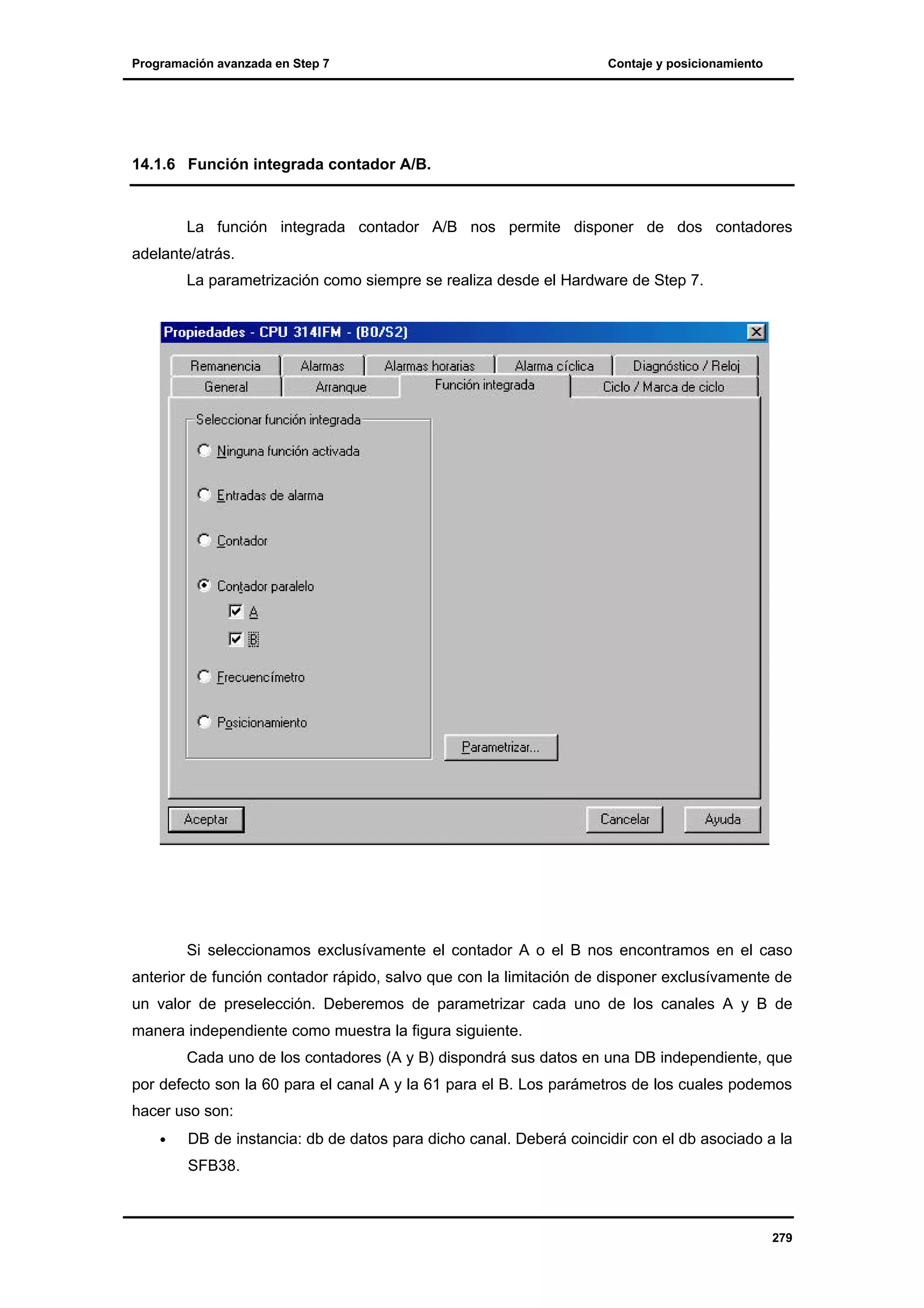 Programación avanzada en Step 7

Contaje y posicionamiento

14.1.6 Función integrada contador A/B.

La función integrada contador A/B nos permite disponer de dos contadores
adelante/atrás.
La parametrización como siempre se realiza desde el Hardware de Step 7.

Si seleccionamos exclusívamente el contador A o el B nos encontramos en el caso
anterior de función contador rápido, salvo que con la limitación de disponer exclusívamente de
un valor de preselección. Deberemos de parametrizar cada uno de los canales A y B de
manera independiente como muestra la figura siguiente.
Cada uno de los contadores (A y B) dispondrá sus datos en una DB independiente, que
por defecto son la 60 para el canal A y la 61 para el B. Los parámetros de los cuales podemos
hacer uso son:
•

DB de instancia: db de datos para dicho canal. Deberá coincidir con el db asociado a la
SFB38.

279

 